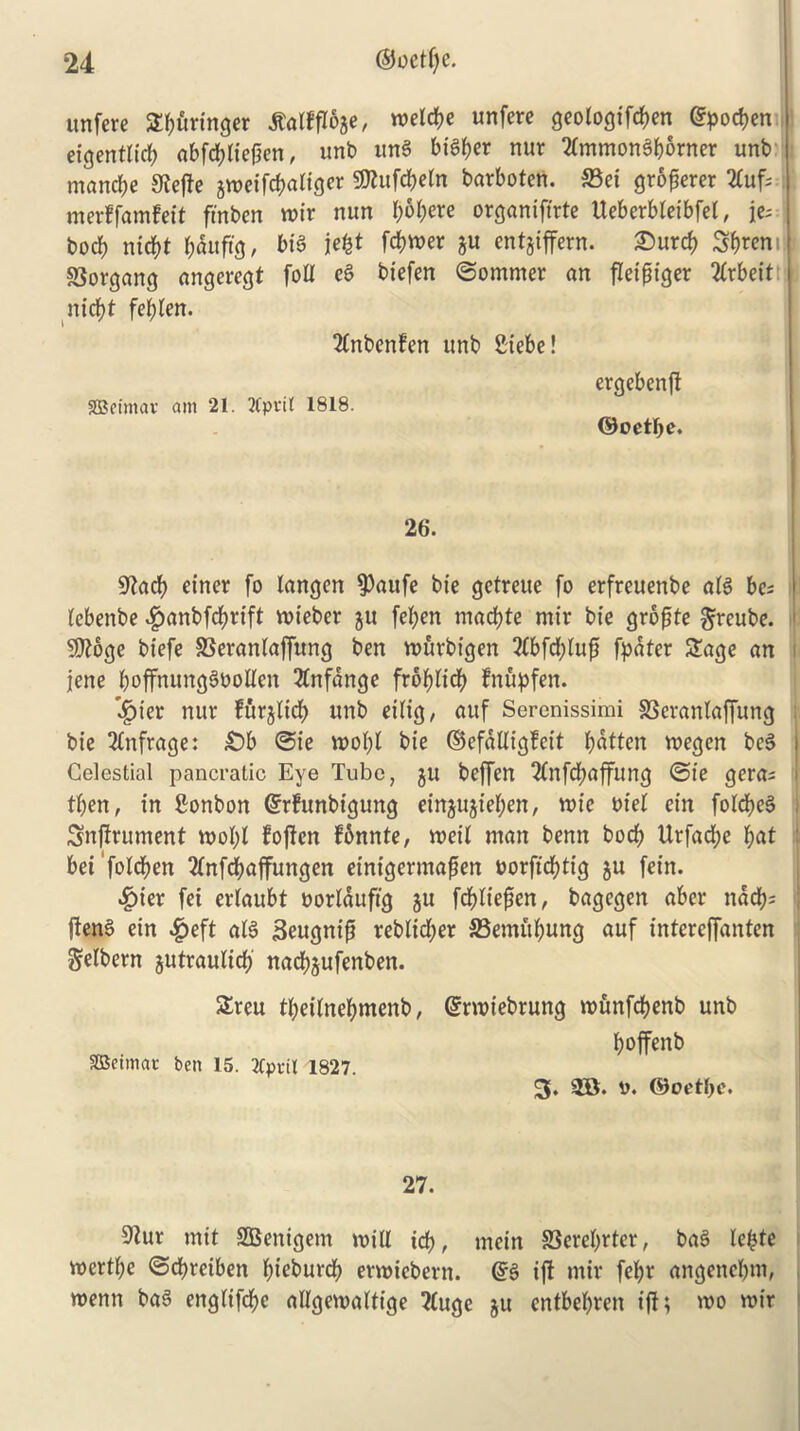 unfere ^uringer tfalffloge, meldje unfere geologifdjen @pod)en eigentlirf) abfd;lie(ien, unb ung bigger nur tfmmong&orner unb mancbe 9Jef!e jnjctfcf)a«gcr 9Kufd>eln barboten. S3ei grower 2C«f* merffamfeit ftnben mir nun !>6|>ere organifirte Iteberbleibfet, jc- bod) ntcfyt $duftg, big jcfet fdjmer gu entgiffern. Surcf) 5&rem SJorgang angeregt foil eg biefen ©omrner an fleifjiger Arbeit nicfyt fefden. TCnbenfen unb Siebe! SSSeimav am 21. 2Cpvil 1818. ergebenft ©oetbe. 26. sftacfy einer fo langen $aufe bie getreue fo erfreuenbe a(g be; lebenbe 4)unbfd)rtft mieber gu fefyen macfyte mir bie grofjte greube. 9ttoge biefe SSeraniaffung ben mfirbigen 2(bfd;luft fpdter Sage an jene boffnunggboUen 3tnfdnge frofdicfy fnupfen. '$ier nur furglid) unb eilig, auf Serenissimi SSeranlaffung bie 2(nfrage: £>b @ie bie ©efdlligfeit fatten megen beg Celestial pancratic Eye Tube, gu beffen 2Cnfd)affung @ie gera; then, in Sonbon Gfrfunbigung eingugiefyen, mie Diet ein fold>eg Snfirument mofyl foften fdnnte, meil man benn bocf) Urfad;e fyat beifoldjen 2fnfd?affungen etnigermapen borftcfytig gu fein. £ier fet erlaubt Dortdufig gu fddiefien, bagegen aber ndd); jleng ein £eft atg Seugnifi reblid;er S3emid)ung auf intercffanten gelbern gutraulid) nadjgufenben. Sreu tfyeilnefymenb, SBetmac ben 15. tfprii 1827. (grmiebrung munfdjenb unb boffenb 3. 2B* b. ©oetlje. 27. 9Zur mit SOBenigem mill id?, mein SSeretyrter, bag le^te mertfye ©cbreiben b;ieburdf> ermicbern. @g if! mir fefyr angenebm, menu bag englifcfyc allgemaltige ?(uge gu entbefyren iff; mo mir