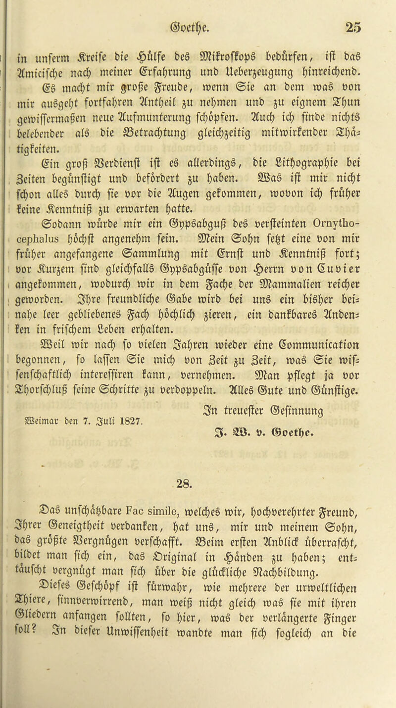 in unferm itreife bie |u't(fe beS 5D?tfrofHop§ beburfen, iff bag ?fmicifcpc nacp mcincr grfaprung unb Uebergcugung pinretcpenb. (?§ nt ad; t mir grope greube, menu ©ie an bem mag non mir auggept fortfapren 2CntpetI gu nepmen unb gu eignem £pun gemifjermapen neue 2£ufmunterung fcpbpfert. 2(ucp id; ft'nbe nieptg betebenber aB bie SBetracptung glcicpgeitt'g mitmirfenber Spas tigfetten. gin grop SSerbicnp ip eg atferbtngg, bie fiitpograppie bei Seiten begunpigt unb beforbert gu paben. 2Bag ip mir niept fepon alleS burep fie bor bie 2Cugen gefommen, mobon idp fruper feine ^enntnip gu ermarten pattc. ©obann murbe mir ein ©ppgabgup beg berpeinten Ornytbo- cephalus pbepp angenepm fein. Sftein ©opn fept eine bon mir fruper angefangene ©ammlung mit ©rnp unb tantnip fort; bor Jturgem ft'nb gleicpfalB ©ppgabgftffe bon ^errn bon Cubier angefommen, moburep mir in bem gaepe ber Sftammatterr reteper gemorben. Spie freunbttcpe ©abe mirb bei itng ein btgper bets nape leer gebliebeneg gacp poepitep gieren, ein banfbareg 2fnben= fen in frifepem Seben erpaiten. SBett mir nacp fo bielen Sttpten mieber eine Communication begonnen, fo laffen ©ie micp bon Sett gu Seit, mag ©te mifs fenfepafttiep intereffiren fann, bernepmen. SJtan pflegt ja bor SSporfcpIup feine ©cpritte gu berboppeln. 2CHeg ©ute unb ©unpige. Sn treueper ©eft'nnung SBetmar ben 7. Sub 1827. 3. 3B. b. ©oetpe. 28. £)ag unfcpdpbare Fac simile, melcpeg mir, poepbereprter greunb, Spier ©eneigtpeit berbanfen, pat ung, mir unb meinem ©opn, bag gropte JSergnugen berfepafft. S3eim erpen 2Cnbticf uberrafepf, biibet man ft'cp ein, bag Original in ^)dnbcn gu pabett; cnt= tdufept bergnugt man ft'cp uber bie gliuflicpe ^aepbitbung. 2!)iefeg ©efd;opf ip furmapr, mie meprere ber urmetttiepen !Hpiere, ft'nnbermirrenb, man meip niept gteicp mag fie mit ipren ©iicbcrn anfangen fottten, fo pier, mag ber bcrldngerte Singer foil? Sn biefer Unmiffenpeit manbte man ft'cp fogletcp an bie