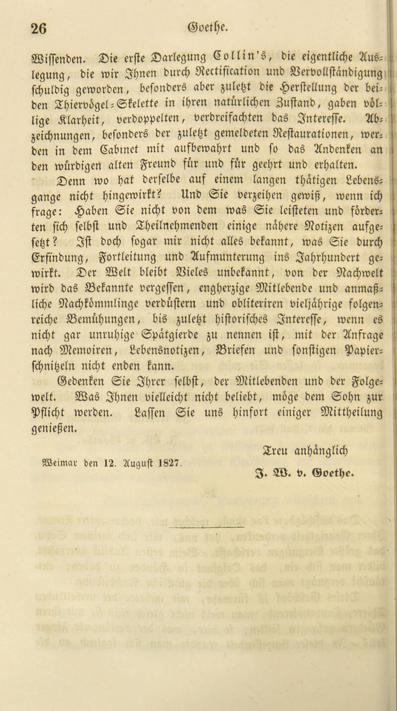 SBijfenben. £>ie erftc ©artegung (5ot(irt’6r bie eigentticbe 2fuS; legung, bie mir Sbnen burcb Rectification unb SSerboltftanbigung fcbulbig geworben, befonberS aber julefct bie #er(tellung ber bei= ben Sbiero6ge( = ©feictte in ibren naturlicben Suftanb, gaben t>6t* lige jtlarbeit, oerboppelten, ncrbreifacbtcn baS Sntereffe. TLb: jeibbnungen, befonberS bev julefct gemelbeten Rejtaurationen, wer; ben in bem Cabinet mit aufbemabrt unb fo baS tfnbenfen an ben nnirbigen alien greunb fur unb fur geebrt unb erbalten. 2)enn voo b<U berfetbe auf einem langen tbatigen SebenS; gange nid;t bingeroirft? Unb ©ie nerjeiben gemifi, wenn idb frage: ^aben ©ie nidf>t non bem maS ©ie leifteten unb forbers ten ftcb felbft unb Sbeitnebmenben einige ndbcre Rotijen aufge* fefct? 3ft tocb fogar mir nid)t alleS befannt, n>aS ©ie burcb Crfinbung, gortleitung unb 2tufmuntcrung inS Scib^tinbcrt ge^ mirft. £)cr SSelt bleibt SBicleS unbefannt, non ber Racbmelt roirb ba$ 33cfannte oergeffen, cngberjige SRitlebenbe unb anmafjs licbe Radbfommh'ngc ocrbuftern unb obtiteriren nieljdbrige folgen; reicbe S5emfibungen, bis jule^t b^orifcbcS Sntercffe, mcnn cS nid)t gar unrubige ©patgierbe ju nennen ift, mit ber 2(nfrage nad) SRemoiren, CcbcnSnotijen, 33riefen unb fonftigen papier; fcbnibeln nid)t enben fann. ©ebenfen ©ie 3bwr felbft, ber SDUtlebenbcn unb ber ^olge= melt. SBaS Sbnen oielletdk nicbt beticbt, moge bem ©obn jur spflid;! merben. fiaffen ©ie unS bdifort einiger SRittbeilung geniefen. £reu anbdnglicb SBetmac ben 12. 2tuauft 1827. 3, m t>. ©oetbc.