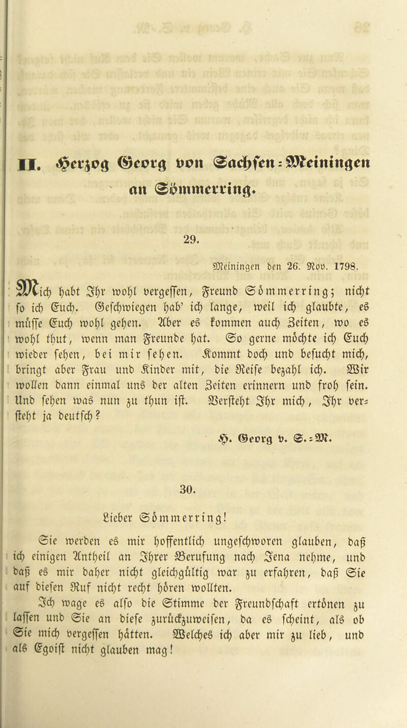 II. ©cctg Don 3ad>fctt: gDfcttttttgeit an 29. Sfteiningen ben 26. 9?oo. 1798. Sftid) pabt Spv Dergeffen, ftreunb ©bmmerring; nicpt fo icp ©ucp. ©efcpmicgen pab’ id; lange, n?etl icp gtaubte, eg muffe ©ud; mopt gepert. 2£ber eg fommen aucp Setten, wo eg mopi tpuf, mcnn man gteunbe pat. @o gerne mocpte tcp ©ucp mieber fepen, bei mir fepen. ^ommt bod) unb befucpt mid), bring! aber §vau unb itinbcr mit, bie 9?eife bejapl icp. SBir molten bann einmat ung ber atten Sciten ertnnevn unb frop fein. Unb fepen mag nun jit fpun iji SSerfleb>t Spr micp, Spr t>er^ fiept ja beutfcp? ©eoig o. s3Ji. 30. Cieber @6 muter ring! <Sie merben eg mir poffentlicp ungefcbmoren gtauben, bap id) einigen 2tntpeit an Sprer 35erufung nad; Sena nebme, unb bap eg mir baper nicpt gteicpguttig mar ju erfapren, bap @te auf biefen 0tuf nicpt recpt poren mottten. Sep mage eg atfo bie (Stimme ber greunbfd;aft ertonen ju laffen unb @ie an biefe jurudjumeifen, ba eg fcpetnt, alg ob @te micp oergeffen patten. SBelcpeg id) aber mir ju tieb, unb afg ©goift nidpt giauben mag!