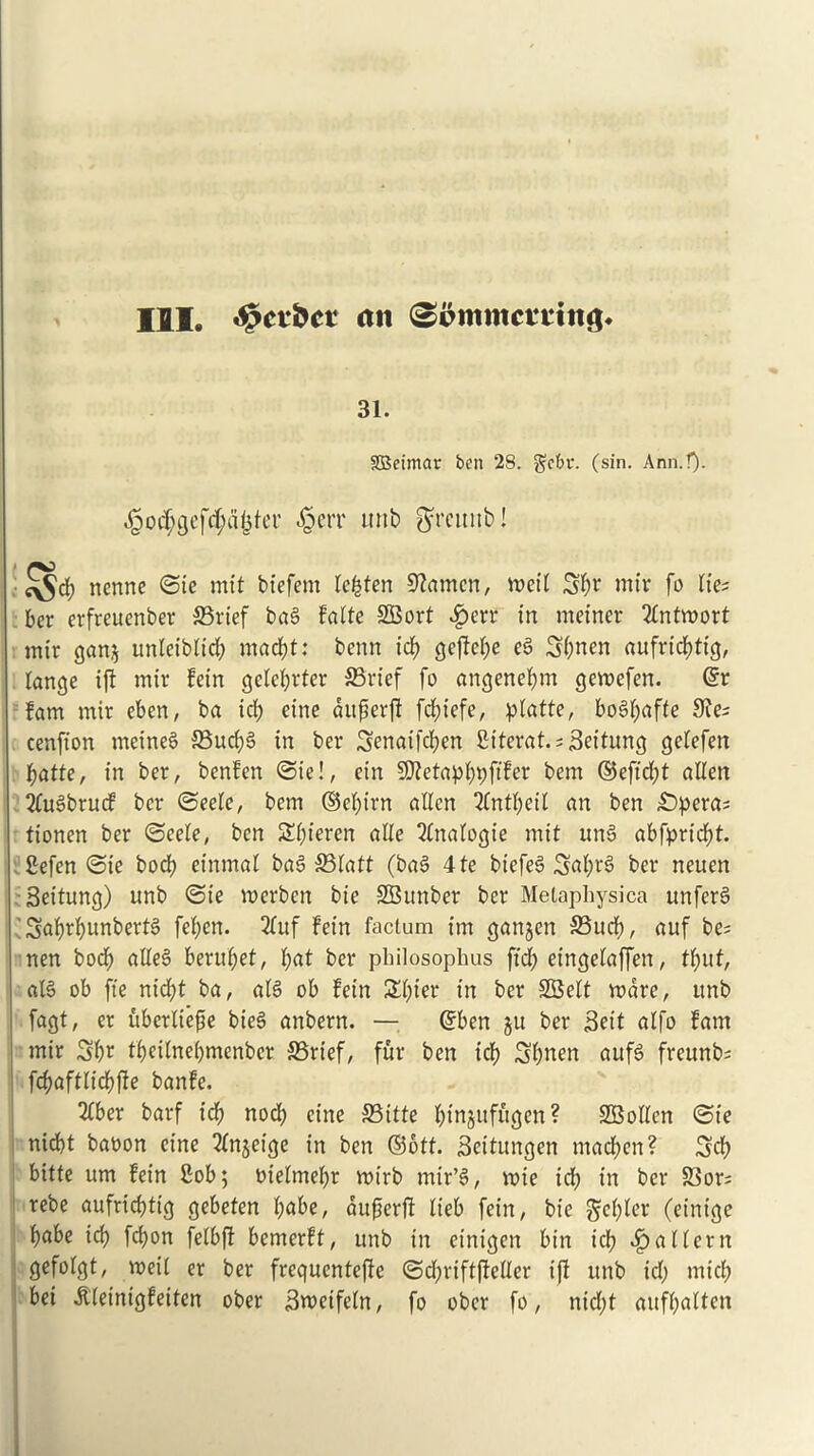 III. «§ct*&cr (in 31. StBeimar ben 28. gct>v. (sin. Ann.!). ^od;cjcfrf;rt<3tcr ^crr unb gfrcunb! nenne ©ie mit bt'efem lefcten Seamen, meil 3l)i’ mir fo lie; ber erfreuenber 33rtef bag Falte SBort £err in rneiner 2ttttmort mtr gan$ unleiblid) ntacftt: term id) gcfTc^e eg 3|>nen aufrtdtttg, lange ift mtr Fein gele^rter SBrief fo angene&m gemefen. @r Fam mir eben, ba tel) etrte dttfjerjl fcf?t'efe, platte, bogfyafte 9Je; cenfton meineg 33ud)g in ber 3enatfd)en fitterat. ; Seitung gelefett fjatte, in ber, benFen ©ie!, ctn SttetapfypfiFer bem ©effect alien 2fugbrucF ber ©eelc, bem ©el)irn alien 3(ntl)eil an ben £)pera; tionen ber ©eele, ben S^ieren alle Analogic mit ung abfprtdtt. gefen ©ie bod) etrtmal bag S3latt (bag 4 te biefeg 3al)rg ber neuen : Settling) unb ©te voerben bte SBunber ber Metaphysica unferg ’ Saf)rf)unbertg fel;en. 2luf Fein factum tm ganjen S5ucF>, auf be; nen bod) alleg beruf)et, l;at ber philosophus ftef) eingelaffen, tfntt, alg ob fte nid;t ba, alg ob Fein SI)ter in ber SBelt mare, unb fagt, er ftberliefje bieg anbern. — ©ben ju ber Sett alfo Fam mir Sftt fl)ctlne()menbcr 33rtef, fur ben id) 3l)nen aufg freunb; fcf)aftlid)f!e banFe. 2lber barf id) nod) cine SBitte l)tnjufugen ? SBollen ©te nid)t baoon cine 2lnjeige in ben ©otf. Seitungen madden? 3d) bitte urn Fein gob; melmefyr mtrb mir’g, mte id) in ber 83or; rebe aufridttig gebeten l)abe, dufierfi lieb fein, bt’c gcfyler (eintge l)abe icb) fefyon felbft bemerFt, unb in etnigen bin id) $ a Hern gefolgt, meil er ber frequcntejle ©d)rift(Mer ifl unb id) mid) bei KeintgFetten ober Smeifeln, fo ober fo, ntd;t aufl)alten