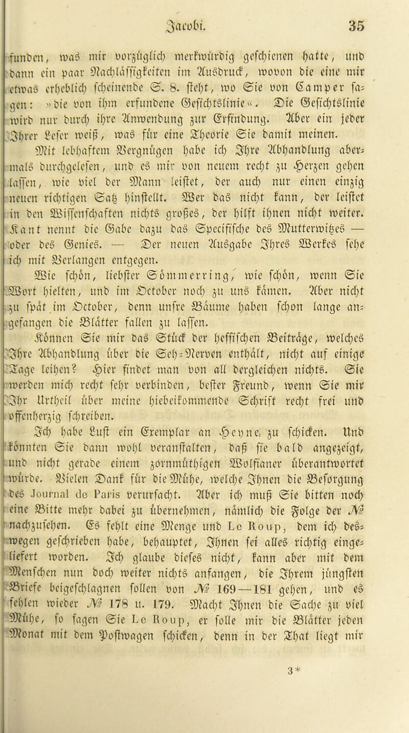 funbcn, mag mir borgitgltd; merfttritrbtg gefd;icnen ^attc, unb bann cin paar 9?ad;lafftcjfcffen im ?£ugbru<f, mobon bie cine mir etmag ert)cbtid; fcbeittenbe ©. 8. ftd;t, too ©ie bon Samper fa; gen: bie bon if)m evfunbcnc ©cftd;tS£tnfe«. £>ie ©cfid;tg(inic nnvb mtr burd; il;rc 2fnmenbttng jur ©rffnbung. 2fbcr ein jebcr 3f)rer Sefer mctp, mag fur cine Sbeorte ©ie bamtt meinen. Wtit Icbpaffcnt SSergnugen I) a be id; S£)ve 2(bbanbtung abcr; malS burd;gdefen, unb eg mtr bon ncucm rcd;t ju $erjen gd;cn laffcn, mic bid ber SDiann leiflct, bcr aud; mtr etnen einjtg neuen rid;tigen ©afe f;infidlt. 2Ber bag ntd)t fann, bcr leiftet in ben 3Biffcnfd)aftcn nid;tg gropeg, bcr fytlft i(;nen nid;t mettcr. jtant nennt btc ©abc ba§u bag ©pcctftfcbe beg SJiuttermibeg — ober beg ©enteg. — 25er neuen ^btg^abe Si)beg SBcrfcg fd;e id; mit SSedangcn entgegen. SBic fd;on, Itebfler ©6mmerring, roie fd;6n, menu ©te SSort f)ielten, unb im October nod; jtt ung fdnicn. 2(ber ittd;t $u fpdtim October, benn unfre SBdttme l;abcn fd;on lange an; gefangen bie ©latter fallen ju laffcn. itonnen ©te mir bag ©tucf bcr l;cfftfd;en ©eitrage, meld;cg 3£;ve Qlbbanblung fiber bie ©ei;;9?erbcn cntl;dlt, nicf;t auf cintge Sage leii;cn? £>iet* finbet man bon all bergleid;en nid;fg. ©te merben mid; red;t fe(;r berbinben, beffer greunb, menu ©ie mir 3br Urff;ct£ fiber meine biebetfommenbe ©d;rift red;t fret unb offetiberjig fdjrctben. 3d; pabe Sufi ein ©rempfar an vfpepne, ju fd;tcfen. Unb fonnten ©ie bann mo(;t beranffaltcn, bap fte balb angejeigt, unb nicf;t gerabe cittern jornmutbtgcn SBolftaner uberantmortet ttjurbe. Sitefen £)anf fur bie SO?ft be, metd;e Sbnen bie ©eforgttng i beg Journal de Paris berurfadbt. 2(bcr id; rnup ©te bitten nod; cine ©itte mel;r babet ju ubernebmen, ndntlid; bie golge ber M nadbju|d;en. ©g feptt eine SQJenge unb Lc Roup, bent id; beg; roegen gefebrieben b«be, be(;auptet, 3bnen fet alleg ricf;tig etnge; (iefert morben. 3d; gtaube biefeg nid;t, fann after mit bent 5Jienfd;cn nun bod; metter nid;fg anfangen, bie SlRom jiingfien ®riefe beigefebtagnen follen bon M 169 — 181 ge(;en, unb eg fei;len roieber JVi J78 it. 179. 9)fad;t Sbnen bie ©ad;e jit bid SDifibe, fo fagen ©ie Lc Roup, cr folle mir bie ©latter jeben fKonat mit betn ^Poftmagen fd;icfen, benn in ber &l;at Itegt mtr 3 *