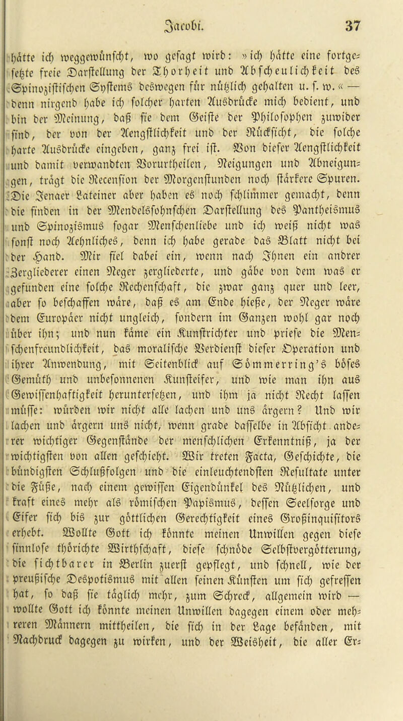 pdtte id) meggcmunfd)t, mo ^cfagt mi'rb: »id) pdtte cine fortc^c- fepte frcie Sarpcllung ber Sporpeit unb 2tbfcpeulicpfeit beg .©ptnojijfifcpen ©ppcmg begmegen fur nfiplidp gepalten u. f. m. « — benn nirgcnb pabe id) folcper parfett 2fugbrud'e midi) bebient, unb bin ber 9ttcinung, bap fie bem ©eipe ber ^pilofoppen gumibcr ffnb, ber non ber 2fcngjHid)feit unb ber 9lftcfftcpt, bic folcpe parte tfugbrucfe eingeben, ganj fret iff. S3on biefcr 21engftlicpfcit unb bamit nermanbtcn SBorurtpeilen, 9?cigungcn unb 2Ibnetgun; gen, trdgt bic 9fecenfion ber SQforgcnfiunben nod) ffdrfcrc ©puren. ■£>ie Senacr Cateiner aber paben eg nod) fcplimnter gemacpt, benn bic ftnben in ber SDfenbclgfopttfcpen S)arffeUung beg ^antpeigmug unb ©pittojtgmug fogar SD?enfcp>enftcbe unb idp rneip nicpt mag fonff nocp 2Iepnlicpeg, benn idp pabe gerabe bag 23Iatt nicpt bei ber dpanb. fO?tr ftet babei cin, mcnn nacp Spncn etn anbrer Berglteberer cinen 9?cgcr ^erglicbcrtc, unb gdbc non bem mag cr gefunbeit cine folcpe 9cccpcnfd)aft, bic jmar gang qucr unb leer, aber fo befcpaffen mare, bap eg am ©nbe ptcpe, ber 9?eger mare bent ©uropdcr nicpt ungleicp, fonbern im ©an^en mop! gar nocp ubcr iptt; unb nun fame ein dtunffricptcr unb priefe bie SDfen; fcpenfrcunblicpfeit, bag moralifcpe SSerbienp biefer operation unb iprer ‘dnmenbung, mit ©eitenblicf auf ©6mm err in g’g bofeg ©ernutp unb unbefonnencn ^unffetfer, unb mie man ipn aug ©emiffcnpaftigfeit perunterfepen, unb iptn ja nicpt 9fecpt laffen muffe: mftrben mir nicpt atfe (acpcn unb itng argent? Unb mir tad)en unb argent ting nicpt, memt grabe baffelbe in 2fbftcpt anbe; rer micptiger ©egenpdnbe ber ntenfd)lidpen ©rfenntntp, ja ber midptigffen non alien gefcpiept. 2Bir trefen gacta, ©efd)idpte, bie bunbigften ©cplupfolgcn unb bic cinleucptenbpen 9fefultate unter bie nad) einem gemiffen ©igenbunfel beg DWtpIicpen, unb fraft eineg mepr alg romifcpen 9$’apigmug, beffcn ©eelforge unb ©ifer ftcp big jur gottlicpen ©erecptigfeit eineg ©ropinqttifttorg erpcbt. SBolIte ®ott icp fonntc metncn Unmillen gegen biefe ftnnlofe tporicpte 9Birtpfd)aft, biefe fd)nobe ©clbpnergottcrung, bic ftcptbarer in 33erlin juerft gepflegt, unb fdjncll, mie ber preupifcpe £>egpotigmug mit alien feinen dtunjfcn urn fid) gefreffett pat, fo bap fie tdglicp mepr, gunt ©d)rccf, allgemcin mtrb — mollte ©ott id) fonnte mctnen Unmillcn bagegen einem ober rnep; reren SJtdnnern mittpeifen, bie fid) in ber Cage befattbctt, mit 9facpbrucf bagegen ju mirfen, unb ber SBeigpeif, bie after ©r;