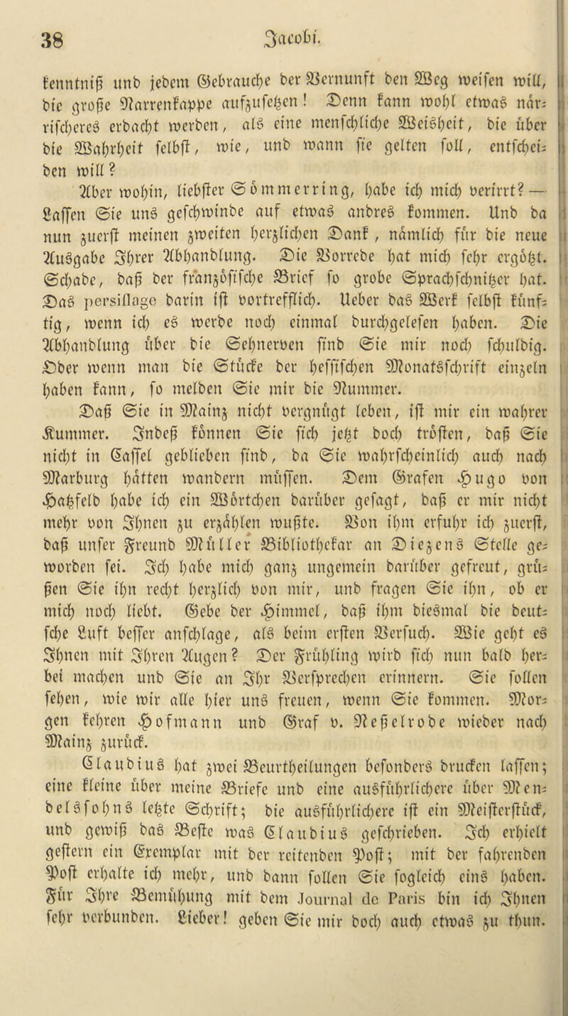 fenntnip unb jebem ©ebraucpe ber SBernunft ben 2Bcg metfen miU, I btc grope 9?arrenfappe aufjufepen! ©enn fann mopf etmag nar- rifdpereS erbacpt merben, atg cine ntenfcplicpe SCBeigpeit, bie ubcr btc Saprpeit felbff, rote, unb wann fie gelten foil, entfcpei; ben mtU ? 2(ber moptn, Itebffer ©omnterring, pabe id; midp Perirrt?— Saffen ©ie itng gefcpmtnbe auf etmag anbreg fommen. Unb ba nun gucvft meinen gmeitcn perjltdpen ©an!, natnlicp fur bie neue i 2£uggabc Sprer ?(bpanbtung. ©ie Correbe l;at mid) fcpr crgopl. : ©cpabc, bap ber franjofifdpe Crtef fo grobe ©pradpfdpniper I;at. £)ag persiflage barin iff Portrefflicp. Ueber bag SOBerf felbft funf= tig, menn id; eg merbe nod; einmal burcpgelefen l;aben. ©ie 2£bpanbluttg fiber bie ©epneroen ftnb ©ie mir nod; fdpulbtg. ©ber menn man bie ©tucfe ber pefftfd;en SO?onafgfcprift einjeln paben fann, fo melben ©ie mir bie Summer. ©ap ©ie in SD?ainj nicpt oergnftgt teben, iff mir cin maprer Summer. Snbcp fonnctt ©ie ftd) jept bod) troffen, bap ©ie nid;t in ©affet gebltebctt ftnb, ba ©ie maprfdpeinltcp aucp nad; SOfarburg patten manbern muffen. ©em ©rafett efpugo non £)apfclb pabe id; cin SBortcpen baruber gefagt, bap cr mir nicpt ntepr Don Spnen ju erjdplen muptc. Con tpm erfupr id; juerjf, bap unfer greunb SO? it Her Cibliotpcfar an ©iejettg ©telle ge= morben fei. Sep pabe mid; ganj ungemein baruber gefreut, grits pen ©ie ipn recpt perjltcp Doit mir, unb frageit ©ie tpn, ob er rntep nod; liebt. ©ebe ber 4>imme(, bap tpm biennial bie beuts fd;c fiuft beffer anfeptage, a(g beitrt erffen Cerfucp. S33ic gept eg Spncn mit Sprcn 3£ugen? ©cr Erupting mirb ftd; nun balb pers bei madpen unb ©ie an Spr Ccrfpred)en erinnern. ©ie fo licit fepen, mte mir aUe pier ung fretten, menn ©ie fommett. S0?ors gen fepren Hofmann unb ©raf o. Sftepelrobe mieber nad; SD?aitij juruef. ©laubtug pat jmet Ccurtpeilungen befonberg bruefen laffen; eine fteine uber nteine Criefe unb cine augfuprlicpere fiber SO?cits b e (g fo p n g teptc ©dprift; bie augfuprlid;ere iff cin SDfeiffcrffftdf, unb gemip bag Ceffe mag ©laubiug gefeprieben. Sep erpielt geffent cin ©rcmplar mit ber reitenben $>off; mit ber faprenben m crpatte id; rnepr, unb banit follcit ©ie fogteidp eing pabeti. guv Spre Cemftpung mit bent Journal dc Paris bin id) Spuen fepr Pcrbunben. ftieber! gebcit ©ie mir bocp aucp ctmag ju tpitn.