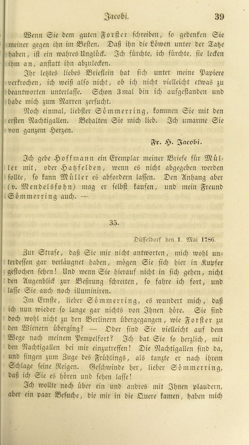 SBcrnt ©ie bent guten $orf!er fd;reibett, fo gebenfen ©te meinev gegen t’t;n im S3cfTcn. £>afi it;n bte Sonten unter bev Sat^e fyabett, if! ein roat;reg UngtftcF. 3d; furcate, id) fuvrfjte, ftc fccFcn il;tn a it, anftatt it;n abgutecfen. 3t;r tefcteg liebeg SSriefletn bat ftd; unter metne apt ere uerFrod;cit, id; titctf} atfo nid;:t, ob id; ntcbt bieUeicfyt ettoag gu beantw or ten untertaffe. ©d;ott 3 mat bin id; aufgeffanben unb I;abe mid; gum barren gerfuebt. 9?od; etnmal, ticbftcr ©6 mm erring, Fomtnen ©ie mit ben erften 9?ad;tigalten. 33ct;atteu ©ie micb lieb. 3d; urnarme ©ie non gangem Bergen. ®r. •§. Sacobi. 3d; gebe ^toffmann ein ©remptar metner 33riefe fur 5D?u£= ter mit, ober $a£felben, roenn eg nid;t abgegeben merben fottte, fo Faun Shutter eg abforbern taffen. £)en 2fnt;ang aber (o. Sftenbetgfobn) mag er fetbft Faufcn, unb mein greunb . ©bmmerrtng aud;. — 35. Suffelbotf ben 1. 93tai 1786. 3ur ©trafe, baft ©ie nttr nid;t antroorten, mid; root;t un= terbeffen gar oertaugnet l;uben, mogen ©ie fid; Fjier in itupfer geffoeben fet;en! Unb menu ©ie F^terauf nid;t in ftd; get;en, niebt ben 2(ugenbticF gur 33e§rung fd;rciten, fo fat;re icb fort, unb taffe ©ie aud; nocF; ittuminiren. 3m (Srnffe, tieber ©6 mm erring, eg munbert mid;, baft id; mm voicber fo lange gar nid;tg non 3bucn t;bre. ©ie ftnb bod; roobt ntdjt gu ben 33crtinern ubergegangen, roie ^orffer gu ben SBienern ubergtng? — Ober ftnb ©ie oictteid;t auf bem 2Bcge nacb meinem ^empetfort? 3d; bat ©ie fo t;erglid;, mit ben 9?ad;tigatten bei mtr eingutreffen! £)ie S^acbttgatten ftnb ba, unb ftngen gum 3ugc beg §ritt;lingg, atg tangte er nacb d;rem ©d;tage feine 0teigen. ©efd;voinbe f;er, tieber ©6mmerring, bafi id; ©ie eg (;6ren unb fet;en taffe! 3cb roottte nod; fiber ein unb anbreg mit Sbuen plaubcrn, aber ein paar S3efud;e, bie mir in bic Oat ere Famen, f;ubcn mid;