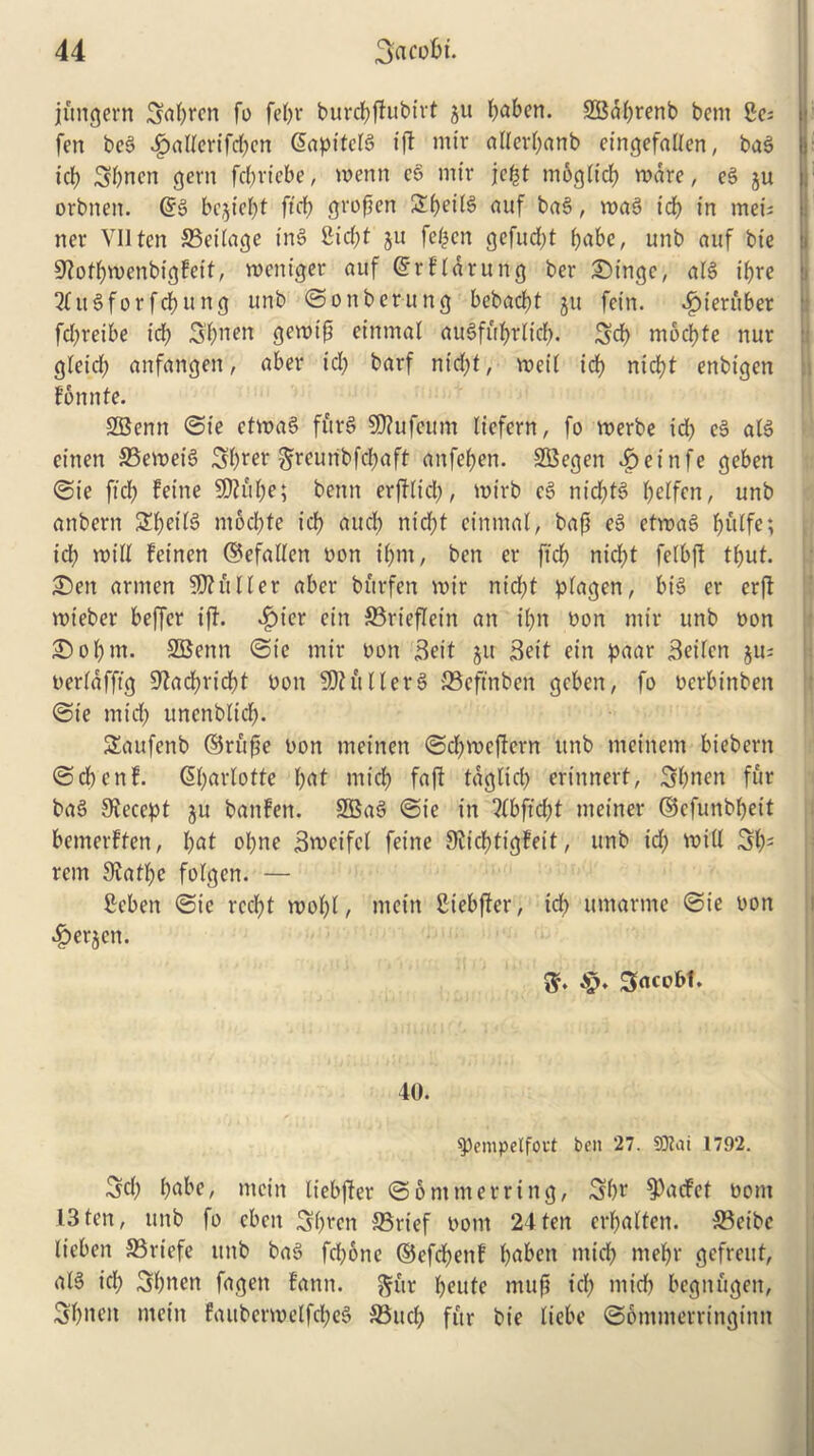 jungent Stolen fo feljr burdbjfubirt ju l;aben. SBdbrenb bem Be; fen beg f?allerifd;en Sapitclg ifl mir allerl;anb eingefallen, bag |j- icb Sbnen gem fd;riebe, menn eg mtr jcfct mogh'cf? mare, eg ju i, orbnen. @g bejte^t fteb grofien SbeiB auf bag, mag tcf> in met's tier VIIten 33eilage ing £icf>t ju fe£cn gefud;t babe, unb auf bie Sftotbmenbigfeit, meniger auf ©rfldrung ber Singe, alg t'bre 2fugforfcbung unb ©onbentng bebacbt ju fet'n. 4?ieruber fd;reibe id; 3bnen gemifi einmal au6fuf>rlicf>. 3d) mocfjte nur gleicl; anfangen, aber id; barf ntd;t, med id; nid;t enbigen fonnte. SSenn ©ie etmag furg SRufeum liefern, fo merbe id; eg alg einen 33emeig Sfyrev $reunbfd;aft anfeben. SBegen 4>einfe geben ©ie fid? Peine $0?ul;e; bettn erjtlt'd;, mirb eg nid;ts> f;dfen, unb anbern 2bei’l3 m6d?te id? and; nicfjt einmal, bafj eg etmag l;ulfe; id; mill Peinert (Befallen bon if>nt, ben er fid; nicl;t felbft tbut. Sen armen duller aber bftrfen mir nid;t plagen, big er erft mieber beffcr ift. f?ier ein S3rieflein an il;n bon mir unb bon Sol;m. SBenn ©ie mir bon Beit ju Beit ein paar Beifcn $u; berlafftg 9^ad?ridf)t bon SDHtllerg SSeftnben geben, fo bcrbinben ©ie mid; unenblid;. Saufenb ©rujse bon meinen ©d;mcftcrn unb meritetn biebern ©cbcttf. 6l;arlotte l;at mid) faft tdglid; ertnnert, 3l;nen fur bag Accept ju baitPen. SBag ©ie in ?(bftd)t metner ©cfunbbeit betnerffen, l;at ol;ne Bmeifel feine 9ticf>tigPeit, unb id; mill 3b1 rent 9vatl;e folgen. — Bcben ©ie rccf?t mol;l, mein Biebffer, icf; umarme ©ie bon ^erjctt. ft. Sacofrt. 40. $)empelfoet belt 27. 9D?at 1792. Sd; babe, mein liebjter ©6 mm erring, 3bt‘ ^acfet bom 13ten, unb fo cben Sbren 33rief bom 24ten erl;alten. S3eibc lieben 23riefe unb bag fd;6ne ©efcbettf fmben midb mepr gefreut, alg id; Sbnen fagett lann. ftftr l;eute mufi id; mtd> begitugett, Sbneit mein Paubermelfc!?eS SBud; fur bie Itebe ©ontmerrittginn