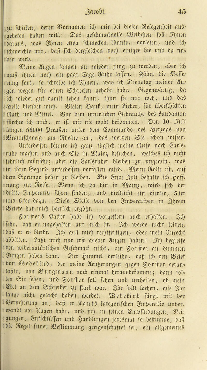 ;ju fd;tcfcn, berett SSornamcn id; mir bet btefer ©elegenbeit ait§s (jebeten I;aben will. £>ag gefcbmatfoolte -2Bctbd;en foil 3f;nen rbaraug, mag 3b nett etma fd;mecfen fonnte, norlefen, unb id; fd;nteid;le mir, bap ftd; berglcid;en bod; einigeg pie unb ba fin- ben mirb. fficinc 3(ugen fangen an mteber jung ju merben, aber id; in up i(;nen nod; ein paar Sage Siul;e laffen. bie S3effe- vung fort, fo fdjretbe id; Sbnen, mag id; SMengtag meincr 2lu; gen voegen fur einen ©d;rccfen ge(;abt I;abe. ©egenmdrtig, ba id; micber gut batnit fel;en fa nit, tl;un fie mir in cl;, unb bag £elle blenbet mid;. SSielen 2>anf, mein fiiebcr, fur uberfepuften JRatf; unb Wiittd. 93or betrt tnnerlid;cn ©ebraud;e beg Sattbanum furd;fe id; mid;, er if mir nic mol;! befommen. Sen 10. 3uli langen 56000 fPreupen ttnfer betrt Sommanbo beg ^perjogS non • SBraunfcbmeig am Sipetne an; bag roerben ©ie fd;on miffen. Unterbeffen fonnte id; ganj fuglid; meine Sieife nad; darlg; rube ntacben unb and; ©ie in Sftainj befud;en, meld;eg icp reept fepnlid; munfdpe; aber bie @arlgrul;er bleiben ju ungemip, mag in ibrer ©egenb unterbeffen norfallen mirb. SOieitte Siolle if, auf ■ bem ©prttnge feben ju bleiben. 33ig ©nbe Suit bel;alte id; £off; nung jur Slcife. SBenn id; ba bin in SOiainj, mirb ftcl; ber britte Smperatin fd;on ftnbert, unb nielleid;t ein nierfer, 5 ter unb 6 ter baju. ©iefe ©telle non ben Smperafincn in Sbeent 33rtefe l;ut mid; l;errlid; ergoff. gorferg fPacfet f;«be id; norgefern and; erbalten. 3d; febe, bap er ungel;altcn auf mid; if. Sd; merbe nid£?t letben, bap er eg bleibt. 3cb mill mid; red;tfertigen, ober mein Unred;t abbitten. firapt mid; nur erf mieber 2lugen b<*ben! 3d; begretfe ben mibernaturlieben ©efd;macF nid;t, bett gorfer an bummen Sungcn l;«ben fann. 2)er £itnmel nerleil;e, bap id; ben S3rief bon SBebefinb, ber meine 2leuperungen gegen gorfer neran; lapte, non 33urgmann nod; eintnal l;eraugbefomme; bann fol- len ©ie lepen, unb ^orfer foil fel;en unb urtl;eilen, ob mein <5fel an bem ©d;reiber ju far! mar. 3b't foHt lad;en, mte 3l;r lange niebt geladbt l;uben merbet. SBebefinb fdngt mit ber SSerfcberung an, bap er dtantg Fategortfcben Smperatin unoer; manbt nor 2lugen bubc, unb ftd; in feinen ©mpftnbungcn, 9lcu gungen, ©ntfcbluffen unb ^anblungen jebegmal fo beftmme, bap bie Siegel miner SSefimmung gecigenfd;aflct fei, ein adgemetneg