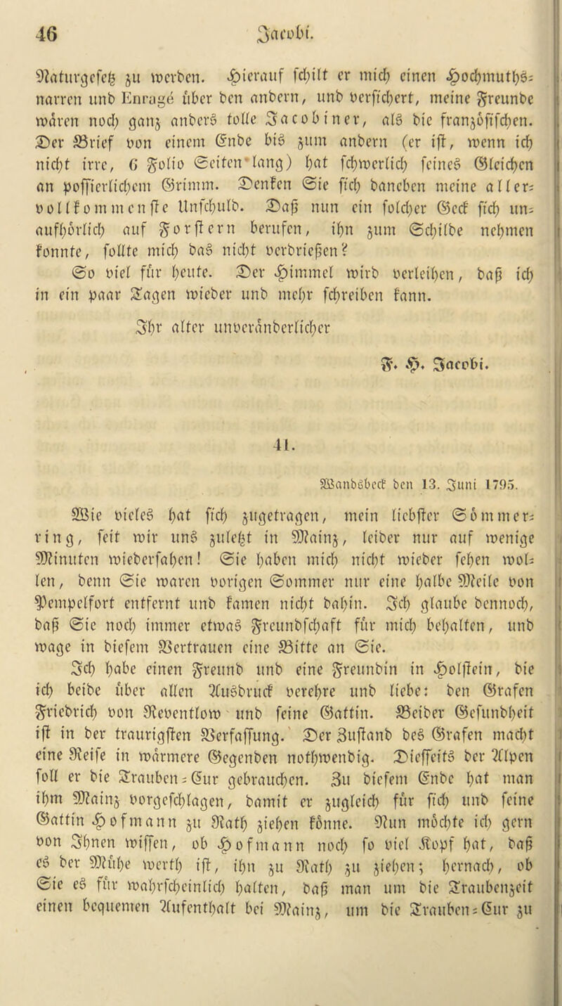 9iaturgcfefc gu merben. $ierauf fcpilt cr mid; cincn .giocpmutpgi narrcn unb Enragd fiber ben anbern, unb nerftcpert, meine greunbe rndren nod; gang anberg tolle 3acob inev, alg bie franjoftfe^en. ©er 33rief non einem ©nbe big gum anbern (er tft, voenn icp nid;t irre, 6 golto Seiteirlang) pat fcpmerlicp feineg ©leicpcn an poffierliepent ©rtmm. lenten Sie ftd; baneben metne a lfer= noltfom men fife Unfcpulb. ©ap nun citi fold;er ©ed' ftd; un= aufporlicp auf go r ft cm beritfcn, i(;n gum Scpilbe nepmen fonnte, follte mid; bag nid;t nerbrtepen? ©o niel fur peitfe. ©er ^>immel mirb nerleipen, bap id; in etn paar 3agen mieber unb me(;r fepreiben fann. 3pr alter unncranbcrltcpcr 3r. Sacobi. 41. SBanbSbect ben 13. 3uni 1795. SBie nicleg l;at fief) gttgetragen, mein licbffer Sommers ring, feit roir ung gttlept in 9J?aing, leiber nur auf menige SKinutcn roieberfa(;cn! Sie l;abcn mid; nt'cl;t mieber fel;en mots lett, benn Sic maren nortgen Sommer nur cine palbe SDfeile non $)empclfort entfernt unb fatnen niept baf)in. 3d; glaitbc bennod;, bap Sic nod; immer etmag ^reunbfepaft fur mid; bel;altcn, unb mage in biefcm SSertrauen et'tte S3itte an Ste. 3d; t;abe einen greunb unb eine §reunbtn in ^olfletn, bie id; beibe fiber alien 2fit6brucf oerel;re unb liebe: ben ©rafen griebricp non 9lenentlom unb feine ©attin. S5eiber ©efunbpert iff in ber traurigften SSerfaffung. ©er guffanb beg ©rafen mad;t eine 9fei|e in marmere ©egenben nofpmenbig. ©icffeifg ber 2(lpcn foil er bie Strauben; @ur gebrauepen. 3it biefent ©nbc pat man il;m 9Jfaing norgefcplagen, bamit er gugleicl; fur fid; unb feine ©atttn ^ofmann git 9tatp gt'epen fonne. 9tun moepte id; gem non Spnen miffen, ob Hofmann nod; fo nt'cl 5topf pat, bap eg ber SJfftpe mertp ift, ipn gu 9iatp git gt'epen; pernacp, ob Ste eg fur maprfepeinlid; palten, bap man unt bie Sraubcngeit einen bequenten ?(ufentpalt bci 9)faing, urn bie S£raitbens6ur gu