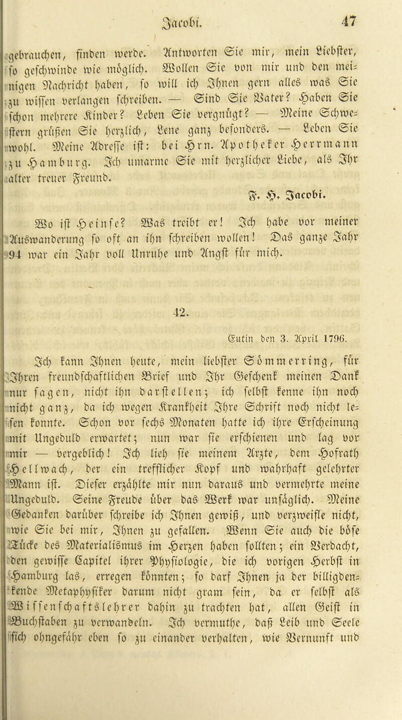 ;gebraucf)en, fmbcn rnerbe. tfntmortcn ©ie mir, mein fitebjtev, fo gcfcbminbe mie moglid;. Swollen ©ie bon mir unb ben met* nigen 9?ad;rid;t l;aben, fo mill id; 3l;nen gem atleg mag ©ie ;ju mtffen berlangen fcl;reiben. — ©mb (Sic 58a ter? £aben ©ie [ebon mebrere Jtinber? Scben ©ic bergnfigt? — Sfleine ©d;me; ftern gmfjcn ©ie l;cr§lid;, Bene gan$ befonberS. — ficben ©ie n>ol;l. 9)?einc 2lbreffe iff: bei £rn. otbefev 4>ernnann ;ju Hamburg. 3d) umarmc ©ie mit bcvglidjer ftiebe, afg after freuer greunb. ff. Saeobi. 3Bo if! $etnfe? SBag freibt cr! 3d) b«be nor meiner ?fugmanbenmg fo oft an il;n fd;rciben molten! Sag ganje 3al;r 94 mar cin 3abr boll Unrube unb 2lngft fur mid;. 42. (Sutin ben 3. 2fprit 1796. 3d; farm 3bben f;eute, mein liebjler ©6 mm erring, fur 3f;rcn freunbfcb'aftUcben S3rtef unb 3b r ©efd;enf meinen Sanf nur fa g e n, nid;t i(;n bar ft el ten; icf; felbft fenne i(;n nocf; nidbt ganj, ba id; megen $ranfl;eit 3b^e ©dbrift nod; nid;t le= fen fonnte. ©cl;on bor feebg Sttonaten l;atte icf> i(;re ©rfebeinung mit Ungebulb ermartet; nun mar fie erfebienen unb lag bor mir — bergebticb! 3d) fief; fie mcinem 2lrgte, bent ^)ofratb f^ellvo ad), ber ein trefflid;er .ftopf unb mabrbaft ge(e(;rter SDtann if!. Stefer erjdl;lte mir nun baraug unb berme^rte meine Ungebulb. ©etne greube liber bag SBerf mar unfdglid;. 50!eine ©ebanfen baruber fd;reibe id; 3bnen gemifi, unb berjmeifle nicl;t, mie ©ie bet mir, 3bncn gu gefallen. SGBenn ©ie aucb bie bofe :2!ucfe beg Sftaterialigmug im $erjen f;aben foltfen; ein 83erbad)t, ben gemiffe (Sapitef il;rer ^bbfibiogie, bie id; borigen £erbft in Hamburg lag, erregen fonnten; fo barf 3l;nen ja ber btlltgbens fenbe SSJtetapbbfifer barum nid;t gram fein, ba er felbft afg SBiffenfd;aftglel;rer bal;in jit trad;ten l;at, alien ©eift in 33ud;ftaben ju bcrmanbcln. 3d; bermutl;c, baft Beib unb ©eele fid; ol;ngefal;r cben fo $u einanber berl;alten, mie SScrnunft unb