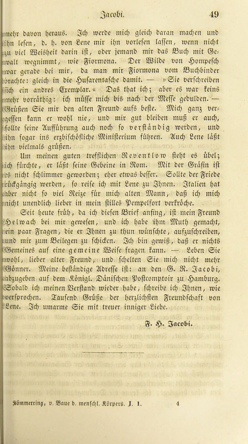 mel;r baoon &erau8. 3d; merbe mid; gtetcl; baran madden unb i(;n tefen, b. {;. bon Sene mix* il;n uorlefen laffen, menn ntd;f ,u bid SBci§I;eit bavin iff, obev jemanb mir bag 33udb mit ©c; malt megnimmt, n>ie giormona. £)er SBilbe bon £ompefd; mar gerabe bci mir, ba man mir gt'ormona bom SSucbbinber 3rad;te: glet'd; in bie «£>ufarentafd;e bamit. — »©ie t>erfd;reiben it'd; ein anbreS ©templar.« £)a3 tyat id); aber e§ mar feinS md;r oorrdtl;ig: id; mitffe mid; bis nacb ber SKeffe gebulben.— ©rufen ©ie mir ben alten greunb aufS beffe. Sttid; gang ber; :geffen fann er mobl nie, unb mir gut bteiben mufj er aucb, follte feine 7luffuf;rung aucl; nocb fo oerjfdnbt'g merben, unb ibn fogar in3 erjbifdjbflicbe SJtinijterium fid;ren. 2Cucb Sene tapt if>n bielmald grujjen. Urn meinen guten trefflicfjcn Sieoentlom jfel;t e§ ubel; icb furd;te, er lafjt feine ©ebeine in 3?om. SOtit ber ©rdftn ijt I?§ nid)t fdjlimmer gemorben; d;cr etmaS beffer. ©elite ber griebe ruefgangig merben, fo reife icb mit Sene 511 3bnen. 3talien l;at Liber nid;t fo bid Steije fur mid; alten Sftann, baft icb mtcb txicfjt unenblid; lieber in mein ftilleS ^empetfort oerfroebe. ©eit l;eute frub, ba icb biefen 23rief an-ftng, iff mein ^reunb |) elm ad; bei mir gemefen, unb id; t;abe ipm SDtutl; gemaebt, I ein paar gragen, bie er 3bnen ju tpun munfepte, aufjufcbreiben, unb mir jum 33eilegen ju fdbid’en. 3d; bin gemift, bajj er nicptS ©emeined auf eine gemeine SBeife fragen fann. — Seben ©ie mopl, lieber alter greunb, unb fd;elten ©ie mid; niebt mebr ©onner. SD^eine beffdnbige 2lbreffe iff: an ben ©. 0>l. 3acobi, abjugeben auf bem dtonigl. £)dnifd;en $>offcomptotr ju Hamburg. i©obalb id; meinen SSerftanb mieber babe, febreibe icb Spnen, mie oerfproepen. 2aufenb ©rufie ber berjlxcbften greunbfepaft won Sene. 3d; umarme ©ie mit treuer inniger Siebe. «£. 3acobi. S&Smmtrring, o, fflatte b. menfd;!. itorperS. J. 1. 4