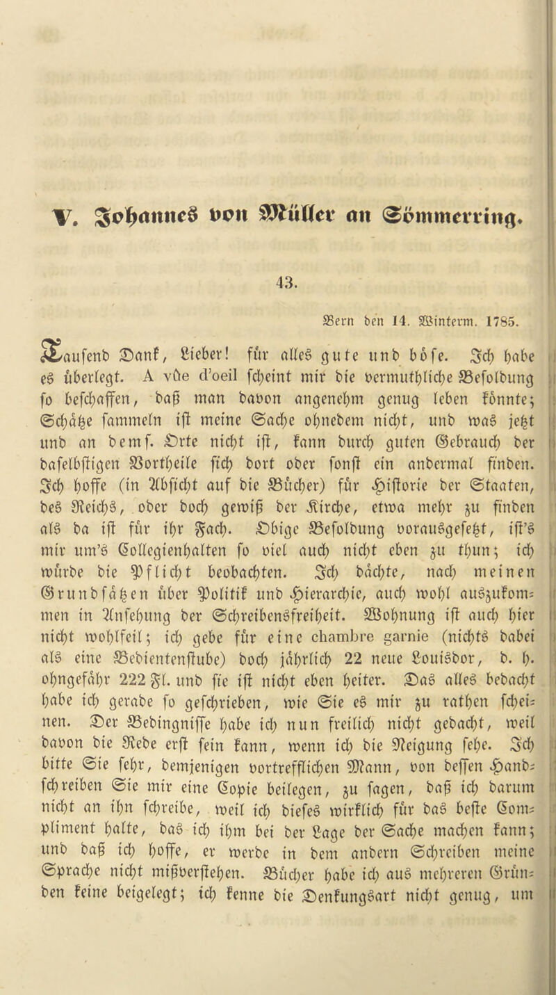 X. Semantics t>cit SJftiflct* an ^pinmcmitg* 43. SSern ben 14. SSJmtevm. 1785. ^✓aufenb £>anF, Steber! fur allcS cj u fe unb b 6 fe. Sd; babe eg uberfegt. A vfte d’oeil fd;et'nt mit tie oermufbltd;e 33efolbung fo befd;affen, bap man baoon aitgencbm genug Icben Fonnte; ©d;dbe fammeln iff metne ©ad;e ol;nebem nirf>t, unb mag je£t itnb an bemf. £)rte niept iff, fann buref) guten ©ebraucb ber bafelbffigcn SSorrtjcile ftd? bort ober fonff cin anbermal finben. Sd) boffe (in 2(bftd)t auf bie SSudjer) fur £ifforie ber ©taaten, beg 9feid;g, ober bod; gemtp ber ^trdt>e, etvoa mel;r gu ftnben aB ba tfi fur ipr gad;. £>bigc SBefolbung ooraiBgefefct, iff’g mir um’g @ollegienbalten fo oiel aud; nid;t eben git tpun; id; murbe bie $ fit d;t beobaepten. 3d; bdd;te, ttad; tneinen ©runbfa^en fiber $)olifiF unb £ierard;ic, aud; mol;l augguFotm men in ‘tfnfebuttg ber ©d;reibcngfreibeif. SBobrtung ifi aud; l;ier nid;t moblfetl; id; gebe fur eitte chambre garnie (ntd;B babei aB einc 33ebtentenfiube) bod; jal;rlid; 22 neue SouBbor, b. (;. ol;ngefdl;r 222 g(. unb fie iff nicf)t eben l;eifer. £)ag alleg bebad;f babe id; gerabe fo gefebrieben, mie ©ie eg mir gu ratben fcf>ei= nen. £>er SSebingniffe babe id; nun freilid; nid;t gebad;t, roeil baoon bie ilKebe erff fein Fann, menu id; bie S^cigung fel;e. Scb bitte ©ie fel;r, bemjenigert oortrefflicben SDfann, non beffen £anb; fd;reiben ©ie mir cine @opie beilegen, gu fagen, bap id; bantm niebt an il;n fd;reibe, meil id; biefeg mirFlid; fur bag beffe Com- pliment l;alfe, bag id; i(;m bei ber Sage ber ©acbe macbcn Fann; unb bap id; boffe, er roerbe in bem anbern ©d;rciben meine ©prad;e nid;t mipoerpeben. 23ud;er l;abc icl; aug mebreren ©run- ben Feine beigelegf; id; Fenne bie £)enfunggart niebt genug, urn