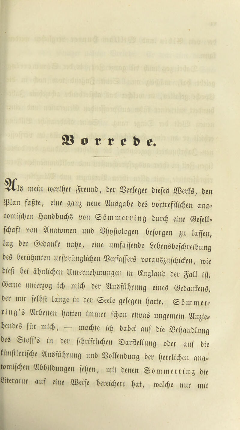 o t r c & e. <*[§ mein luertfjer ftreunb, bet ffierfeger biefeS iffierFS, ben $ian fafite, eine gau^ neue OiltSgabe beS bortrefftidjeu ana* tomijtyen .§aubbud)S bon 80mnterring burcfj eine ©efetf* f$aft bon Stnatomen unb ^bftologen beforgen 511 faffen, iag ber ©ebanfe naf;e, eine umfaffenbe £?benSbef$retbung be6 beriiljmten urfpvunglityen 33erfafferS OorauS$ufcf;icfen, tote biep bet rtf;niid>en Unterne^mungen in ©nglanb bet if}, ©erne unter$og id) mid) bet 2luSfuf;rung eineS ©ebanfenS, ber mir felbfi laitge in bet 8eele gelegeit Ijatte. 8ontliter* ring’s Slrbetten fatten unmet fd;on etmaS nngcmein Ornate* I;enbeS fi’tt mid?, — modjte id) babei anf bie 33ef;anbhtng be§ ©toffs in bet f^riftii^en 2)arfleftnng obct anf bie fnnftfeut|(f)e 2lnSfuf;rnng unb SQoftenbung bet fyerrlidjen ana* tomi|cf)en 3(bbi(bungen fefjen, mtt benen 86m met ting bie Siteratur auf eine Seife bereidjert f)at, ioetd;e nut mit