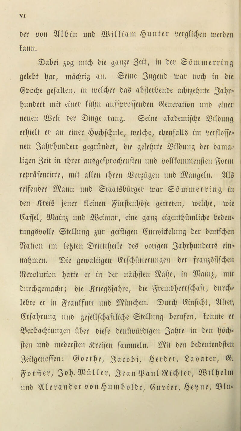 ber bon Sllbin unb SBiffiam Quitter bergftdjen merben fatut. 3)abei jog mid; bie gauje 3eit, in ber Somnterrtng gelcbt l;at, mad; tig an. (Seine 3ugenb tear nod) in bte (§})o$e gefafleit, in lodger ba§ abfterbenbe ad;tjel)ute 3«^>r= l;unbert mit einer fuljn auffbroffenben Generation unb einer neuen SBeft ber £)ittge rang. Seine afabentifd)e SSilbung erf;tcft er an einer «§oc^f(|uIe, meld;e, ebenfattg tin berfiojfc* lieu 3(ifyrf;>uttbert gegriinbet, bte gele^rte 33ilbung ber bama= Itgen 3dt in tl;rer au3gefbt'od;enfteit unb bofffommen|fen ^ornt re^rdfentirte, mit alien ifyrett SSorjitgen nub SOiangelit. 5113 reifenber 8J?aitn unb Staatgbiirger toar Somnterrtng in ben Jtrei3 jener ffeitten giirjlenljofe getreten, ibeld;e, trn'e (Saffel, Sttainj ttitb SBeintar, cine ganj eigeitt^umlic^e bebett= tungSbolle Stelluitg jur geifligen Gntmidelung ber beutfc^en Nation tm lenten £)ritttl;eife bc§ borigen 3^Wun^rt3 etn= natjmen. 3)ie geloaltigeit (Srfd;iitterungen ber franjbft[d;ett Ofebolution l;atte er in ber uddjften 9?al;e, in 2)?atnj, mit burd;gemad;t; bte Jtrieg3jal;re, tie ^rembfyerrfdjaft, but’d;* lebte er in granffurt unb SDiutntyen. 2)ttrd; Gittfid;t, Sifter, Grfatjruttg unb gcfelffdjaftlid;e Stelfung berufen, fonute er S3eobad;tuttgeit fiber biefe benfmurbigen S^tyre in ben f;od)= ften unb itieberfien ^reifen famiueltt. SDcit ben bcbeutenbften 3eitgenoffen: @oe11)e, 3acobt, Berber, Sabater, G. ^orfler, 3°fy- SOi it 11 c r, 3 c a it S>auf Dtid;tcr, SBilfyelm unb Stferanber bon^untbofbt, (Sufcier, #e$ne, 23fu*