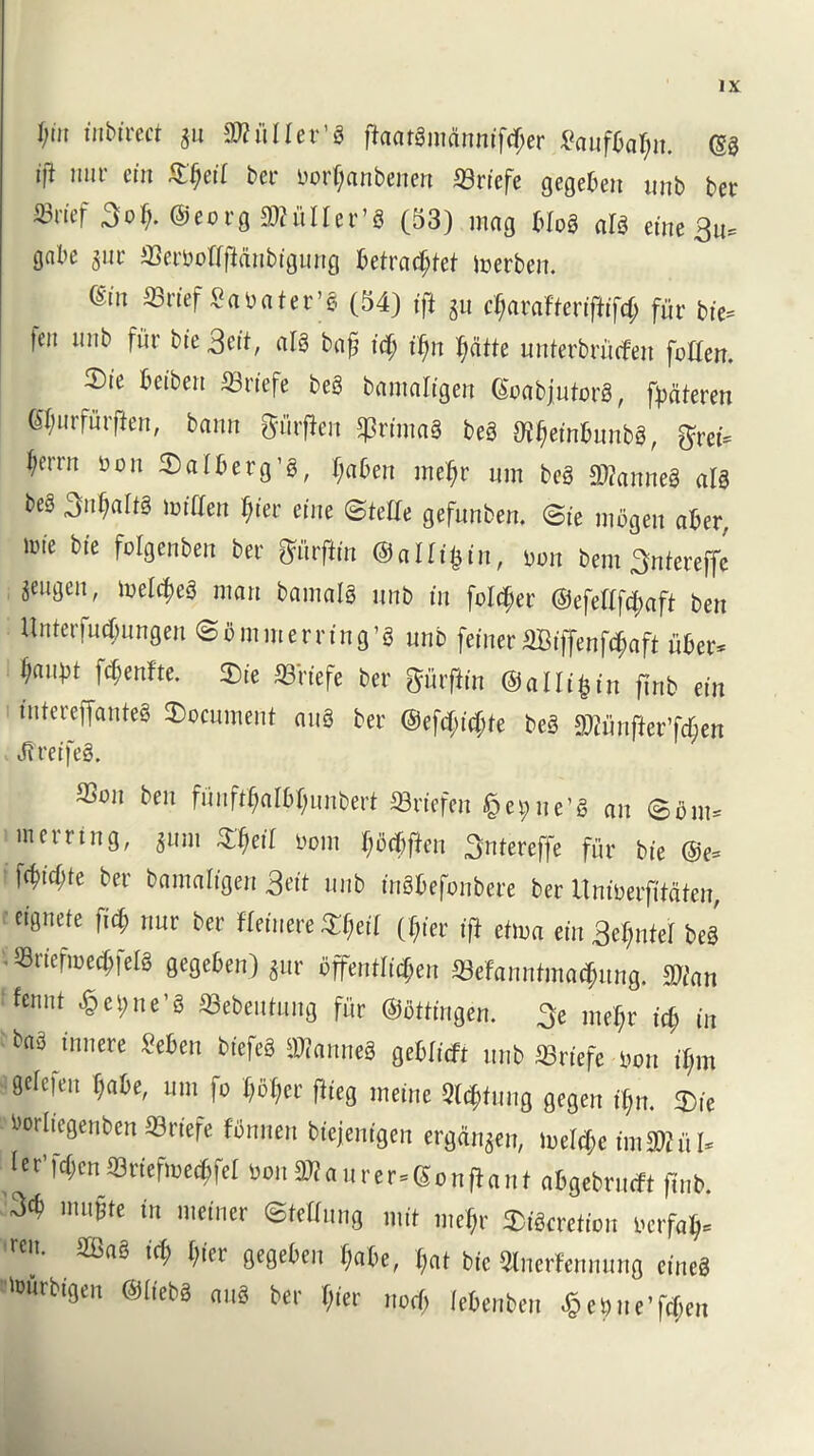 I/m inbirect $u SKiiIIer’S fkatgmannifdjer £aufkl;n. @0 ift nuv «’« Sfjeil ber Dorljanbenen ©riefe gegeben unb ber 33rtef 3o^. @eorg STCulIer’g (53) mag blog al$ eine 3u* gabe $ur ©erbofffMnbtgung betrnc^bet merben. ®n S3nef ^rtbater’e (54) ift $u e$arafterffiff<$ fur bie= ten unb fur bie 3eit, alg baf id) i(m pile unterbrucfen [often. 2)te betben Srtefe beg banmKgen Goabjutorg, fyateren Gfynrfurfien, bamt ftiirflen ©rimag beg Ofj)embunbg, $ret= ^errn yon ©alberg’g, f;aben meljr urn beg ftftanneg alg beg 3n$altg toiften $ier erne ©tefte gefunben. Bit mogen aber, line bie folgenben ber ffftrfh'n ©aUiljin, iWn bent Sntereffe jeugeu, toel^eg man bamalg unb in folder ©efeftf^aft ben Unterfucbungen ©bmmerning’g unb feiner 2Ciffenfcf;aft iiber* ^aut3i fcf;enfte. ©ie fflrtefe ber gurfiin ©alltfctn jinb tin tntereffanteg document aug ber @efft;ift;te beg 2Wunf*er’f($en J?reifeg. 83011 bC11 funft$aI6$unbert Sriefen § erne’s cm S6m» mcrrtng, jum ifietl »om fuidiftcn 3ntereffe fur bie @e» i Wicfite bee bamaligen geit unb inSbefonbere bet ttniuerfifaten, eifltiete fid; nut ber ffeincre :T(ied (f;iet if} enua ein 3e(mtel beg • 5Briefi»e<$fel8 gegeben) jur «jf*ntri($tn SBefaiintmacpung. 9icm fenut #et;ne’8 Sebeutung fiir ©ottingen. 3e mef;r id) in baS innere Men biefeS Stones geDticft unb ffiriefe non il,m 0c,efm [1aU' 11111 f° Pies tueine Sailing gegen tljn. $ie bortiegenben SSriefe fbnnen biejenfgeu erganjen, iuelct;e imSSiU. let'^enSttefine#} wnSKaurtt-Sonflant a&gebrucft finb. 3^ mii§te in meiner ©fettling mit nick aSiScreficii tcrfal;= reu. SIBaS icf> [,ier gegeben f;abe, I,at bic Otnerfennung tines tourbtgen ©liebS aug bet (;ier nod; lebenben $et>ue'f<$en