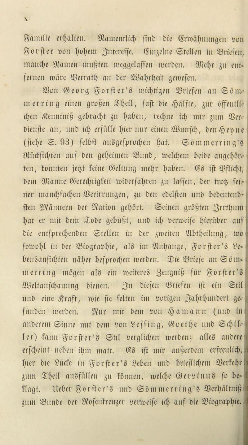 Stomifie errata. SGamentficf) jtnb bie (Sriodfnnngeit yon ^ot’fter yon foment ^ntcrcffe. (Singefne (Steffen tit 33rtefen, manege tauten mnfjten toeggefaffen toerben. S0?el;r gu ent= ferrten to are SSerratf) an ber 3Bal)rf)cit getoefen. SSoit @eorg $ or ft er’3 toiefytigen 33riefen an ©bm= in erring ctnen grofen £f)eif, faft bie ^dffte, gur offentfi* ef;en Jbenntnif gebrad;t gn tjaben, recite id) mir gum 93er* i bienfie an, nnb id) crfnffe f;tcr nnr ctnen SBunfcfy, bcn^et;ne (ftcfje ©. 93) felbft anSgeftn'o^cn f)at. ©ommerrtng’3 Oincfftcftfeit anf ben gcfjetnteit Snub, toefcftein beibe angefbr* ten, fonnten jejjt feitte ©eltung mefjr f;aben. (S3 iff $ffi<$t, t bent Ratine ©eredjtigfeit toiberfa1)ren gn faffeit, ber trotj fei- iter mawfyfacfjen SSertrrnngen, git ben ebeffteit nnb bebentenbH [ten SDZrtiinertt ber Station gefbrt. ©eiiten groften 3rrt^unt i t;at er init bent $obe gebitft, nnb id) yertoeife fieritber anf k bie entfyre<$enben ©teffen in ber gioeiten 2fbtf)etfnng, too I fotoofyf in ber ©iogra^te, a!3 tin Qfitfange, $orftcr’3 £e*l^ ben3anfid;ten naf;er betyrodjen toerben, 2>te 23rtefc an ©but* I nterrtng mbgeit af3 etn toettere3 3eugntf fur fforfter’sl SBeftanfcfaitnng btenen. 3lt btefeit 33rtcfen ift etn ©tif ; nnb etite Jfraft, tote fie fefteit tin oortgeit Ba^r^uttbert ge= I fnnbeit toerben. 9iur mit bent yon Hainan it (nnb in I aitberent ©tune mit bent yon Seffing, @octf;e nnb ©cf;il=l fer) fann $orfter’3 ©til yergfidjen toerben,* affe3 anberc j erfefyeint neben tfnn matt. (So tft mtr anferbent erfreuficfy,jj (tier bie £i’tcfe tit ^orfier’S £eben nnb briefficf;em SSerfefjr gum Sljeil auSfnffett gn fbitneit, tocfcfje ©eroinnS fo be= < ffagt. Itebcr ^^rfter’S nnb ©Out in erring’8 33erl)dftni§ j glint tBitnbe ber Ofofeitfreitger yertoeife icfj anf bte ffliogravtjie. ’