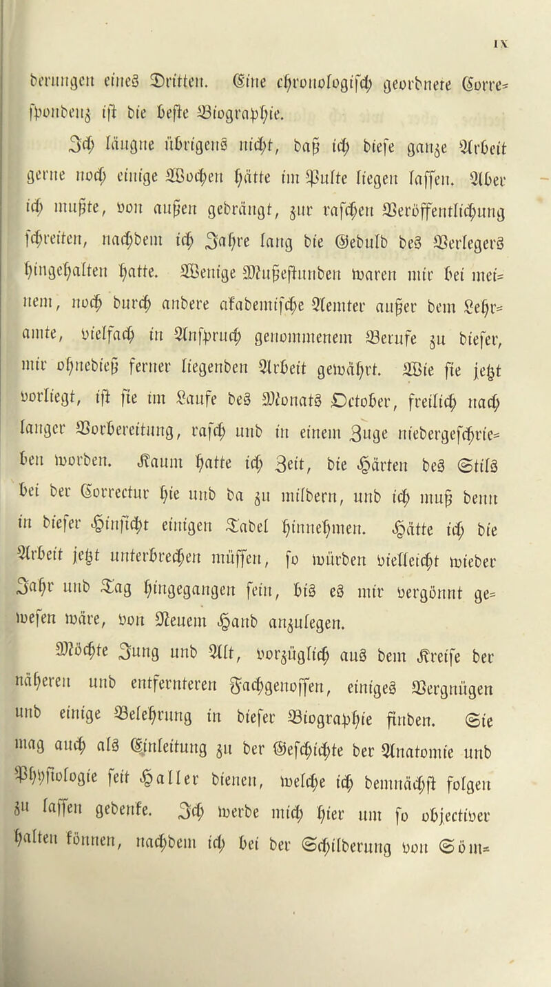 I \ berungctt ctncS Written. (Sine djronofogifd; georbnere (Sorre* fbonben^ ift bte befte ©iogra)d;ie. 3d; laugne itbrigenS nitty*, b«§ id; btefe gan$e Strbeit gente nod; etitige SBottyeu tydtte tm *)3ulte liegett laffen. 5lber id) ntufjte, non anfjett gebrdngt, §ur rafttyen ©eroffentlictyung fttyreiten, nad;bem id) 3af;re Icing bte ©ebulb be3 ©erlegerg f)tngef)alten tyatte. 3Bettige 3ftu£eftitnben maren nttt' bet mei= nent, nocty burcty anbere afabemifctye Qlemter an§er bem 2el;r= amte, luelfac^ in 5Infyrnrf; genotnmenem ©erufe jit btefer, nttr otynebiep ferner Itegenben 9lrbeit gemdtyrt. £Bie fie je^t norliegt, i|t |ie tm £aufe be§ 9)?onat3 Dctober, freilid; ttad; lartgcr ©orbereitung, rafd) unb in einem 3nge niebergefc^rie^ ben morben. tarn tyatte id; 3eit, bte Marten be3 ©tils bei bee (Sorrectnr f;ie nnb ba 5it ntilbern, unb id; mn£ bentt in bfefer «£in]tttyt eittigen $abel tyinnetymen. ^dtte td; bte Olrbeit je/jt nnterbrectyen muffen, [0 miirben niefleictyt mieber jaf;i uttb &ag ^tngegangert fettt, biS eS nttr nergortnt ge= mefen mare, bon $euem ^attb an^nlegen. md)te 3nng unb 511t, oor^ugltd) auS bem ^reife ber ndl;eren unb entfernteren gdttygenoffen, einigeg ©ergtti'tgen unb etnige ©electing in btefer ©iograbtyie ftnben. ©ie mag and; alS (Sjnlettung §u ber ©efctyid;te ber Olnatomie unb ^ftologie feit jailer btenen, meld;e icty betnndd;fi folgett ju Ia)fen gebenfe. 3d; merbe mid; I;t'er unt fo objeetiner ^aIteit Gluten, nad;bem id; bei ber ©ctyilberung non ©bm=