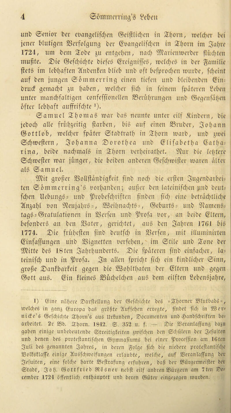 unb Senior ber eoangeltfcpen ©eijHicpen in Sporn, vuetc^cv bei jcncr blutigen ©erfolgitng ber ©oangelifcpcn in Sporn im Sapre 1724, urn bem Sobe ju entgepen, ttad) S0?arien4t>erbcr flud)ten ntupte. £)ie ©efd)icpte biefc^ ©rctgntffeg, mclcpeg in ber gamilie ftetg im lebpaften 2Cnbenf’en blicb unb oft befprod)en murbe, fcfjeint auf ben jungen @6 mm erring einen tiefen unb bteibenben ©im brucf gemacpt ju paben, metier ftd) in feinem fpatercn Seben unter mancpfaltigen confefftonellen ©eutprungen unb ©egenfapen offer lebpaft auffrifcpte ’)• Samuel SpomaS mar bag rieunte unter eitf $inbern, bie jebocp atte fntpjeitig ftarben, big auf einen ©ruber, Sopann ©ottlob, melcper fpater Stabfratp in Shorn marb, unb jmei Scpmeftern, Sopanna Dorothea unb ©lifabetpa ©atpa; rina, beibe nad)malg in Shorn oerpctratpef. Vhtr bie leptere Sd)meffer mar junger, bie beibcn anberen ©cfcpmifler maren alter alg (Samuel. 9D?it groper ©ollfianbigfcit ftnb nod) bie crpcn Sugenbarbei; ten Sommerring’g oorpanben; a it per ben lafctnifcpcn gnb beut; fcpen Uebunggs unb $)robefcpriftcn fin ben ftcp cine bctracptlicpe Tln^apl bon 9? eujaprg =, 9Beipnad)fg;, ©cburtg; unb 9?atncng; tagg; ©rafulationen in ©cr fen unb ^)rofa bor, an beibe ©Item, befonberg an ben 93ater, gcrid)tct, aug ben Saprett 1761 big 1774. £>ie frupeften ftnb beutfd) in ©erfcn, mit illuminirten ©tnfaffuttgen unb ©ignctfen oerfepen, im Stile unb Sone ber 9J?itte beg 18 ten Saprpunbertg. £>te fpatercn ftnb einfacper, la; teinifcp unb in $)rofa. Sn alien fpricpt ft'd) eitt finblicper Sinn, grope iSanfbarfeit gegen bie SBopltpafen ber ©(fern unb gegett ©ott attg. ©in fletneg ©ud)eld;en aug bem cilften Vebcngjapre, 1) ©ine ncipeee ©aeftetlung bee ©efd)icpte beg »£poenee 93ltifbabg«, metcpeg in gnnj ©ueopa bag geijfite QCuffepen ceeegte, ffnbet fid) in SBee; nicfe’g ©efd)id)te Sporn’g aug UrEunben, ®ocumenten unb $anbfcpriffen be; aebcitct. 2c 93b. Spocn. 1842. 352 u. f. — £>ie 83eranlaffung ba^u gaben einige unbebeutcnbe ©treitigEeiten jwifdjen ben ©djiitecn ber Sefuiten unb bencn beg pvotcftantifcpen ©pmnaftumg bei einev spcoceffton am 16 ten Suit beg gcnannten 3aprcg, in bccen gotgc fid) bie niebece pcoteftantifcpe SBotEgEtaffe. einige 2Cugfcproeifungen erlaubte, metrpe, auf Skcantaffung bee Sefuiten, eine fotcpe parte ffieftcafung evfupven, baft bee 93ucgecmeiflee bee ©tabt, Sop. ©ottfeieb Stognee ncbp eitf anbcen SBucgccn am 7ten 2)e; cembee 1724 offentlid) entpauptet unb beeen ©iitee eingejogen mueben.