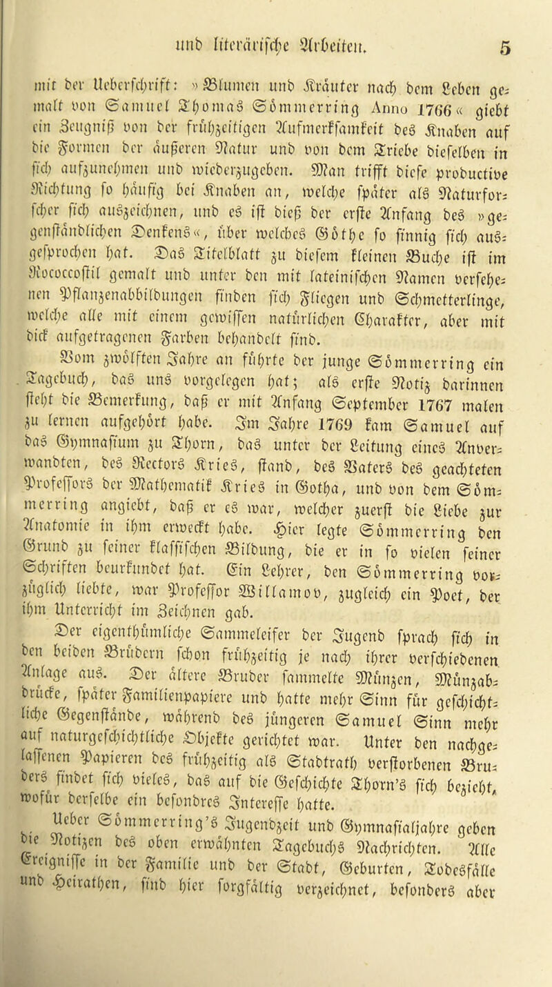 mif ber Ucberfdf>rift: '> ©lumen unb ilrdttfer nad; bcm gebcn ges matt von ©aniuel SEfcomag ©ommerring Anno 1766 « gicbt cin Scttgnip von bcr frubjcifigcn Eufmerffamfeit beg SCnabeti auf btc gormcn bcr auperen 9?atur unb von bcm Sriebe biefelben in fid; aufjuncOmcn unb mieberjugeben. Wan trifft btcfe probuctive 9eid;fung fo bdufig bet tftutben an, meld;e fpdfer atg SRaturfors fdn'r ficl; auSjeic&nen, unb eg iff biep bcr erpe 2fnfang beg »cje- genpanblic&en 3>enFeng«, tuber mclcbeg ©ofbe fo fin nig ftd; aug: gefproeben bat. £)ag Sifelblaft ju btefem Fteinen ©ud;e iff im Siococcojfit gemalt unb unfer ben mit lateinifcbcn Stamen verfebes nen ^panjenabbilbungen ftnben ftd; ftliegen unb ©d;mettertinge, tvcid;e alle mit etnem gemiffen nafurlieben ©barafter, aber mit bid aufgetragcnen garben bef;anbclt ftnb. S3om amolften Sabre an fufyvte bcr junge ©omnterring cin Sagcbuib, bag ung vorgelcgen fjat; afg erpe 9loti& barinnen ffebt bie ©emerFung, bap cr mit 2tnfang September 1767 maten 3U aufgebbrt l;abe. Sm Sabre 1769 Fam (Samuel auf bag ©pmnaftum ju Shorn, bag untcr bcr Settling eineg 2fnver= tvanbten, beg Stectorg Alrieg, panb, beg ©aferg beg gcacbteten ^rofefforg bcr sD?atbematiF Atrfeg in ©otba, unb von bem ©oms merring angtebt, bap cr eg mar, melcber juerfl bie Siebe jur ?fnatomie in ipm ermedt babe. «£>ier tegte ©ommerring ben ©runb jit feiner flafftfc&en ©ilbung, bie er in fo vielcn feincr ©epriften beurFunbet bat. ©in Seprer, ben ©ommerring vovs aiiglicb Itebte, mar $rofeffor SBillamov, juglcid; cin $oct, ber il;m Untcrricbf im 3eict?nen gab. ®er eigenfbfimlicbe ©ammeteifer ber Sugenb fpracb ftcb in ben bciben ©rubern febon frubjeitig je nad; iprer verfebiebenen Outage aug. ©er dltere ©ruber fammetfe Stftunjcn, Sftunjabs briidc, fpdfer gamilienpapiere unb batte mepr ©inn fur gefdpcbt: Itcbc ©egenpdnbe, mdprenb beg jungeren ©a mu el ©inn mebr aui naturgefd;icbtlicbe £>bjefte geriebtet mar. Unfer ben nacbges laffenen ^apteren beg frfi&jettig atg ©tabtratb verPorbenen ©ru- berg fmbet ftcb vtelcg, bag auf bie ®efd)id?te Sporn’g fid; be*icfit tvofur berfetbe ein befonbreg Sntereffe batte. Ucbcr ©6 mm erring’g Sugenbjcit unb ©pmnaftaljabre geben bte Jiottacn beg oben ermdbntcn Sagcb.ud;g Statpricpfcn. Me ^-rngntPc tn bcr gamiltc unb bcr ©tabf, ©eburfen, Sobcgfdllc Un .pciratpen, ftnb pier forgfdltig verjeiebnet, befonberg aber