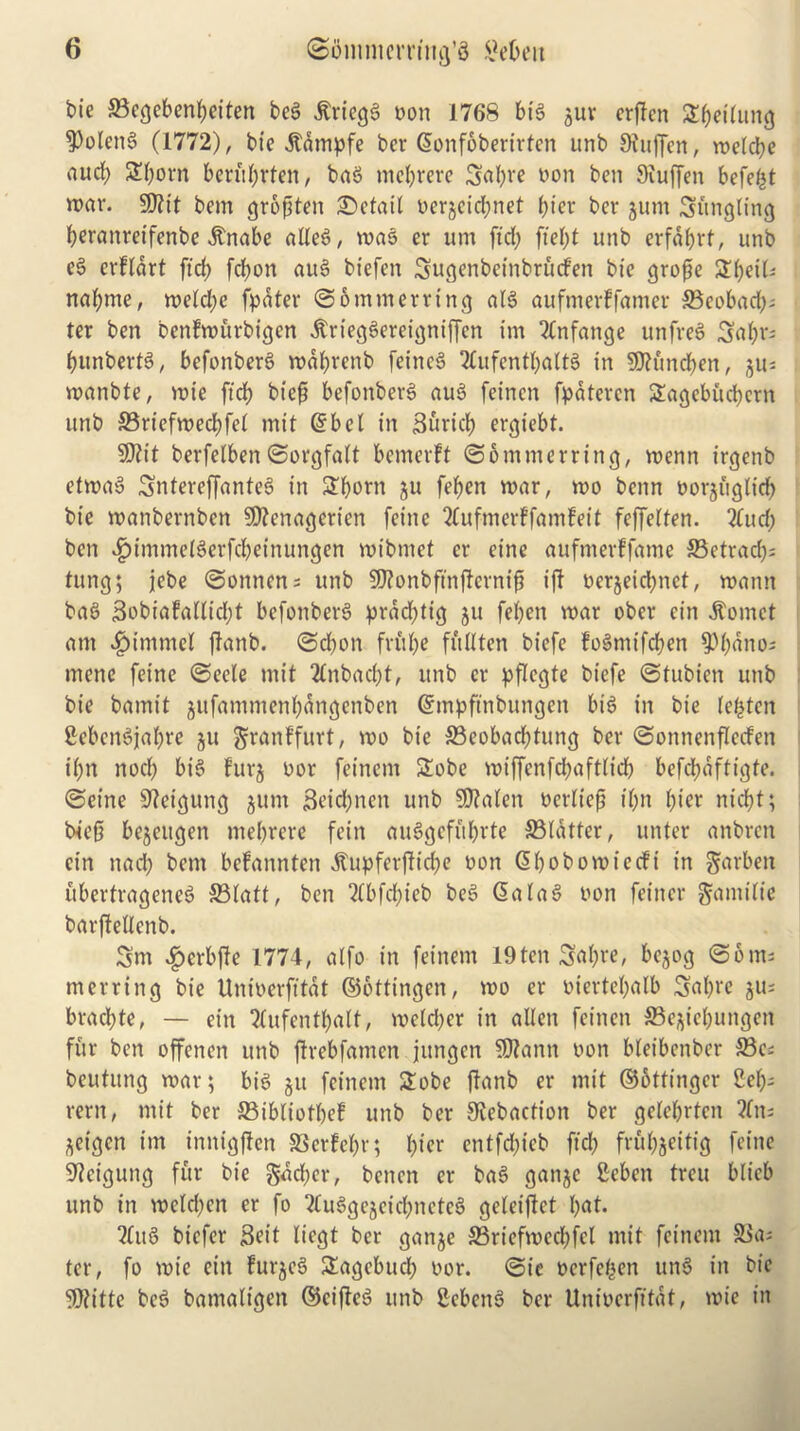 bie S3ccjcben^etten beg $riegg eon 1768 big $ur erflen Stifling ■Polettg (1772), bte jtdmpfe bcr Gwnfbberirtcn imb Stuffen, roelcbe aud) Sf)orn berubrten, bag mebrere 3al)re &on ben 9iuffen befebt war. S07tt bem groftten detail oerjeiebnet bier bcr jum Sitngling beranretfenbe .frnabe alleg, wag er urn ftd) ftel)t unb erfdbrt, unb eg erftart ftd; fd)on aug biefen Sugenbeinbrucfen bte grofje Slbeil* nabmc, weld)c fpdter ©omtnerring alg auftnedfamer 33cobad); ter ben bctifwurbigen itrieggereigniffen im 2lnfange unfreg 3abr= bunbertg, befonberg wdbretib fetneg 3lufentbattg in 9tt£mdben, §11= wanbte, wte ftd) bt'ejj befonberg aug fetnen fpdtercn 2agebud)crn unb 23rtcfwed)fet mit @bet in Surtd) ergiebt. Sttit berfelben ©orgfalt bemerft ©ommerring, wenn irgenb etwag Snterejfanteg in £born ju fef>en war, wo benn oorjiigtid) bie wanbernben SSttertagerien feine 2lufmer?famfeit feffelten. 2tud) ben f)immelgcrfd)einungen wibntet cr cine aufmerffame ©etrad); tung; jebe ©onnen; unb SERonbfmfternifi iff oerjeid)net, wantt bag 3obiafatlid)t befonberg prdd)tig 511 febett war ober cin hornet am fimnmcl flanb. ©ebon frube full ten biefe fogmifeben 9)bnno; tnene feine ©eele mit 2tnbad;t, unb er pflcgte biefe ©tubicn unb bie bamit jitfammenl)dngenben ©mpftnbungen big in bie lebten Cebcngjabre ju granffurt, wo bte 33eobad)tung ber ©ottnenfletfen ibn nod; big furj oor feinern Sobe wiffcnfd)aftlid) befebaftigte. ©eine 9?et'gung jum 3eid;nen unb 50?alen oerltep t'btt bier niebt; fried be^eugen mebrere fein auggefitbrte flatter, unter anbren cin ttad) bem befannten dtupferftid)e oott (Sbobowiecfi in garben ubertrageneg S3(att, ben 2(bfd)ieb beg @alag non feiner garni tie barffellcnb. Sm $erbffe 1774, a(fo in feinern 19ten Sabre, bejog ©61m merring bie Unioerfttdt ©ottingen, wo er oiertef)alb Sabre gu= brad;te, — ein Tlufentbatt, weld)er in alien feinen ©e^iebuttgen fur ben offenen unb ftrebfatncn jitngen 59?ann oon bleibenber 33c; beutung war; big jit feinern £obe jtanb er mit ©bttingcr 2eb- rern, mit ber 33ibliotbef unb ber Siebacfioit ber gelebrten ?ln= ^eigen im innigften SSedebr; bier entfd)icb ftd) frubjeitig feine 9?eigung fur bie gdd)er, benen er bag gatijc Sebcn treu blicb unb in wctd)cn er fo ?Cuggejcid)nctcg geleijtet bat- ing biefer Seit liegt ber gan$e S3riefwed)fcl mit feinern 3$a; ter, fo wt'e ein furjeg Sagebucl) oor. ©ie oerfeben ung in bte ?0?itte beg batnaltgen ©eifteg unb Scbcttg ber Unioerfttdt, wie in