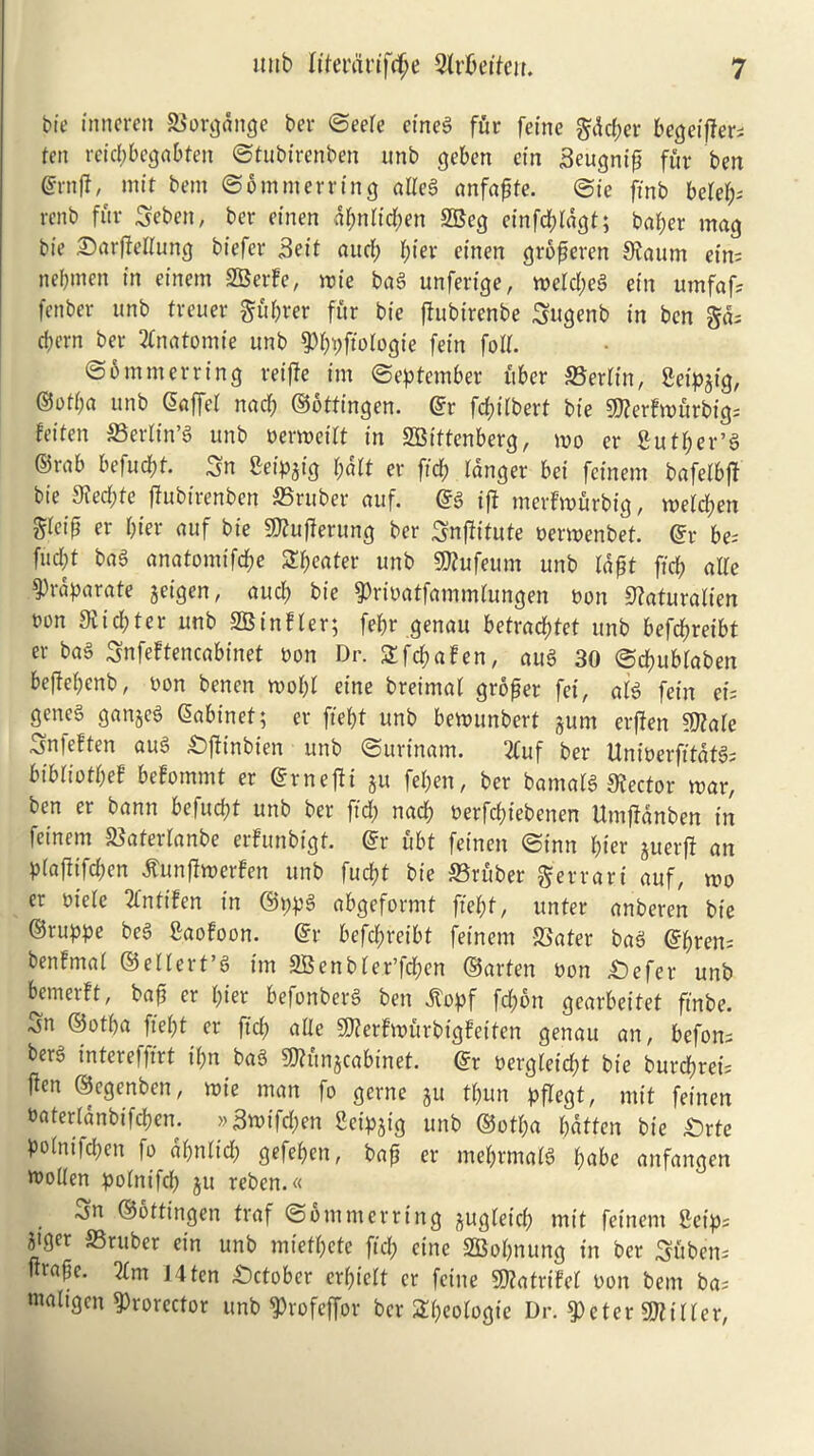 tie inneren &'orgditge ber ©eere eineg fur fetne $dd;er becjeifter- ten reid?begabten ©tubtrenben unb geben ein Seugnip fur ben ©rn|f, mit bent ©ommerring alteg anfaftfe. ©ie ftnb befef;- renb fur Sebett, ber einen dbntid;en SBeg einfd;ldgt; baf;er mag bie £)arfMung biefer 3eit aud; bier cinen grofjeren 9?aum eim nebmen in einem SBerfe, mie bag unferige, meld;eg ein umfaf; fenber unb treuer $ubrer fur bie fhtbirenbe Sitgenb in ben gd= cbern ber 2fnatomie unb 9.%fiotogte fetn foil. ©6 mm erring reiffe im September fiber SBerfttt, Setpgtg, ©otba unb ©affet nad; ©ottingen. ©r fd;i(berf bie Stterfmurbig- feiten SSertin’g unb Derweitt in SBittenberg, mo er fiutber’g ©rab befuebt 3n Seip^ig baft er fid; langer bei feinem bafelbff bie 3?ed;te fhtbtrenben SSruber auf. ©g ijf merfmurbig, metd?en gleip er tytt auf bie 9ttufferung ber Snjlitute oermenbet. ©r be- fud;t bag anatomifd;e Sweater unb 9)tufeum unb Idpf ffeb alle ^)raparate get'gen, aud? bie ^ribatfammfungen non ^aturalien oon Slitter unb SBinfler; febr genau betraebtet unb befebreibt er bag SnfeFtencabinet Don Dr. Sfcbafen, aug 30 ©ebubtaben beffebenb, Don benen mobt eine breimat grower fei, alg fetn ei; geneg gangcg Cabinet; er fiebt unb bemunbert gum erffen ffJtale Snleften aug £)ftinbien unb ©urinam. 2fuf ber UniDerfitdtg; bibliofbef befommt er ©rnejti gu fel;en, ber bantalg Sector mar, ben er bann befuebt unb ber fid? nacb Derfcbtebenen Umfidnben in feinem JBaferlanbe erfunbigt. ©r ubt fetnen ©inn bier juerfi an plaflifdf>en tfunflmerfen unb fuebt bie Gruber gerrari auf, mo er Diele 2fntifen in ©ppg abgeformt fiebt, unter anberen bie ©ruppe beg gaofoon. ©r befebreibt feinem ffiater bag ©bren: benfmat ©eltert’g im 9Benb(er’fd;en ©arten Don £)efer unb bemerft, baft er bier befonberg ben dtopf fd?on gearbeitet finbe. Sn ©otba fiebt er fid? atle 5)?erfmurbigfeitcn genau an, beforu berg intereffirt t(?n bag 9)Kmgcabinet. ©r oergtetebt bie burebrei; ffen ©egenben, mie man fo gerne $u tt?un pflegt, mit fetnen Daterianbifcben. »3wtfd?en Seipgig unb ©otba batten bie £)rte poinifd?en fo dbnlid? gefeben, bap er mebrmatg babe anfangen Woden potnifd? ju rebcn.« ^n ©ottingen traf © out m erring gugtetci? mit feinem fietps jiger S5rttber ein unb mietbete fid; eine SBobnung in ber Suben-- urafte. 2tm J 4 ten October erbiett er fetne 3)?atriM Don bem ba; ntahgcn ^rorector unb ^rofeffor ber 2(?eotogte Dr. $eter gjWter,