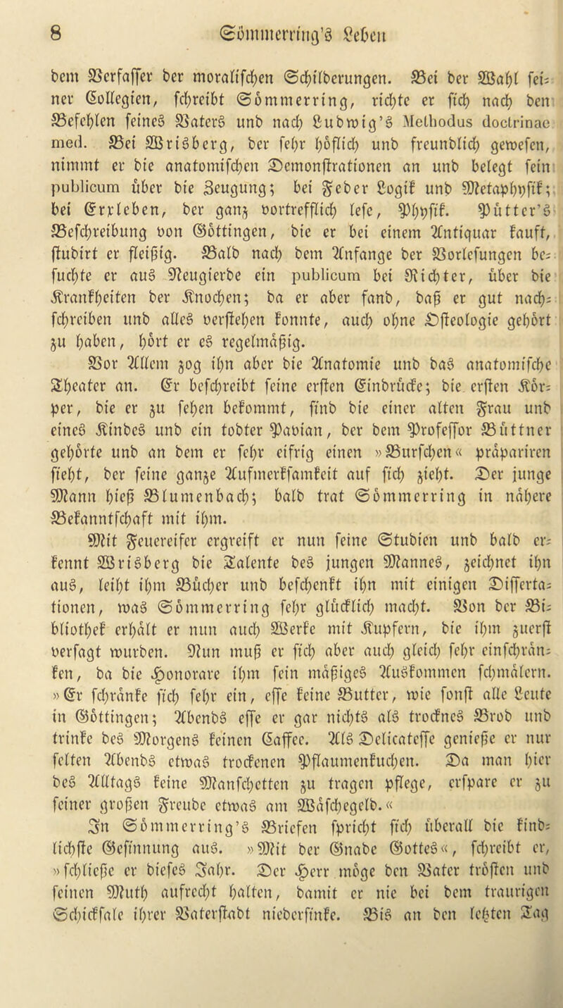 bent SSerfaffer ber moratifepen ©cpitbevungen. S3et ber SBapl fet's nev GtoKegten, fcf>rctbt ©ommerring, rid;te er ft'd? nacb ben 33efcplen fetrteS SSatcrg unb nad; Subroig’g Methodus doclrinae med. £Bet SOSr16b crg, ber fet;r r;6fltd) unb freunbtid; geroefett, nimmt er bte anatomifd;cn £>cmonftrationen an unb belegt fetn publicum uber bte Seugung; bet geber Sogif unb Sttetapppftf; bei ©rvtcben, ber ganj oortrefflid; tefe, $ppftf. gutter’g S3efd;ret'bung non ©ottt'ngen, bie er bet etnent 2fntiqtiar fauft, ftubt'rt er fleiptg. &3alb nad) bent “tfnfange ber SSortcfungcn be; fud;te er attg 9?eugterbe ettt publicum bet Slid; ter, uber bte ^ranfftetten ber .ftnoepen; ba er aber fanb, bap er gut nad); fepreiben unb atleg oerjM;ett fonnte, aud; opne £)jleotogie gebort ju paben, port er eg regetmapt'g. SSor Client jog tpn aber bie 2fnatomie unb bag anatomt'fcpe Speatcr an. @r bcfd)reibt feme erffen ©inbrfiefe; bie erften ^or; per, bie er ju feben befommt, ftnb bie etner altcit §rau unb etneg ittnbeg unb etn tobter banian, ber bent ^Profeffor 23uttner gepbrfc unb an bent er febr ctfrt'g einen »S3urfd;cn« prdpariren ftept, ber feme ganje 2fufmerffamfeit attf ft'd; jiept. £>er juttge $9?ann pt'ep S3lumenbacp; batb trat ©6ntmerring in ndpere S3 ef’a n n t feb a ft mit t'bnt. 9J?t't gtttereifer ergreift er nun feine ©tubt'en unb balb er; fennt S33rigberg bie Satente beg jungen 9)?anneg, jeid;net il;n aug, leibt t'bnt 33ucper unb befc(;enft if;n mit cintgett £>ifferta; tionen, mag ©6 mm erring febr gludlid; mad;t. &$on ber 33t; btiotpef crb«tt er nun attcl; SBerfe mit dtupfern, bte t'bnt jtterfi uerfagt murben. 9htn in up er ft'd; aber attd; glcid; febr einfeptan; fen, ba bie $onorare tpm fein ntapigeb tfugfommen fd;matern. »(Sr fcpranfe ft'd; febr eitt, effe feine £3utter, voie fonjt alie Ceute in ©ottt'ngen; 2tbcnbg effe er gar nid;te> atg troefneg 23rob unb trinfe beg 9)?orgeng feinen Giaffec. 2C(g Dclicateffe geniepe er itur fetten 2fbenbg ctmag troefenen 9)flattmenfttd;eit. £)a matt pier beg 2ttlfagg feine 9)?anfd;ettctt ju tragen pflege, crfpare er jtt fct'ner gropett greubc ctmag am SKaffb^f^* Sn ©ontmerring’g S3ricfcn fpriept ft'd; ttberall bie ftnb; (tdtffe ©eft'nnitng attg. »9)?it ber ©nabe ©otteg«, fd;rcibt er, »fd;tt'cpc er biefeg Sapr. £>cr £err tnbge ben SSater troffen unb feinen 9)?utp aufreept patten, bamit er ttie bei bent traurigen ©cpicffate iprer £>aterffabt nieberft'nfe. 23t'g att ben tepten 2ag
