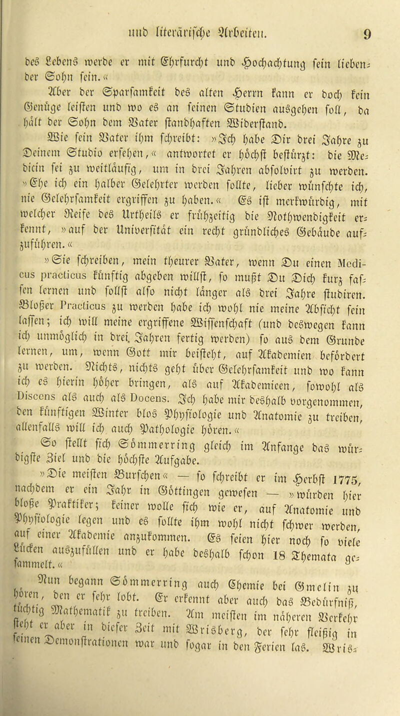beg Sebettg werbe er mit @brfurcl)t unb J?ocbad)tung fetn licbcn; ber ©ofyn fetn.« Zbev ber ©parfamFcit beg often £errn faun er bod) Fetn ©enfige leiften unb wo eg an fetnen ©tubten auggeben foil, ba bait ber ©ol)n bent SSater flanbl)aftett SBiberftanb. SSte fetn SBoter il)m fd;retbt: >'Scb babe £>tr brei Sabre ju ©einent ©tubto erfeben,« antwortet er bocbfi befturjt: bte $?e; btefn fet jit weitlaufig, urn in bret Sabren abfolmrt 5it werben. ©be icb ein briber ©elebrter werben foUtc, lieber wunfd)te id), nie ©etebrfomfeit ergriffen ju baben.« @g iff mcrfwurbig, mit toclcber Sxetfe beg Urtbeilg er fr u b jet tig bie SftofbwenbigFeit er* Fennt, »auf ber Unioerfftdt ein rcd)t gri'tnblicbeg ©ebdube aufs jufubren.« »©»e fd;retben, mein f&eurer SSater, wenn 2)u etnen Medi- cus practicus Funftig abgeben mtllft, fo muff ®u Sid) Fttrj fafs fen lernen unb follft atfo ntd>t (anger alg bret Sabre jhtbiren. ®lof*er. Practicus ju werben babe id) wo&l nie meine 2fbffcbt fetn faffen; id; will meine ergriffene SBiffenfd;aft (unb bcSwcgcn Fann id; unmogltcb in brei. Sabren fertig werben) fo aug bent ©runbe ternen, um, werin ©ott mir beifiebt, auf 3CFabemien bcfbrbert ju werben. 9tid)tg, nid)tg gef>t fiber ©elebrfamFeit unb wo Fann id) eg biertn b^Fter bringen, alg auf 2lFabemteen, fowol)l a(g Disccns alg aucb alg Docens. Scb b«be mir bcgl)alb oorgenommen, ben Funfftgen SB in ter blo§ Pbbfiologte unb Anatomic ju treiben! allenfallg will id) aucb pathologic bbren.« ©0 flellt fid) ©ommerring gletd) tm 3fnfange bag wuw btgfte Biel unb bie bbcbffe 2fufgabe.. »£ie metfien S3urfcben« — fo febreibt er tm £erb|f 1775 nad)bem er ein Sabr in ©ottingen gewefen - »wurben bier b(c6e 9>r«f«fer; feiner rootle fid, wic «, ouf 3tmt(omic „„b W°Io8« Ultb ei foltfe it>m root,! nid,t fdfjrocv werben our ernev Xfebtmie emjutommen. & feien (in nod, fo oicii tuden ausjufii[ten unb or babe fcebbalb frf>on 18 Sljemata „c. tanunclf.« J 9iun begann ©bmmerring aucb (Sbcmie bci ©mcltn m 2' w\<CX fC^ (°bf' . crfcnnt rt6er ™el) bag S3ebitrfni(], n /‘g ^atbemaftF jit treiben. 2Cm meiflen im ndberen BcrFelw feinen^f” t!n,biCfer 3dt mit SBri§6cr^ ber febr fleiftig in £>cmonfhattoncn war unb fogar in ben gericn lag. SBrtga