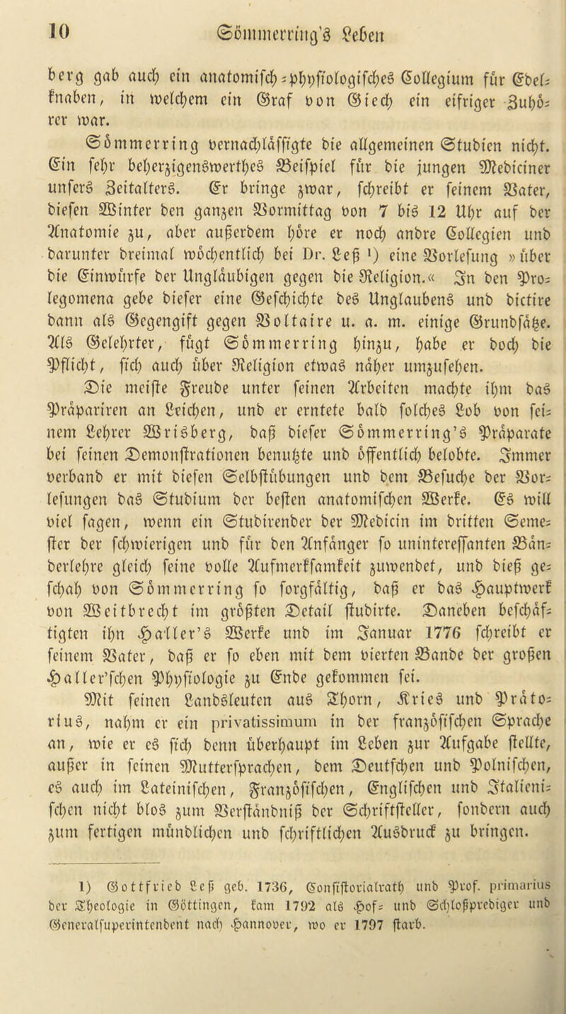 berg gab aucp cut anatomtfd?;pppftologifdpe3 Collegium fur ©bei; fnabcn, in wetcpem cin ©raf non ©ted; ein etfriger 3upo; rer war. @6 mm erring nernad;ldfftgte tie allgemeinen ©tubicn niept. ©in fepr bcperjigcnSwertpeg 33eifpte( fur tie jungen Sflebictner unferS SeitalterS. ©r bringe jrnar, fd;reibt er feinem 33ater, biefen SBt'nter ben gan^cn SSormittag non 7 bt$ 12 Ui;r auf ber 2Cnatomie ju, aber aupcrbem pore er nod) anbre ©ollcgien unb barunter breimal moepentlid; bei l)r. Sep ») eine S3orlefung » uber bt'e ©imnitrfe ber Unglaubtgen gegen bie Religion.« Sn ben $>ro; legomena gebe biefer eine ®efcbid;te beS UnglaubenS unb bictire bann al3 ©egengift gegen S5oftaire u. a. m. einige ©runbfape. 2(16 ©cleprter, fugt @6 miner ring pt’nju, pabe er bod; bie $>flicpt, fid; aud; uber JJteligion ctroas> naper umjufepen. 25ie mcifie greube unter feinen 2frbcitcn mad;te if;m ba§ ^rapariren an Seicpen, unb er erntete balb folcpeS Sob non fei; nem Seiner SBrtSberg, bap biefer @6 mm erring’5 ?)raparate bei feinen (Demonjtrationen benupte unb bffentiid; beiobie. ^turner nerbanb er mit biefen ©elbfiitbungen unb bent 33efud;e ber S3or; (efttngen ba3 (Stubium ber beften anaiomifd;en SBerfe. ©3 will ntel fagen, roenn etn (Stitbirenber ber SD2ebicin im brt'tfen @etne; ffer ber fcpmierigen unb fur ben “dnfanger fo unintereffanten &3an; berlcpre gicid; fet'ne nolle 3(ufmerffam!ett jmnenbet, unb biep ge; fc(;a(; non (Sommerring fo forgfaltig, bap er ba3 vfjauptmerf non SBeitbrecpt im grbpten detail fiubirte. £)ancben befepaf; it'gten il;n ^a'ller’S SBerfe unb im Smiuar 1776 fd;reibt er feinem S3ater, bap er fo eben mit bem nierfert S3anbe ber gropen .fballer’fcpen $Pppftologte ju ©nbe gefommen fei. 9)?it feinen SanbSleutcn auS £porn, .ftricS unb ^Prdto; ring, naptn er ein privatissimum in ber fran$6ft'fcpett (Sprad;e an, voie er c3 ftep benn uberpaupt im Seben ^ur 2(ttfgabe ftcltte, auper in feinen iutterfpracpen, bem £eutfd;en unb 9)olnifcpcn, e§ aud; im Bateinifcpen, $ranjoftfd;en, ©nglt'fd;cn unb Stalicni; fepen ntept bloS gum SSerflanbnip ber ©cprtftfMer, fonbern aud; gum fertigen ntunblicpen unb fcpriftltcpen 2lu3brud gu brtngen. 1) ©ottfvieb Ccfi get). 1736, Sonftjtovialvatp unb ^)vof. primarius bev Sfyeotogic in ©bttingen, Earn 1792 ats $of; unb ©cptofpvcbigct unb ©cneralfupcrintcnbcnt nacp ^annooee, wo ev 1707 ftavb.