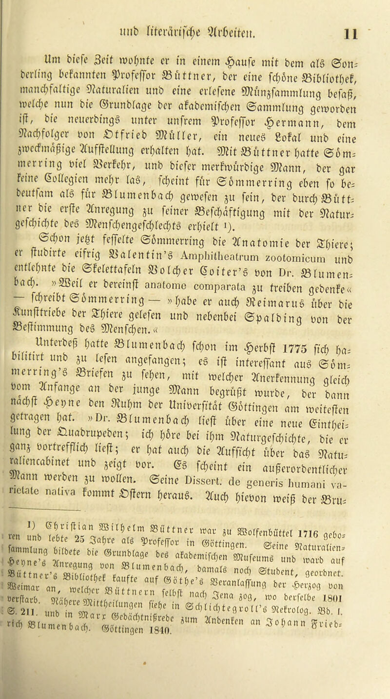 lint biefe Seif tnobnfe cr in cincm £aufe mit bem alg ©oils bcr(tn<j befannten 9>rofeffor 23uttner, ber cine fd;one SBibliotfct, matufyfaltige 9toturalien unb eine crlefene TOnjfammtung befaf, nnicfye nun bie ©runblage ber aFabemifd&en ©ammlung gemorben i|l, bte neuerbingg unfer unfrem 9)rofeffor Hermann, bent Stacbfolger non £>ffrteb Curler, etn neueS Sofa! unb eine giuecfniafitge 2fuffIeUun<j crbalfen bat. TO S3 u fitter butte ©ont; titer ring niel SBerfebr, unb btefer merFwurbige TOnn, ber gar Feitte^ (2 oil eg ten tnebr lag, I cf>ctnt fur ©ontnterring eben fo be; beuflam alg fur S3lumenbacb getnefen ju fein, ber buret) 35iitU tier bic erffe 2fitregung ju fetner S3efd;aftigung mit ber 9tafur; gefcbtcbfe beg 9ftenfd;engefd)led)tg ert)iett *). ©ebon jefyt feffette ©ontnterring bte 2Cnafomte ber Sbterc- er ftubtrfe etfrtg SSalentin’g Amphitheatrum zootomicum unb cnttebnfe bte ©felettafeln Scotch er Qoiter’g non Dr. S3 lumen; bad;. »2Beit er bereinff anatome comparata ju tveiben gebenfe« - ffyveibt ©ontnterring — »babe er aucb SJehnarus fiber bte tfunfffriebe ber S&fere gelefen unb nebenbei ©palbing non ber Befftmmung beg TOtfcben.* . Unterbcft butte SStumenbacb febott tm $erbf? 1775 ffet; bn; btltttrt unb ju lefen angefangen; eg iff intereffant aug ©6ms nterring’g SSrtefen ju feben, mit welder 2Cnerfennung gletcb nomJfnfange an ber junge TOnn begrufjt tnurbe, ber bann nncbft gentle ben Kubnt ber Untnerfffat ©ofttngen ant meitefien getragen bat. »Dr. 331umenbad; Heft fiber eine neue @infbei; tttng ber £luabrupeben; tcf> bore bei t'bm 9?afttrgefd;tcbfe, bie er San* nortrefflid; Heft; er t;nt aucb bie Huffiest fiber bag sjjatu- raliencabtnet unb jeigt nor. <sg fd;eint ein auferorbentlicber ^ann tnerben Su tnotlen. ©eine Dissert: de generis humani va- nctate nativa Fommt £)ffern beraug. 2Cud) l;ieoon weifi ber »ru- ren unb ^^^T‘1 1 L^?U ®oIf«nMttel 1716 ge&o-- ocrflarb mere mttiZihfl r J acf) Sena »o bevfelbe 1801 211 u„b n «nnn* m 1id;tegtott’« Slelrotog. S3b. I. '•« SSlumenbacf,. VsottinVn^lo.' *“m “™ “ 3o',‘U' S*i(b’