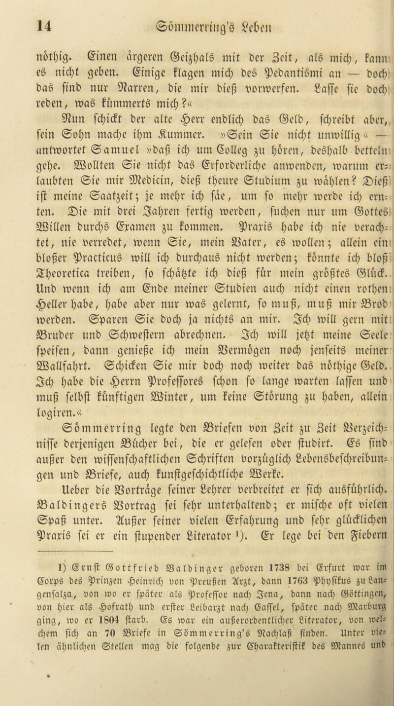 notl;ig. ©men drgeren ©ei$(;flt$ mil ber 3cit, aB mid), fann ee> ntcl;t geben. ©inige flagen mid; bce> $>ebanti3mi an — bodb ba6 ftnb nur barren, bie mir btefi tmrmerfen. Saffe fte bod? veben, mac? fummerB mid;?« 9lun fd;idt ber alte £err enblid) ba3 ©etb, fd?reibt abcr, fcin ©ot;n mad;c i(;m Summer. »©etn ©ie ntdfjt unmtttt*g« — antmortet ©amuel »baf id; um ©olteg ju boron, bc^balb bettetm get;e. SBoltten ©ie nid;t ba3 ©tforberlid;e anmenben, marum er; laubten ©ie mir SOtebicin, bief tt;cure ©tubium ju mabten? £)iefi; ifl meine ©aatjeit; je mebr id; fde, urn fo met;r merbe id; crn= ■ ten. £)ie mit brei 5at;ren fertig merben, fitd;on nur urn ©otteb SBttlen burcfyS ©rumen ju fommen. $rarB babe id; nie oerad);: tot, nie oerrebet, menu ©ie, mein SSater, e3 molten; attein ein btofser $>racticu3 mitt icb burd;aiB nidE?t merben; fonnte icb btofs 2t;eoretica treiben, fo fcfmbte ict; bicp fur mein gropfeS ©tud. Unb menu icb am ©nbe meiner ©tubien aucb nid;t einen rotbemi fetter t;abe, t;abe aber nur maS gelernt, fo muff, muf mir 33rob merben. ©paren ©ie bocb fa nid;B an mir. 3d; mill gem mitt S3ruber unb ©d;mefiern abred;nen. 3d; mitt jefst meine ©eetc fpeifen, bann geniepe icb mein 33erm6gen nod) jenfeiB meiner 333attfat;rt. ©d;ic!en ©ie mir bod; nocb meiter ba3 notl;ige ©etb. 3d; f;abe bie £>errn sprofefforeS fd;on fo lange marten taffen unb tnup fctbft funftigen SBinter, urn feine ©toning ju f;abcn, attein logiren.« ©ommerring legte ben 33riefcn oon Sett gu Seit SJergeid); niffe berjenigen 33itcl;er bei, bie er getefen ober ftubirt. ©3 ftnb auper ben miffenfcl;afttid;en ©djriften oorgugltd; 2ebenSbefd;reibun; gen unb SSriefe, aucb funftgefd;id;tlict;e SBerfe. Ueber bie SSortrdge feiner 2ct;rcr oerbreitet er ftd; aiBfut;rlid;. S3albinger§ SSortrag fei fet;r unterbattenb; er mifd;e oft oieten ©pap unter. 2tuper feiner oieten ©rfaprurtg unb fet;r gludlidjcn 9)rarB fei er ein ftupenber ^iterator *). ©r tegc bei ben gt'ebern 1) ©vnft ©ottfrieb SSatbinger geboren 1738 bei ©rfurt war ini ©orpg beg ^finjen $einrid) oon 9?rcufjett bann 1763 ^?t?t?fifu6 ju San; genfatja, oon too er fpater atg $profef[or nad) Sena, bann nad) ©bttingen, oon atg .frofrati; unb erfter Seibarat nad) ©affel, fpater nad; SJtarbuvg ging, roo er 1804 ftarb. ©g roar ein auferorbenttidjer Sitcrator, oon roet; djem fid) an 70 SSriefe in ©ommerring’g 9?ad)lafi finben. Unter oie; len dt;ntid)en ©telten mag bie folgenbe jur ©fjarattcriftif beg SOtanneg unb