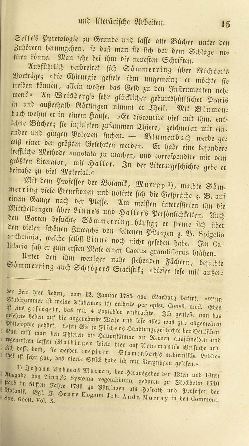 wib h'ferarifcfje Qtrbeiten. J5 ©erfc’g $>i)vetologie gu ©runbc unb laffe aUe S3itd;er untcv ben 3uborcni $erumge&en, fo bafi man fie fid; t>or bem ©cblaae no. fiven finne. 9J?an felje bet ifim bie neuefien ©ebriffen. Wfubrltd; oerbreifet fid) ©ommerring fiber 9iid)tet/$ §3orfr<Sge; »bie <5f;t'rurcjte ejeftefe t’bm ungemein; cr moebte fie troiben f'bnnen, a Hein wober ba§ ®cfb gu ben Snfirumenten neb- men.^ 2fn 2Bn8b erg’s febr glftcfrid;er geburt$$filffic&er g>rajriS tn unb aufierbalb ©ottingen nimmt er SH^eir. SKit S3 rumen- bad; mobnt cr m einem £aufe. »©r biekourire bid mit iijm, enu fibne ®ud;er; fie tnjtctrfen gufammen SE^tere, geid;nefcn mit ein= miber unb gmgen Dolmen fueben. — SSrumenbacb merbe qc. tefftiZw’« Tftt md,ttm & Me tint befonbere !*'** annola‘a 3“ Men, unb comfponbire mif bem g $ten iterator, nut gatler. 3n ber SHterargefcbicbfe qebe er betnabe gu Diet Material.* 9 m bem §)rofefibr ber SBofantf, g»urrat; »), maefife ©6m- mernnq mere Gfrcurftonen unb noffrfe fid; bie ©eLZ ® af ZZ ’!“» tn V* * »2ffm fa5fcta5‘ to b“e ^ @‘3Vfulf'r.rt “b WntWeiten. ZCuct, oen marten befuebte ©ommerrtng J&foiffqj er freute fiYb ArJ m bielen febonen Sumachs non feltenen ^fiangen g S3 Vpi-elia anfhelmia, Ma>e fetbff Si„„e no* nic^t gcfZ babe |m ct ' lllltM 'h jm ct,}en ®n(e einen Cactus grandiflorus blulici,. Unter ben tbm weniger nabe fiebenben §ad;ern befuebte e.m»«rr,n<> «* «*»,„, ete«(Bf, nbiefet auft Wun mitt m„„ ben m regeneriten ta[fen (Batbinaer fan'mc bcc ^ccucn nusfd^neiben unb » w*«,! T:zrz z m>- ,i,! m-He ciate ®tw b,r Murturter ber isten unb Mten fart in Slflen 3«6« m! ,! S '™’ Brt0C' *“ 'I ©otanii. sun, - « * . ;t,!,l'n 0(6 •&ofrat^ unb 3>rofefjov ber Soc. ooeu v„l. 1 * ’ e “er., in ben Conmen,.