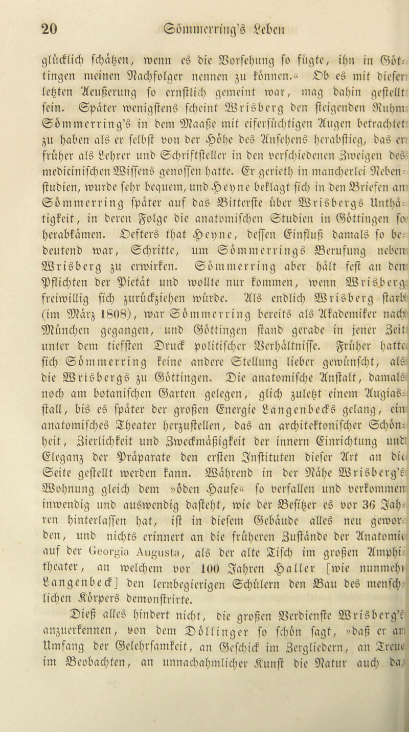 glucflicb fcbdfcen, n>enn ee> bie SSorfeljung fo fugle, ilfn in ©6t= tingen meincn 9?ad)folgcr ncnncn gu F6nnen.« £>b c3 mit bicfcr Ie(5fcn ftcujjerung fo crnfflid) gcmeint roar, mag bal)in gejfcllt fcin. ©pater roenigjlenS fcf>ctnt 2Bri§berg ben jtcigcnben 9iu()m ©ommcrring’S in bent sD?aape tnit cifcrfud)ftgen Vfucjcn bcfrad>fct git f>aben als> cv fclbff non ber Sbblje bc» 2tnfc()cn5 f)crabf!icg, baS er fiufjer als> Server tmb ©dfjriftflellcr in ben ocrfd;iebenen Brocigen bee ntebicinifcltcn SBiffenS genoffett l)atte. @r gcrictl) in mandterlci Uteben- flubien, vouvbe fefjr bcquetn, unb^epne bcflagl fid) in ben 23riefen an ©ommerring fpdfer auf bag 33illcrfte uber SBriSbcrgg Untl)d= tigfeif, in beven $olge bie anatomifeben ©tubicn in ©otfingen fo berabfdmcn. DefterS f()at £ e p n e, beffen Gfinflujj bamalg fo be? beufenb roar, ©ebritte, tint ©bntmcrringg ffierufung neben SBriSberg 511 erroirfen. ©ommerring aber f>a£t fcfl an ben $>flicf)tcn ber 9)icfdf unb roollle nur fomrnen, roenn 21$rigberg freiroillig ftd) jurucFjiel)en rourbe. Zl§ enblid) SBriSberg ffarb. (ini Wlarj 1808), roar ©ommerring bcreifS alS 2Cfabemifer natty 93fund)cn gegangen, unb ©offtngen jtanb gerabe in jettcr Beit ttntcr bem liefften Drucf po!itifcl;cr SSerbalfniffe. griper l;atte ftety ©ommerring fcinc anbere ©lelluttg licbcr gerounfd)!, alt, bie SBriSbergg ju ©ottingen. Die anatomifebe ?(njlalt, bantale nocb ant botanifeben ©arten gelegcn, glid) gulefjt cittern ?lugia§= flail, big eg fpdter ber groften ©ttergie gattgenbecFg gelang, ein anatomifebeg Sweater l;cr$ufMen, bag an arcl;itefto 11 ifcl)cr ©d)6n;' l)cif, Bterlicltf’cif unb Broeifntdftigfcil ber ittnerit @inrid)titng unb: ©leganj ber $)rdparate ben erflen Snfltlufen biefer 2frt an bit ©cite geftellt roerben fann. SBd()renb in ber 9fdl)e S53 riSberg’e 2Bol)nung gleid) bem »oben «£>aufe« fo oerfaUen unb oerfomnten imoenbig unb attgwenbig baflel)t, roie ber £3eft£er eg oor 36 Sal): ren binterlaffen l)at, iff in biefent ©ebaube alleg ttcu geroor= ben, unb tiid)lg crtnnerl an bie frfil)eren Buffdnbc ber 2£natomi< auf ber Georgia Augusta, alg ber alte Sifd) int grojktt 2lntpbu| theater, an toeld)em oor 100 Sal)t-en jailer [toie ttunmefn fhtngcnbecf] ben lernbegterigen ©d;filcrn ben £3au beg ntcttfd): (icl)cn .ftorperg bemonfirirte. D)ie£i alleS l)inbert niebt, bie grofien S3erbienfle SBrigbcrg’e anjuerfennen, oon bem Do in tiger fo fd)6n fagf, »ba§ cr or Umfang ber ©ele&rfamfcit, an ©cfd)uf im Bcrgliebern, an Sreuc int S5eobad;len, an unnatfea&mlic&er dtunft bie 9?afur and) ba;