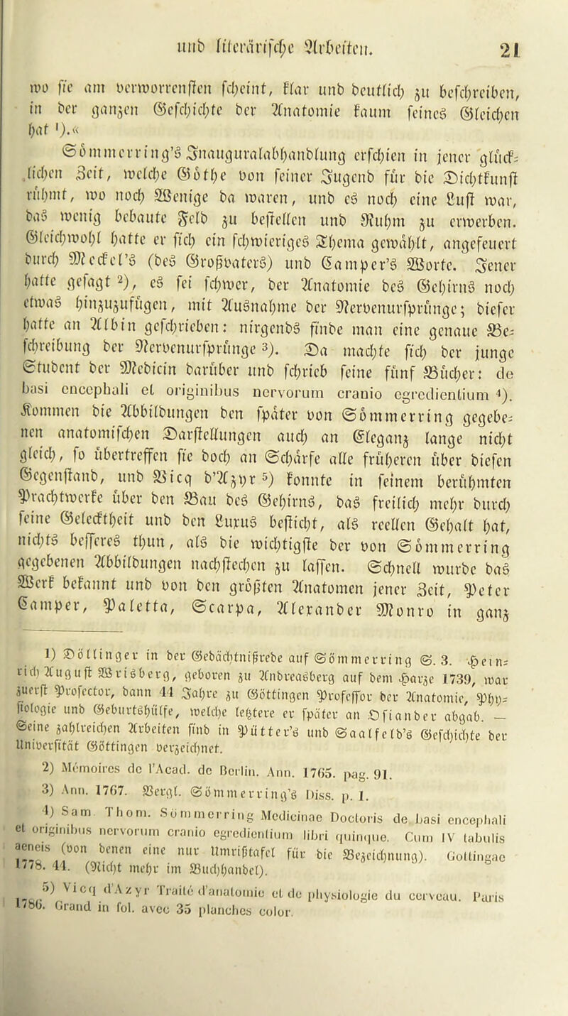 ivo fie am ocrmorrenffen fcpeint, f’far unb beutticp $u befcpreiben, in bcr ganjen ©cfd;id;te bcr Anatomic faum feincg ©feicpen pat ').« ©ommerring’S^iauguratabpanblung etfdpien in jencr glucf= .{idn’ii Beit, meiepe ©otpe oon feinet: Sugcnb fur bie SMcfotfunfi ni!)iitf, mo nod; SBenige ba maren, unb cS nod; cine 2uft mar, bai’ mcnig bebaute §c[b ju bcfrcUcn unb 9iupm ju crmerb.cn. ©icid;mopl patte cr fid; cin fcpmierigcS SEpenta gcmdplt, angefeuert burd; SfRctfcl’S (bey ©rofioaterS) unb Samper’S SBorfe. Sener f;attc gefagt l) 2 3), c3 fei |d;mer, bcr 2Cnatbfnte beS ©epirnS nod; etma§ pinjujufugen, mit 2lu3napme bcr Sferoenurfprfmge; biefer [;atfe an 2(lbin ge|d;ricbcn: nirgenbS finbe man cine genaue ®c= fd;rcibung bcr 9?eroenurfprunge 3). mad;fc fid; bcr jungc etubent bcr S0?cbicin barflber unb fd;ricb fcinc funf SSueper: do basi cnccphuli el originibus nervorum cranio egredienlium 4). itomnicn bt’c ?ibbilbungcn ben (pater oon @6 mm erring gegebe- nen anatomifd;en SarjlcHungcn and; an Slcganj lange nid;t gicid;, fo ubertreffen fie bod) an ©cpdrfe atte frfiperen fiber biefen ©cgenjtanb, unb &>icq b’2(jpr 5) fonnfc in feinem berupmten ^piacptmcife uber ben S3au bed ©epirnS, baS frcilid; mepr burd; feine ©eteeftpeit unb ben SupuS bejiicpl, a£S reelicn ©epait pat, nid;ty beffeic^ tpun, atS bie mid;tigfte bcr oon ©ommerring gegebenen 2tbbitbungen nacpfted;en jit iaffen. ©epneit murbe baS SBetf befannt unb oon ben grofiten 2fnatomen jencr 3cit, $)eter Samper, 5)aletta, ©carpa, 2(icranber S0?onro in ganj l) ©bllinget in bet ©ebadjtnijirebe auf ©fimmerrtng @.3. tidi Xugufl SBriSberg, geboren gu 2tnbreaSberg auf beni £atge 1739 mat iuerfl ffcofector, bann 44 Sapre gu ©bttingen 3>rofeffor bet Anatomic, 'w)= ftologie unb ©eburtdpiilfe, roeldje terete et fpdtct an £>fianbet abgab — ©e.ne gaplreicpen Jltbeiten ftnb in gutter’d unb ©aalfelb’S ©efdiidite bet Uniuetfitdt ©bttingen oergeiepnet. 2) Memoircs dc l’Acad. dc Berlin. Ann. 1705. pag. 91. 3) Ann. 1767. 23ergl. ©immetring’g Diss. p. 1. 1) Sam Thom. Sdmmcrring Mcdicinae Doctoris de Lasi cncephali el originibus nervorum cranio egredienlium libri quinque. Cum IV labulis aene.s (non benen eine nut UmtijHafel fur bie 23egeid)nung). Gottingac 17/8. 44. (9tid)t inept im ffiudjpanbet). d .\z yr 1 raile d analomic el de physiologic du cervcau. Paris I/so. Grand in fol. avee 35 planches color.