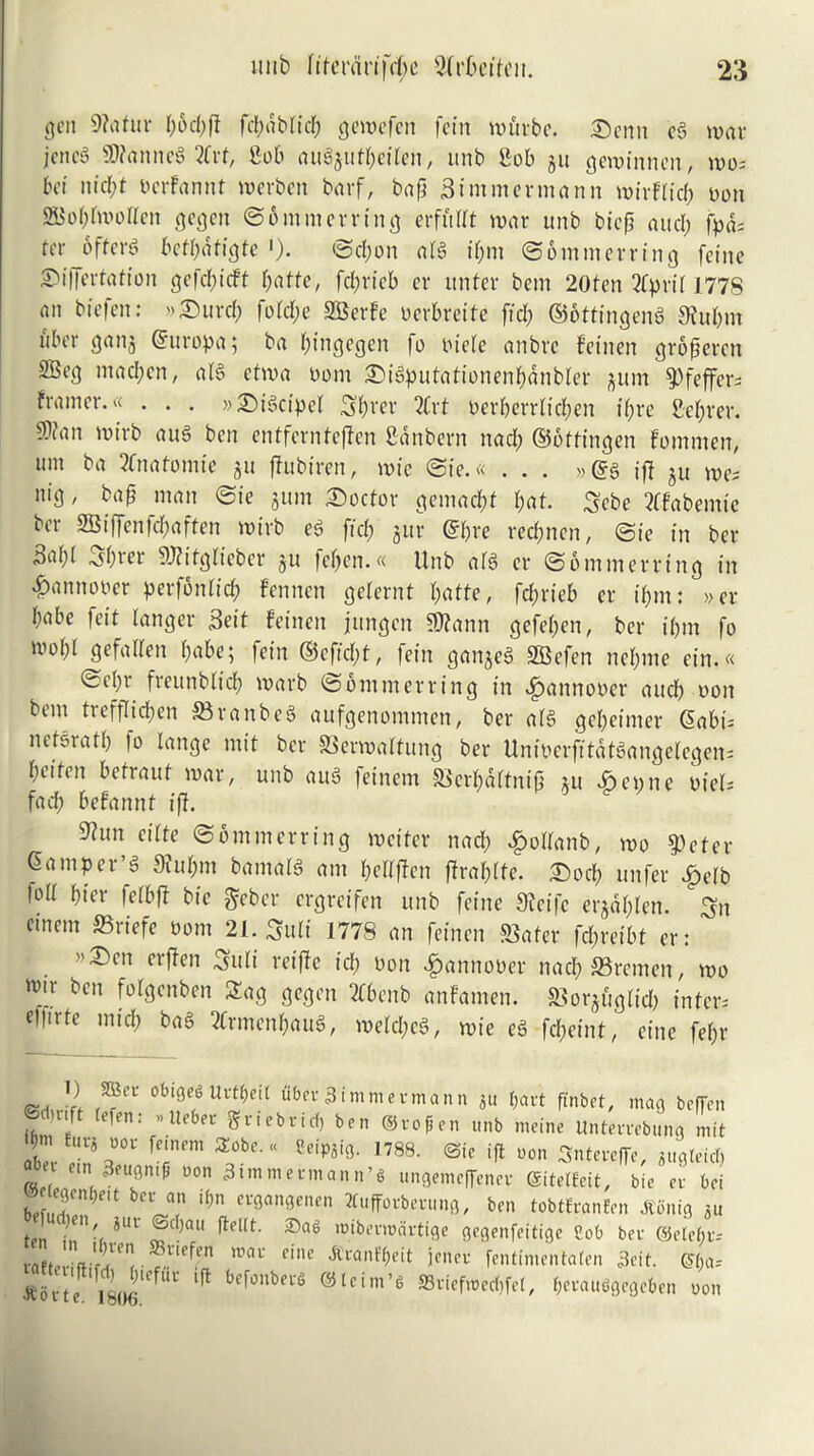 <jcn 9?«tur t;6d;fl fd;abfid; gewefen fein wftrbe. Scnn eg war jencg $D?anne3 2frt, Sob ouejuf^citen, unb Sob ju gewinnen, wo; bci nid;t bcrfannt werben barf, bap Btmmcrmann wirffid; non 2Bof;fwoffcn gegcn ©bmmerring erfitdt war unb btep and; fpds ter offers beff;dfigte ')• ©d;on afg if;m ©bmmerring feine Siffertation gefd;icft bade, fcl;rtcb cr unter bem 20fen Qfprif 1778 an biefen: Surd; fotd;e SBerfe oerbreite fid; ©ottingeng 9fuf;m uber gang ©uropa; ba (;ingegen fo oiefe anbrc fetnen groperen 2Beg mad;cn, aid etwa oom Sigputationenfmnbfer jum ^)feffcr- framer.« . . . »Sigctpel Sf;rer 2frt oerf;errfid;en if;re Sef;rer. S)ian wirb aug ben entfernteffen Sdnbern nad; ©bttingen fommen, urn ba 3fnafomie 511 ffubiren, wie ©ie.« ... »@g ip ju we; nig, bap man ©ie gum Sector gemadjt f;af. Scbe tffabemtc ber 9Biffenfd;aften wirb eg fid; jur ©f;re recpnen, ©ie in ber ^af;( ^f;icr 9J?itgfieber ju fcf;en.« Unb afg er ©bmmerring in ^annooer perfbnfid; fennen gefernt f;atte, fdjrieb er if;m: »cr f;abe feit fanger Beit fetnen jungcn SDfann gefef;en, ber i(;m fo wof;f gefalfen babe; fein ©effect, fein ganjeS SBefen ncf;me ein.« ©ef;r freunbfid; warb ©bmmerring in ^annooer and; won bem trefflidjen SBranbeS aufgenommen, ber afg gef;eimer (5abi= netsratf; to lange mil ber SSerwaftung ber Uniperfitdtgangelegen; btitin befraut war, unb aug feinem S3crf;aftnip nt Sepne uief; fad; befannt iff. 5?un cilfe ©bmmerring wetter nad; £offanb, wo g>efer Qamper’g 9iuf;m bamafg am f;effpcn praf;fte. Sod; unfer £efb toff bier fefbft bic geber ergreifen unb feine Sfeifc ergdf;len. Sn einem S3riefe 00m 21. Sufi 1778 an fetnen Slater fd;reibt er: . >,2:)cn cr^cn Sufi reiftc id; non £annooer nad; Bremen, wo w[r bcn f<%nben 2ag gegen 2Cbenb anfamen. Slorguglid; inter; ettirte mid; bag ?lrmenf;aug, wefd;cg, wie eg fd;eint, cine fef;r ) SLer obiget Urtyeft fiber dimmer mann 311 $art ftnbet, mao beffen @ct)nft tefen: »Ueber gtiebrief, ben ®rofen unb meine Unterrebung mit abel ^°bC'U ,788- ®'e ift uon Sntercffe, 3u0letd> 1 em 3euon.fi non Timmerman n’t unoemeffenee gitet&it, bic er bci bef,T)at ™ ‘t;n cr9an0encn ^uffovberuno, ben tobtfeanfen itimig 311 ten )en-( ?Ul ®d,aU rofbevroartige gegenfeitige Cob ber detehi; • *ne^n roai' eine Aranfbeit jener fentimentaten 3cit. e&a* / 1!’Jlcffic ber°nbert ®tctm’g SSrfefwecfjfct, f)erau6gegct>en oon •jv u 11 e. iblK).