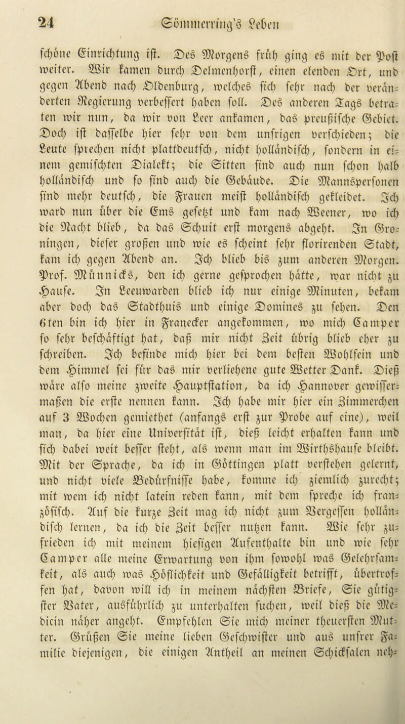 fd)6ne ©inricbtung iff. Scg $?orgeng fruf) ging eg mit ber $off meifer. 2Bir Farnen buref; Sefmenborff, cincn efenben £)rt, unb gegen ?Cbcnb nad) £)lbenburg, mcfd)cg fid) fcf;r nad) ber Derail; berfen 3fegierung oerbeffert l>abcn foff. Scg anberen 3agg betra; fen mir nun, ba n?ir Don Beer anFamcn, bag preupifebe ©chief. Sod) iff baffelbe l)ier fel)r Don bem unfrigen Derfdfjieben; bic 2eute fpteeben nid)f pfattbeutfeb, nicl;f bolfdnbifd), fonbern in ei; nem gemtfd)fcn SialcFt; bie @iffen ftnb aud) nun fd;on l;a(b bolfanbtfd) unb fo ftnb and) bie ©ebdube. Sie SJtanngperfoncn ftnb tnef)r bcttffd), bie grauen mciff bolfdnbifd) gefletbcf. 3d) marb nun liber bie ©mg gefcfpf unb Fam nacb SBeener, mo id) bie 9fad)t blieb, ba bag ©d)uif erff ntorgeng abgef)f. 3n ®ro; ningett, biefer groffen unb mie eg febeinf fef)r florirenbcn ©tabt, Fam id) gegen “tfbenb an. 3d) bficb big jurn anberen SDiorgcn. 9)rof. SDKtnnicfg, ben id) gerne gefproeben bdfte, mar nid)t ju .fpaitfe. 3n Beeumarben blieb icb nur einige SOfinufcn, beFam aber bod) bag ©tabtbuig unb einige Somineg ^u feben. Sen 6fen bin id) f)\ev in gtanccFer attgcFommen, mo mid) ©am per fo febr befd)affigf b^f/ bafi mir nid)f Seif ftbrig bficb eber ju febveiben. 3d) beftnbe mid) bice bet bem beffett 3Bof)lfein unb bem v^immcl fei fitr bag mir oerliebene gufe SBeffcr SanF. Siep mare affo nteitte jmcite «£>auptffation, ba id) vfpantumer gemiffer; mafen bie cvffc nennen Fann. 3d) b^be mir biff cin 3immerd)cn auf 3 3Bod)cn gemiefbef (anfangg erff jur $)robe auf cine), mcif man, ba bier cine Uniocrftfdf iff, biep fcid)t erbaffcit Fann unb fid) babei mcif beffer ffcf)f, afg menu man im 3Birt()s<baufc bfcibf. 50fit ber @prad)e, ba id) in ©ottingen ptaft Derffeben gclernf, unb nid)f oiefe 33cburfniffe babe, Fominc id) giemlid) gureebt; mit mem id) nid)f fatein reben Fann, mit bom fpredje id) fran; softfeb. 2fuf bie Furge Beit mag id) ntcf>f jum Sergeffett bolfatt; bifd) lenten, ba id) bie Beit beffer nufcen Fann. SBie fe()v giu frieben id) mit meinent bieftgett QCufcntbaltc bin unb mie fe()f ©amper alle meine ©rmartung Don ibm fomobl mag ©efebrfant; Feit, afg and) mag £6flid)feit unb ©efdUigFeif betrifft, ubertrof; fen f)ot, baoon mill id) in mcincm nddbffen ffiriefe, (Sic gufig- jfer Safer, augfiibrfid) gu unterbalfen fud)ctt, mcif biefj bie $?c; bicin nd()cr angef)f. ©nipfcblen (Sic mid) mciner tf)cucrffcn SOhif; ter. ©rfipen @ie meine ficben ©efebmiffer unb aug unfrer ga; ntific biejenigen, bic cinigcti 2fntf)eif an ntcinen (Sd)icFfalcn net);