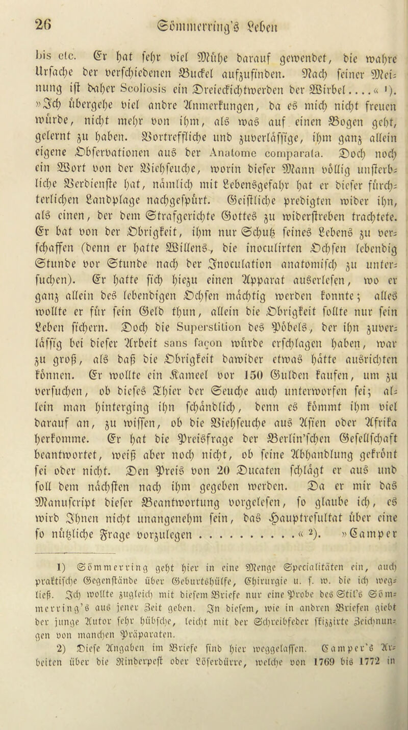 2f> <&ijinim,rrt'ng,8 £et)eit Ijis etc. ©r pat fepr oiel SDh'tpe barauf gewenbet, bic wapre It r fa cl; e ber oerfcpicbenen 33 it cf ct aufjuftnben. 9tad) feiner 9Jtcis nung ift baper Scoliosis etn £)reiecficptwerben ber SOBirbel « '). »Sd) ubcrcjet;e oiel anbre ^nmerfungen, ba eg mid) niept freuen murbe, nicl;t me()r yon ipm, alg mag auf einen SBogen gept, getevnt jit paben. SSortreffliepe unb juoerldfftge, ipm ganj allein cigene £)bferOationen aug ber Anatome comparala. £)ocp nod; cin SBort oon ber S3ief;feucl;e, worm biefer $D?ann oollig unjferb; liepe SSerbienjte bat, mi ml id; mit £ebenggefapr l;at er biefer fftreps ter(id;en Sanbplage nacpgefpurf. ©eifiliepe prebigten wiber il;n, alg cincn, ber bem ©trafgcricpte ©otteg ju miberfireben traeptefe. ©r bat oon ber £)brigfcit, il;m nur ©epup feineg Scbeng ju oers fepaffen (benn er patte SBilleng-, tie inoculirfen £)cpfen lebenbig ©tunbe oor ©tunbe nad; ber inoculation anatomifd; 511 uliters fud;en). ©r patte ftd; btegu einen 2fpparat auSerlefen, mo er ganj allein beg lebenbigen 3)cl;fen mdeptig roerben fonnte; alleg roollte er fur fein ©elb tl;un, allein bie £)brigfeit follte nur fein 2eben ftepern. £)ocp bie Superstition beg $6belg, ber i(;n juoers lafftg bei biefer Arbeit sans facon murbe erfeptagen ^aben, war •$u grop, alg bap bie £)brigfeit bawiber etwag patte augrid;ten f'bnnen. ©r wolltc cin Gained oor 150 ©ulben tau fen, um 511 oerfucl;en, ob biefeg Spier ber ©euepe and; unterworfen fei; aU lein man pinterging ipn fcpdnblid;, benn eg fommt il;m oicl baratif an, ju wiffen, ob bie SStepfeucpe aug 2Cften ober SCfrifa perfomme. ©r pat bic SPreigfrage ber S3erlin’fcpen ©efellfd;aft beantwortet, weip aber nod; niept, ob feine ?fbpanblung gefront fei ober niept. £>en $Preig oon 20 £>ucaten fd;ldgt er aug unb foil bem naepften nad; ipm gegeben werben. 2)a er mir bag SRanufcript biefer 33eantmortung oorgelefen, fo gtaube id;, eg wirb Spncn niept unangenepm fein, bag 4)auptrcfultat uber cine fo nuplicpe grage oorjulegen « 1 2). » © a m p e r 1) ©ommerring gept pier in cine SfJtenge ©pccialitaten cin, and) praftifdje (SJegenffccinbe uber ©eburtgputfe, (Spirurgie u. f. io. bie id) meg* lief). Sd) 'oolite jugletd) mit biefem SSviefe nur cine fProbe bcg@til’g ©bins merrtng’g and jener Beit geben. S biefem, mie in anbren SSricfen giebt ber junge 2Cutor fepr ptibfdie, leidtt mit ber ©djveibfeber ffiggirte Beidmun-- gen oon mandjen ^reiparaten. 2) Diefe TCngaben im S3riefc finb pier meggelaffcn. hamper’s 2fr- beiten fiber bie Stinberpeft ober Sbfcrbfirre, meldje oon 1769 big 1772 in