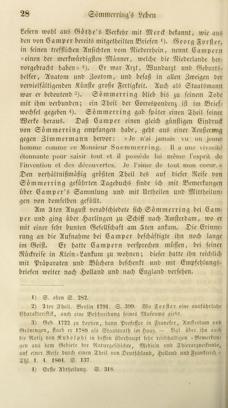 ficfern mopl aug ©otpe’g SScrfc^r mit 9DtercF befannt, mie aug ben non Samper bercifg mitgetpeilten 33riefen '). ©core} gorfter, in feinen trefflicpen 2fnftcl;fcn nom Sfteberrpein, nennt Sampern »eincn ber merFmftrbigften banner, melcpe bie 9tieberlanbe per; norgebraept paben« 1 2). Sr mar 2Crjt, 2Bunbar$t unb ©eburtg; pelfer, 2Cnatom unb j3ootom, unb befafj in alien j3meigen ber neroielfaltigenben itunfle grope gertigfeit. ‘2(ucp alg ©taafgmann mar cr bebeufenb 3). ©otnmerring blieb big ju feinem Sobc mit ipm oerbunben; cin Spoil ber Sorregponbcnj i(t im 33rief; mccpfcl gegeben 4). ©ommerring gab fpater cinen Speil feiner SBerFe peraug. £>ap Samper cinen gleicp gitnjiigen SinbrucF non ©ommerring empfangen pabe, gept aug einer 2fcupenmg gegen Simmerniann pernor: »Je n’ai jamais vu un jeunc homme commc oe Monsieur Soemmcrring. II a une vivacile etonnante pour saisir tout et il possede lui inline l’esprit dc l’invention el des decouvcrlcs. Jc l’aiine do tout mon coeur.« 2)en nerpalfnipmapig gropfen Spoil beg auf biefer 9teife non ©ommerring geft'iprten Sagebucpg ftnbe tep mit SSemerfungen fiber Sampcr’g ©ammlung unb mit Urtpeilen unb SWittpeilun; i gen non bemfelben gefullt- *?lm 3 ten 2Cuguft nerabfepiebete ftep @6 mm erring bei Sam; per unb ging fiber Harlingen ju ©cpiff nacp 2Cmfferbani, mo er mit einer fepr bunten ©cfellfcpaft am 5ten anfam. 2)ie Srinne; rung an bie ?fufnapme bei Samper befepaftigte ipn nocp lange im ©eiff. Sr pattc Sampern nerfpreepen mftffen, bei feiner itefreife in Mlein - Sanhint ju mopnen; biefer patte ipn reiepliep mit $raparaten unb 33ucpern befepenft unb mit Smpfeplungg; : briefen meiter nacp .fpollanb unb nacp Snglanb nerfepen. 1) ©. oben 282. 2) 2 ter Spcit. SSertin 1791. <3. 399. SSSo got per cine auSfuprlicpe CfparafterifHE, aucp cine SBcfcpreibung feiitet> SRufeuma giebt. 3) @eb. 1722 ju Sepben, bann ‘pvofeffor in granefer, Tfmfterbam unb ©roningen, ftarb cr 1789 at<$ ©taatSratp int.fpaag. — fflgt. fiber ipn aucp bic 9totij oon Sfubotppi in beflfen iiberpaupt fepr rcicPpaltigen »S3rmerEun; got aug bem ©cbiete ber Sfaturgefcpicpte, ?0tcbicin unb Spierarjiteiiunbc, auf einer 9?eife burep einett Speil uon Seutfcplanb, £ollanb unb gvanErcicp.« £pl. 1. 4. 1804. 137. 4) ©rfte 2fbtpci(ung. 31S.