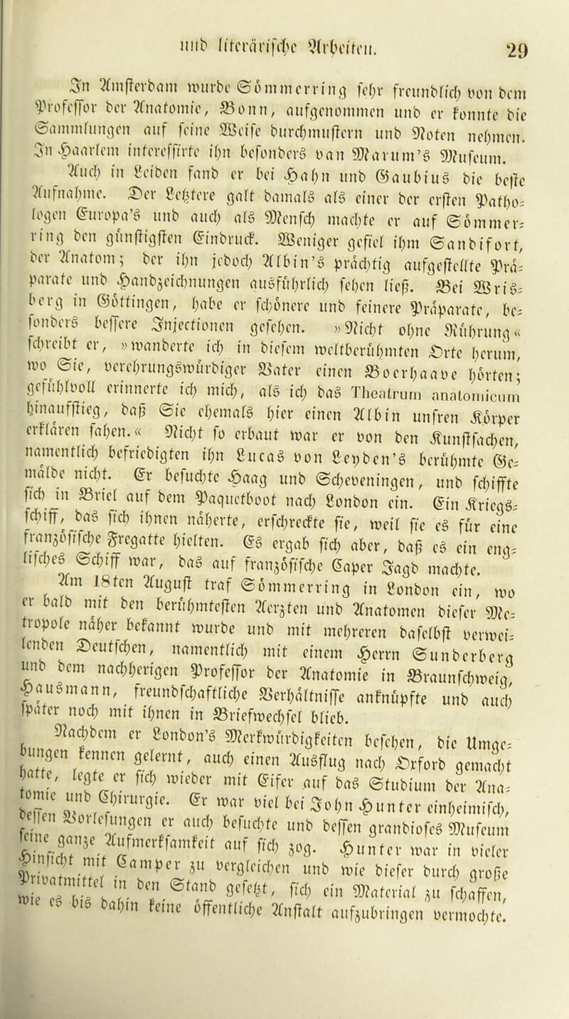 nub litn'dn'frf'c ^(rlu'ifui. ‘29 2tmffevbam murbc ©onimcrring fcpr frcunbficp turn bcm 5Profcffor bcr ?fnafomic, 33onn, aufgcnommen unb cr fonnfc bic ©ammrungcn mif fcine SQSctfe burcpmuffcrn unb 9?ofcn nepmcn. 5n £am‘rem intcreffirfc ipn befonbcrg ban SRavum’g gjfufcum. ?(iifl) in Scibcn fnnb cr bei £apn unb (55aubitig bic beffc ?fufnapmc. X'ci Scpfcre gait bamaig aig cincr bcr crjTcn 5)afpo, iogcn ©uropa’g unb and; arg $?cnfcp macpte cr auf ©immer* iinj] ben gunfficjffen ©inbrmf. SBcniger gcficl ipm ©anbiforf, bcr Anatom; bcr ipn jcbocp TOin’g praepfig oufgeffcfffe ?)rd= parafe unb #anb$eicbnungcn a ug fit primp fepen Hep. S3ci ©rig; berg in ©ottingen, babe cr fd;6nerc unb fcincre ^rdparafe, be, (onberg beffere Snjecffon.cn gefepen. »9?id;f opne Sprung « fdircibt cr, »manberte id; in biefcm mcifbcrupmten £)rte perum nu> ©tc, oereprunggmurbiger 58ater cincn SBocrpaaoc pbrfen* gcfubiuolt crinncrtc id; mid;, alg id; bag Thealrum analomicuni pmauffiieg, bap ©ic epemafg pier cincn TOin unfren tf.orpcr erfiaren fapcn.« 9Ucl)t fo erbaut mar cr non ben tfunfffacpen, namenfliep befriebigten ipn fiitcag non 8-epbcn’g bcrfipmfc ©c= matbc niept. ©r befuepfe £aag unb ©cpeocningcn, unb fcpifffe fid; in S3ricl auf bcm ^aquefboot nad; Sonbon cin. ©in tfrieqg, fcptfF, bag ftep tpnen ndpcrfe, crfcprecFfe fte, n>eif fie eg fur cine franco ft |cpe Sregatte Pfetten. ©g ergab fid; aber, bafi eg cin eng, Iifcpeg ©cpiff mar, bag auf franjoftfePe ©aper Sagb mad;tc. Xm 18fen 2fuguff traf ©onimcrring in Sonbon cin, mo ev barb mit ben berupmfcftcn tfcrjten unb 2fnatomcn biefer SD?c tropoie naper befannf murbe unb mit mepreren bafcfbff oermei, U'ubcn £>euffcpcn, namenfliep mit cincm £errn ©unberbera unb bcm naepperigen 9)rofeffor bcr 2fnatomie in 5Braunfcpmcig |ausmann, freimbfcPaftlicPe Serpdlfniffe anfnupfte unb and; Ipatci nocp mif ipnen in 33rtefmed;fci biicb Bun»» fCm Cr ,S°bC’S BeWen, bic Umgc= l f r T fle ernf oud, einen XuSfiufl nod, Srforb 9emod,t »m e' „„ lar t? mi‘ Sifcr m,f bl,f’ ^ *>«. beta »il?,rUrfl,C- , T l’i(l M So,’n einl,eimifd,, fciiu- „„„ f5rf “l1'? ’Cf<l’(c tl*n gwnbiofeS Wufeum *inUr 5 af H >»*• *“»>« in i-icicr 2? T 5am|,Cl' JU bei'flieidten unb roie biefer burd, grofle ? » rmirw ben ©fnnb gefef.f, fid, cin *„fcri(lI JU 4*^ e. bis bnl,m feme 6ffent(id,e Xnffalt nufjubrinflen ucnundite.
