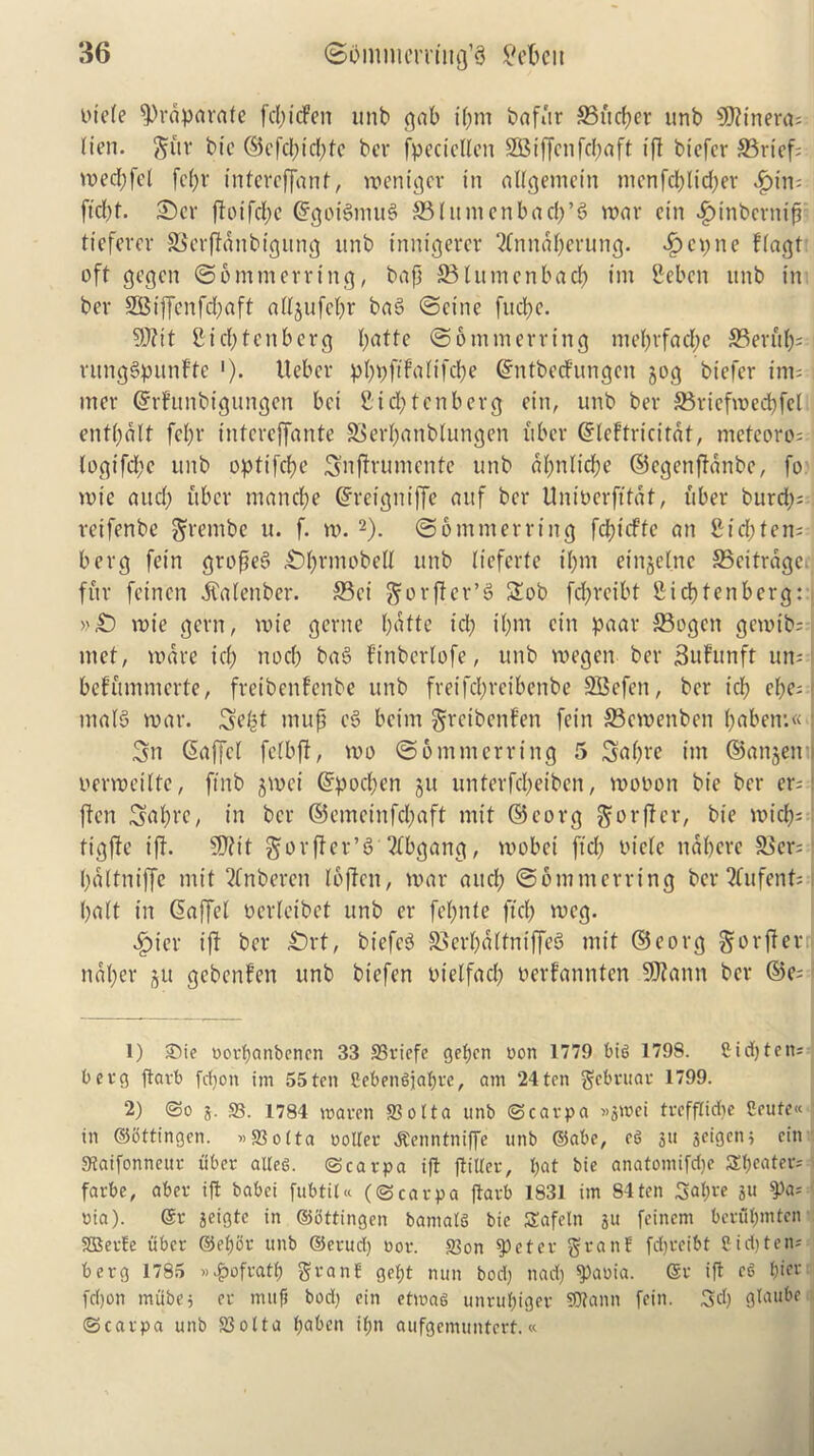 tnefe ^L>i*aparnfe fd)icFen unb cjab iljm bafur 33ud)er unb 5D?tnera= lien, gftr bie ©efcf)id)tc bcr fpectdlcn SQ5iffcnfc(;aft (ft biefer ©rief; voec^fet fct)r intcrrfjanf, weniger in aUgemein menfd)lid>er £im ft d)t. £)cr ffoifcftc ©goigmug ©lumenbacfj’g war cin .gnnberntfi ticfercr ©crftdnbigung unb inntgerer ‘2fnndf)erttng. $epne Ffagt oft gegcn ©ommerrtng, baft ©lumcnbacf) im Seben unb in bev SBiffenfdjaft attjufeljr bag ©cine fud)e. 9J?it £id)tcnbcrg (;atte ©ommcrring me()vfad;e ©end); nmggpunFte •). Ueber pfjpftfatifd>e ©ntbedfungen jog biefer irmj mcr ©rFunbigungen bet 2 id; ten berg ein, unb ber ©riefwed)fd ent()dlf fd)r intcrcffante ©edjanbfungen fiber ©leftricitdt, nieteoros ■ fogt'fd)c unb opttfe^e Snftrumcnte unb df)nlid)e ©cgenffdnbe, fo wte and) fiber manege ©reigniffe attf bcr Univerfttdt, fiber burd); reifenbe grembe u. f. tv. 1 2). ©ontmerrtng fd;tcffe an £id;ten; berg fein grofieg £>()rmobdf unb Iteferfe if)m einjelne ©citrdge fur feirten .ftafenber. ©ei gorffer’g £ob fcfyrcibt fiicpfenberg: »£) wte gerrt, tvie geritc f)dtte id) i()m cin paar ©ogen gemtb; met, ware icf) nocb bag Finbcrlofe, unb wegen ber SuFunft urn I befftmmerte, freibenfenbe unb freifd;reibenbe SBcfcit, ber icf) ef?e=f ntafg war. 3d|t mup eg bcint grcibcnFen fein ©ewenben ()abetr.« j 3n ©affd fdbft, wo ©6 mm erring 5 3a()re tm ©anjett : verweitte, ftnb jwei ©pocl)en §u unterfd;eiben, wovon bie ber er= i ften Satyrc, in bcr ©emeinfd)aft mit ©corg gorftcr, bie widjs tigfte iff. 5D?it gorftcr’g dtfbgang, wobci ftd) vide ttdbere ©er; i)d(tniffc mit 2fnbercn Ibftcn, war and) ©omnterring bcr ?fnfent= baft in ©affel verfeibet unb er fefmte ftd) wcg. £ier iff bcr £)rt, biefcg ©erpaftniffeg mit ©corg gwrffer nal)er ju gebcnFen unb btefen vidfad) verfannten SSJfann bcr ©e; 1) 2)ie oorfjanbcnen 33 S5riefe gefjen non 1779 bit, 1798. £ id) tens berg ftarb fdjoit im 55 ten £ebengjat)rc, am 24 ten gebruar 1799. 2) So S3. 1784 maren ffiolta unb (Scarpa »3mei trefftidie 2eute« in ©ottingen. »S3o(ta roller ^enntniffe unb ©abc, eg ju jcigen) cin SJtaifonneur riber alteg. (Scarpa ift flitter, I)at bie anatomifd)c Sweaters farbe, aber if! babci fubtiU ((Scarpa flarb 1831 im 84ten 3<d)re ju ^a* oia). @r jeigtc in ©ottingen bamatS bie Safcln ju feinem bcrut)mten SBerte iiber ©etjor unb ©erud) nor. S3on speter grant fdjreibt 8id)tens berg 1785 »£ofratf) grant get)t nun bod) nad) $Xu>ia. @r ift eg t)ier fdjon mubej er mufi bod) ein ctmag unrufjiger SJtann fein. 3d) glaube (Scarpa unb S3otta t)aben if>n aufgemuntert.«