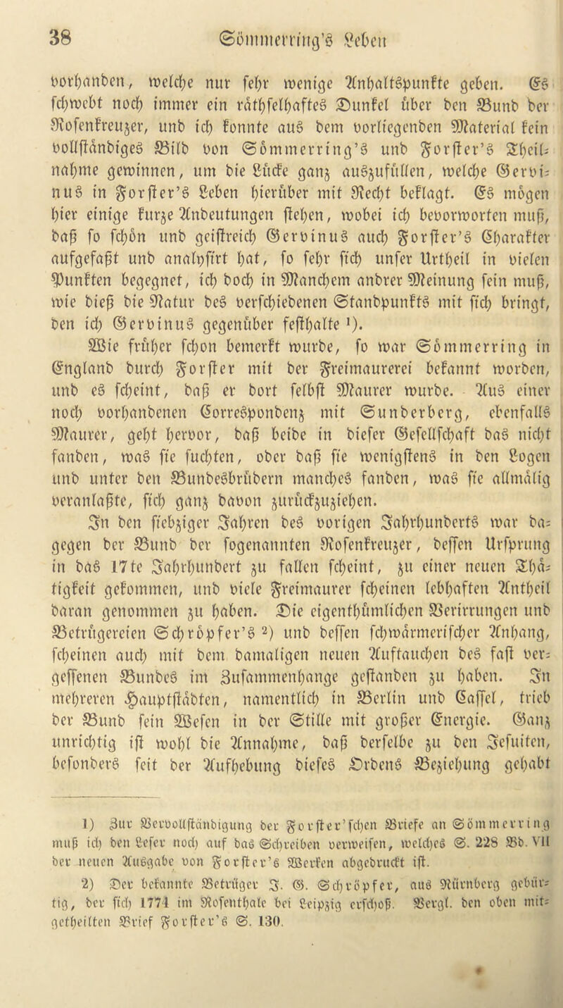 norfianben, welcfje nut fefir wenige 2tnbnKtSpunfte geben. @6 fdjwcbt nod) imrner ein ratf)fen[jafte§ ©unfel fiber ben ©unb ber SRofenFreujer, ttnb id) fonnte aus> bem oorttegenbcn Material fein twllftanbigeb ©i(b non ©ommerring’S unb ftorfter’S ZtyeiU nafyme gewinnen, um bie Slide gang auSjuffiden, welcfie ©ert>i; nit 3 in gorfier’3 Seben fyicr fiber mit 3ied)t beflagf. ©6 mogett l)ier einige Furje 2tnbeutungen ftetyen, wobei tcfi beoorworten mup, bap fo fd)6n unb geiftreicl) ©eroinuS aud) gorjfer’S ©fiaraf’ter aufgefapt unb analpftrt fiat, fo fel)t ftd) unfer Urtfieil in oieten ^Punften begegnct, id) bod) in 9J?and)em artbret SCfteinung fein mup, n>ie biep bie 9?atur be3 oerfcfiiebenen ©tanbpunftS mit fid; bringf, ben id) ©eroinu3 gegenfiber fefffinite >)• SBie fritter fcfjon bemerft wurbe, fo war ©ontmerring in ©nglanb burd) §orfter mit ber gretmaurerei befannt worben, unb e3 fcficint, bap er bort fetbft SOtaurer wurbe. 2(u§ einer nod) oorfianbenen ©orrebponbenj mit ©unberberg, ebenfa(I3 Maurer, gef)t pernor, bap bribe in biefer ©efellfcfiaft ba3 niept fanben, wa§ fie fuepten, ober bap fie wenigffenS in ben 8ogen unb untcr ben 33unbe3brfibern mancpeS fanben, wac3 fie aUmatig oeranfapte, ftep ganj bauon jitrucfjujiepen. Sn ben ftebjiger Sapren be3 oottgen Saprpunbcrtd war ba= : gegen ber ©unb ber fogenannten Stofenfreujer, beffen Urfprttng in ba6 17 tc Saprpunbert ju fallen fepeint, $u einer neuen £pa* i tigfeit gefommen, unb oiele ftreimaurer fepeinen lebpaften Tfntpeit baran genommen 511 paben. £)ie eigentpfimtiepen SSerirrungen unb ©etrfigereien ©cpropfer’3 1 2) unb beffen fcpwdrmertfcper ?fnpang, fepeinen auefi mit bem bamaligen neuen 2fuftaucpen be3 faft t>er= geffenen ©unbe3 im Sufammenpange geftanben 511 paben. 3n mepreren $auptjtdbten, namentticp in ©erlin unb ©affet, trieb ber ©unb fein SBcfen in ber ©tide mit groper ©nergie. ©aitj unrid)tig iff wopt bie 2Cnnapme, bap berfetbe ju ben Scfuiten, befonberS feit ber ‘tfufpebitng bt’efeS £)rben$ ©ejiepung gepabt 1) S3etoollftdnbigung bet go tfter’fdjen Skiefe an ©bmmetring mup id) ben Sefet nod) auf ba6 ©cpteiben oerweifen, metdjeS @.228 SSb. VII bet neuen 3Cut>gabe oon gotflet’s SQSetfen abgebrucft ip. 2) ©er befannte SBetniget 3. ©. ©djrbpfet, aus 9U'itnbctg gcbiir* tig, bet ftd) 1774 im Stofentpale bei &eip^ig etfdjop. S3etgt. ben obett »nit= gettjeitten S?rief gotPet’6 @. 130.