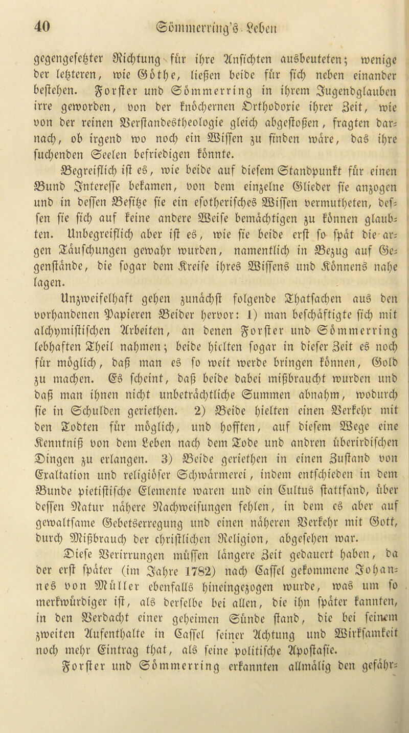 gcgengefepter Setting fitr tpre 2lnftcbten augbeuteten; menige ber lepteren, mie (5$ 610 c, liepen betbe fur fid) ncbcrt etnanber be|W;en. $orjfer unb ©btrtmerring in ibrcm Sugenbglauben irre gcmorben, oon ber Fnocberneti £)rtbobojrie ff;rcr Sett, rote oon ber reinett SSerPanbegtbeologte gleid) abgeffopen , fragten bar; nacb, ob t’rgenb mo nod> etrt SBijfen ju fmben wave, bag t’bre fud;enben ©eelen befriebtgen fonnte. S3egrei'flfcf? ift eg, mie betbe auf btefem ©tanbpunft fur einen 33unb Sntcrcffe befamcn, Don bem einjelne ©lieber fie anjogen unb in beffen 35eftpe fte etrt efotberifd)eg SEBiffcn oernrutbeten, bef fen fte fid; auf feine anbere SBeife bemaebtigen ju Fonnen gtaub; ten. Unbcgrcifltcb aber iff eg, trie fte betbe erft fo fpdt bie ax- gen Saufcbungen gemabr murben, namentltcb in SSejug auf ©e; genfianbe, bie fogar bem ^retfe if;reg SBtffeng unb .ftonneng nabe lagen. Unjmeifelbaft geben junddjft fotgenbe Sbatfacben aug ben oorbanbenen 93apieren SSctber b^rbor: 1) man befcbdftigte ft'd) mit alcbpmifitfdpen Qtrbeiten, an benen ^orffer unb @6 mm erring lebbaften £bcd nabmen; beibe bicOen fogar in bt'efer Seit eg nocb fur mogltcb, bap man eg fo mett merbe bringen fonnen, ©olb ju macben. ©g febeint, bap betbe babei mipbrauebt rourben unb bap man t'bnen niebt unbetrdcbtlidf>e ©utnmen abnapm, vooburcb fte in ©cbulben gertefben. 2) SSet’be bi^tten einen SSerFept mit ben Sobtcn fur mogltd), unb bofften, auf bt'efem SBege cine itenntnip non bem Beben nacb bem Sobe unb anbren uberirbtfeben Bingen ju erlangen. 3) 35cibe gertefben in einen Suffanb non ©raltation unb religiofcr ©cbmdrmeret, tnbetn entfebt’eben in bem SSunbe pietiftifcfye ©lentente rnaren unb ein ©tiltug ftattfanb, uber beffen EDtatur naberc -tKacbmcifungen feblen, in bem eg aber auf gevoattfamc ©ebetgerregung unb einen ndberen SSerfebr mit ©off, burcb 9)tipbraucb ber cbrtplicben Sfeltgion, abgefeben mar. i©iefe fBerirrungen muffen langere Seit gebauert b^bett, ba ber erft fpdter (im Sabre 1782) nacb ©affcl gefommene So pa ns neg oon Gutter cbcnfaltg bioeingejogett murbe, mag um lo merf’murbiger iff, alg berfelbc bet alien, bie if>n fpdter fannten, tit ben SSerbadbt enter gebeimen ©uitbe ftanb, bie bei fettu’tn jmeiten 2lufentbalte in ©affel fetner 2lcbtung unb SBirffamfeit nocb mebr ©intrag t(;at, alg feme politifcbe ipoflafte. Sorfier unb ©bntmerrtng erfannten alltnaltg ben gefabr;