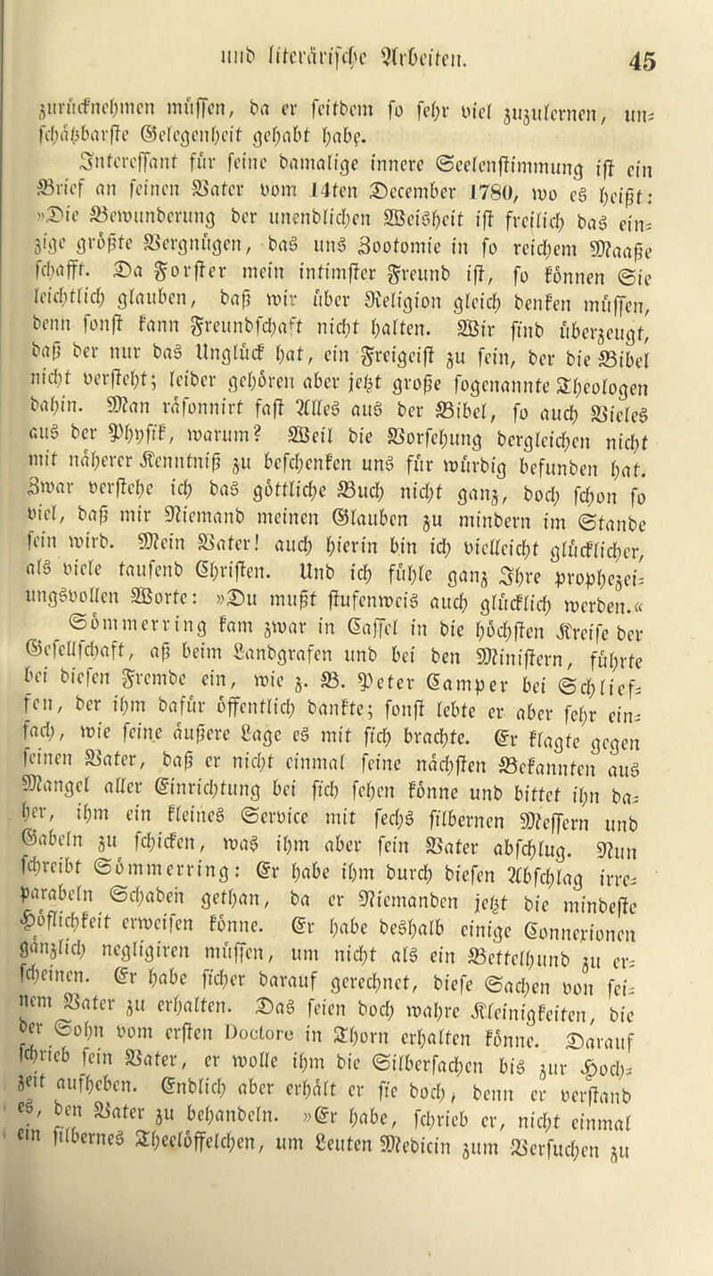 gurucfncpmen mfiffen, ba er fcitbcm fo fepr bid guguternen, un. rd;a/5barfTe ©ctcgcnpcit gepabt babe. Sntcreffant fur feine bamalige inncrc ©eetenftimmung ift cin S3ricf an feincn Slater bom 14tcn December 1780, mo eg : ©ewunberung ber unenblicpcn SBeigpeit ift frejlicp bag ein= gropfe Slergnugen, bag ung Sootomie in fo reid;em 9)?aape febaffr. £>a gorier mein infimffer greunb iff, fo fonnen ©ie Ieid;t(id; gtauben, bap mir fiber Religion glcicp ben fen mfiffen, benn fonjl fann greunbfepaft md?t fatten. SBir ftnb fibergeugf,' bap ber nur bag Ungludf bat, ein ^reigeift gu fein, ber bie S3ibet nicbf berffept; teiber geporen aber jefct grope fogenannte Speologen babin. SKan rafonnirt fa ft Meg aug ber S3ibcl, fo aucb Slieleg aug ber 9>pi;ftf, marum? SScil bie Slorfepung bergleicpen nicbf mit ndpercr tfenntnip 511 befebenfen ung fur murbig befunben bat. 3mar oerftepe id; bag goftlicpe S3ucp nid;t gang, bod; fepon fo I'tct, bap mir Stiemanb meinen ©tauben gu mtnbern im ©tanbe |ein mirb. 9)? ein 58 a ter! and; piertn bin id; oidteiept glucttidia, a(g tide taufenb Spriflen. Unb icb fupte gang Spre proppegei. unggtmllen SBorte: »£>u mupt jhifenmeig aucb glfitflicp merben.« , ©ommerring fam gmar in Saffd in bie poepffen jtreife ber ©cfeltfd;aft, ap beim Canbgrafen unb bei ben SRinifJern, fuprfe bei biefen grembe ein, mie g. S3. $eter Samper bei ©ddief. fen, ber if;m bafur offentlicp banfte; fonff tebte er aber fet;r ein. fad;, mie feine aupere Cage eg mit ffeb braepte. Sr ftagte gegen feincn Slater, bap er nid;t cinmal feine naepffen S3efannten aug 9)fangct alter Sinricptung bei fid; fepen fonne unb biftef it;n ba. b^, t'bm ein fletneg ©eroice mit fed;g jtlbernen Stteffern unb ©abetn gu fepiefen, mag it;m aber fein Slater abfebtug. 9htu 1d;rcibt ©6 mm erring: Sr babe it;m burep biefen 2tbfd;tag irre. parabetn ©epabeh gefpan, ba er 9?temanben jept bie minbeftc •poflicpfeit ermeifen fonne. Sr babe begbalb cinige Sonnerionen ganjtid; negligtren mfiffen, urn niebt atg ein Slcttctpunb gu er. fepetnen. Sr babe fteper barauf gered;nct, biefe ©ad;en oon fci. nem Slater gu erpatten. £)ag feien bod; mapre ^feinigfeifen, bie ber ©obn 00m erfien Doctore in STporn erbatfen fonne. Sarauf .neb fein Slater, er mode if;m bie ©itberfaepen big gur £ocp. 8«t aufbeben. Snbtid; aber erpdrt er fie bod;, benn cr oerffanb ' ^rtter lu 6epanbdn. »Sr pabe, fd;rieb er, niept einmat m fUberneS Spedbffetcpen, urn Ceuten SKebicin gum Slcrfucpen gu