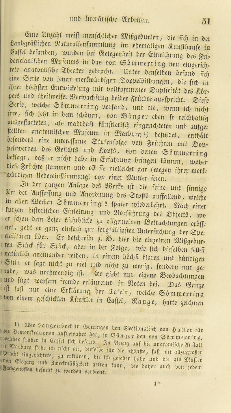 unb Itferdnfcbe Slr&eifeit. erne 2Ln^l)l m# menffbficber Sttiggeburten, bic fief) in bev ganbgrdflicben 9?aturaiienfammlung im ebemgtigen ilunfff;aufc in &i(Tcl befanben, murben bet ©eiegenbeit ber @inricbtung be3 gri- bericianifcbcn $tafeum$ in bag Don ©bmmerriijg neu einqertcfJ me ancitomifdje heater gebraebt. Unfcr benfeiben befanb fid) cme ©eric Don jenen merfmurbigen Soppelbiibungen, bie fid) in i()rev ()od)ften Gmtmicfciung intf Dolifommener £)uplicftdt beg 16r= Peiylmi> ^Octhvct|er JBernxtcbfung beiber gruebte augrprtcf;t. Qiefe ©erte, melcbe ©b mm erring Dorfanb, unb bie, roenn icb niebt trre, ftd; ie$t in bem fd)bnm, Don ©linger eben fo retcbbctWq auggeftattefen, aig mW*ft Uinfilevifd) eingerid;teten unb aufge, freUfen amtomifflm Mufeum in Marburg i) befinbef, enfbdlt bejonber^ eme intmffonte ©iufenfolge Don grfitftfen mit £od= yeftwerben beg ®eftd;fg unb lopfg, Don benen ©b mm erring beFbigt^ bafj er nid)t babe in Grfabrung bringen fonnen, toober Me grudfrte flam men unb ofr fie Dicdeicbt gar (megen it) rer mstb iDiirbigen Uebereinfhmmung) Don enter Gutter feien. or f leVJZnim ZnlaQe be§ mvU ® bie *&«« unb finnige Zxt ber iuff5unfl lmb *n°rt#»ng beg ©toflfg auffadenb, melcbe m alien SBerfen ©ommerring’g fpdtrr mieberfe&rf. 9?acb einer furjen btfortfeben GinMtung unb ©orfitbrung beg Ubjectt, mo et fpon bem Sefer 2i$tbli<fe ju allgemeinen ©cfrad;tungen eroff= net'J?H ™ 3an* dnfac^ *«r forgfd 11igften Unterfud;ung ber ©De, 3’ l)iSV b(C fin«eInen ®ife«6u-fe t ©fud fur ©tucf, aber in ber gorge, mie fid; biefeiben felbfi nafuritd; anetnanber wifren, in einent i;bd;f! Warm unb bfinbigen ^ ’ er fagf md;t ju Diet unb niebt $u menig, fonbern nur ge= vabe mag notbmenbig ift. Grr giebt nur eigene ©eobad;tungen uiu tugt fparfam frembe eriduternb in 9?ofen bei. £)ag @aiu.e Z m nur dne ber SEafeln, meld;.e ©bmmerring t>on emem gefd;uften lunfiler in Gaffer, $gW, baffe 5eid;nen bie J? ®i‘ *™**nb** in ®^0« ben ©ectiongtifd) non pallet- f<iv in 9)?ar6ura%ehe 6efnnb' 5'1 S3^U9 auf bic anafomifebe 2fnft,alt S ein^  j rr' ^^ bl> f«H mit a^rofe* non GLrnJl t 4 iu frE£aien/ bte id) gefeben babe unb bte atg gj?ufler ton'Mt irt- 4 * .