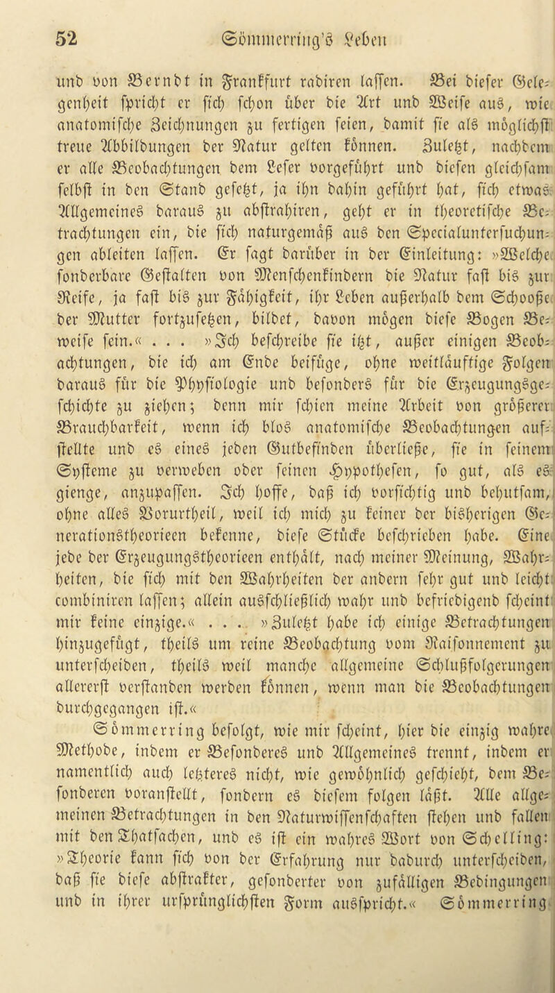 unb Don ffiernbt in grattffurt rabiren laffen. 35ei biefer ©cle; genl;eit fpricpt cr ft cl; fcl;on uber tie 2Crt unb SBeife aug, vote anatomifebe 3eid;ttungcn gu fertigen feicn, bamit fte alg moglicbft Irene 2£bbilbungen ber Sfatur geltcn fonnen. Bule^t, nacl;bctn cv alle 35cobad;tungcn bem £cfer oorgefiil;rt unb biefen glcid;fam felbft in ben ©tanb gefefct, ja il;n bal;in gefft^rt l;at, ftcb etvoas. Qlllgemetneg baraug git abftral>tven, gel;t cr in tl;eorettfd;e S5c- trad;tungen cin, bie fid; naturgemap aug ben ©pecialunterfucbum gen ablettcn laffen. @r fagt ban'tber in ber ©inleitung: »2Belcbe. fonberbare ©ejfalten Don sD?enfd;cnftnbern bie Sfatur faft big gur Strife, ja faft big gur gal;tgfeit, i(;r Seben auperbalb bem ©d;oopc ber Gutter fortgufefcen, btlbet, baoon mogen biefe S3ogen S5e- vocife fetn.« . . . »3cb befepreibe fte ifyt, auper einigen S3cob= ad;turtgcn, bie id; am @nbe betfuge, ol;ne voettlduffige golgett baraug fur bie 9)l;t;ftologie unb befonberg fur bie ©rgeugungSge^l fd;icl;te gu giel;cn; benn mir fd;ien metne Arbeit Don groperet S5raucl)barfeit, voenn icb blog anatomifd;e 33cobad)tungcn auf=. fbellte unb eg eineg jcben ©utbeftnbcn ubcrlicpe, fte in feinern ©Oftcrne git oenoeben ober fetnen i?t;potl;efen, fo gut, alg eg gienge, angupaffen. 3d) l;offe, bap id; Dorftd;tig unb bel;utfam,j ol;ne alleg S$orurtl;etl, voeil id; mid; gu feiner bet- btstycrigen ©e; ncrattongtl;eorteen befenne, biefe ©tuefe befdjrteben l;abe. ©tne jcbe ber @rgeitgunggtl;eorteen entl;dlt, nad; mciner 50?ctnung, 2Bal;r;‘ betten, bie fid; mit ben 2Bal;rl;eiten ber anbern fel;r gut unb leid;t combtniren laffen; allein augfcbltepltd; voal;r unb befriebigenb fd;ctnt mir feine ct’ngige.« . . . »3ule£t l;abe icb etnige ffictracbtungen bingugefugt, tpeilg unt rcinc 33eobad;tung Dom Staifonnement git unterfd;eiben, tpetlg voeil manebe allgcmcinc ©cblupfolgcrungen allererjt oerflanben voerben fonnen, toctin man bie S3eobad;tungen burcbgcgangen iff.« ©6innterring befolgt, toic mir fd;eint, (;ier bie eingt'g voaf;t'e 5Dfetbobe, inbent er S3efonbereg unb 2£llgemeineg trennt, inbent er namentlid; and; lefetereg niebt, voie gciobbnlid; gefd;tel;t, bem 33e=! fonberen Doranjfcllt, fonbern eg biefem folgen lapt. 2£lle allge; meinen 33etrad;tungcn in ben 9?aturvDiffenfd;aften ffel;en unb falletr mit ben Sl;atfad;cn, unb eg iff cin ioal;veg SCBort Don ©dicllitig: »2l;eorie fann fid; Don ber (§rfal;rung nur baburd; itnterfd;ciben, bap fte biefe abffrafter, gefonberter Don gufdlligcn 33ebmgungeii unb in t'brer urfprunglicbften gorm augfprid;f.« ©6 turner ring