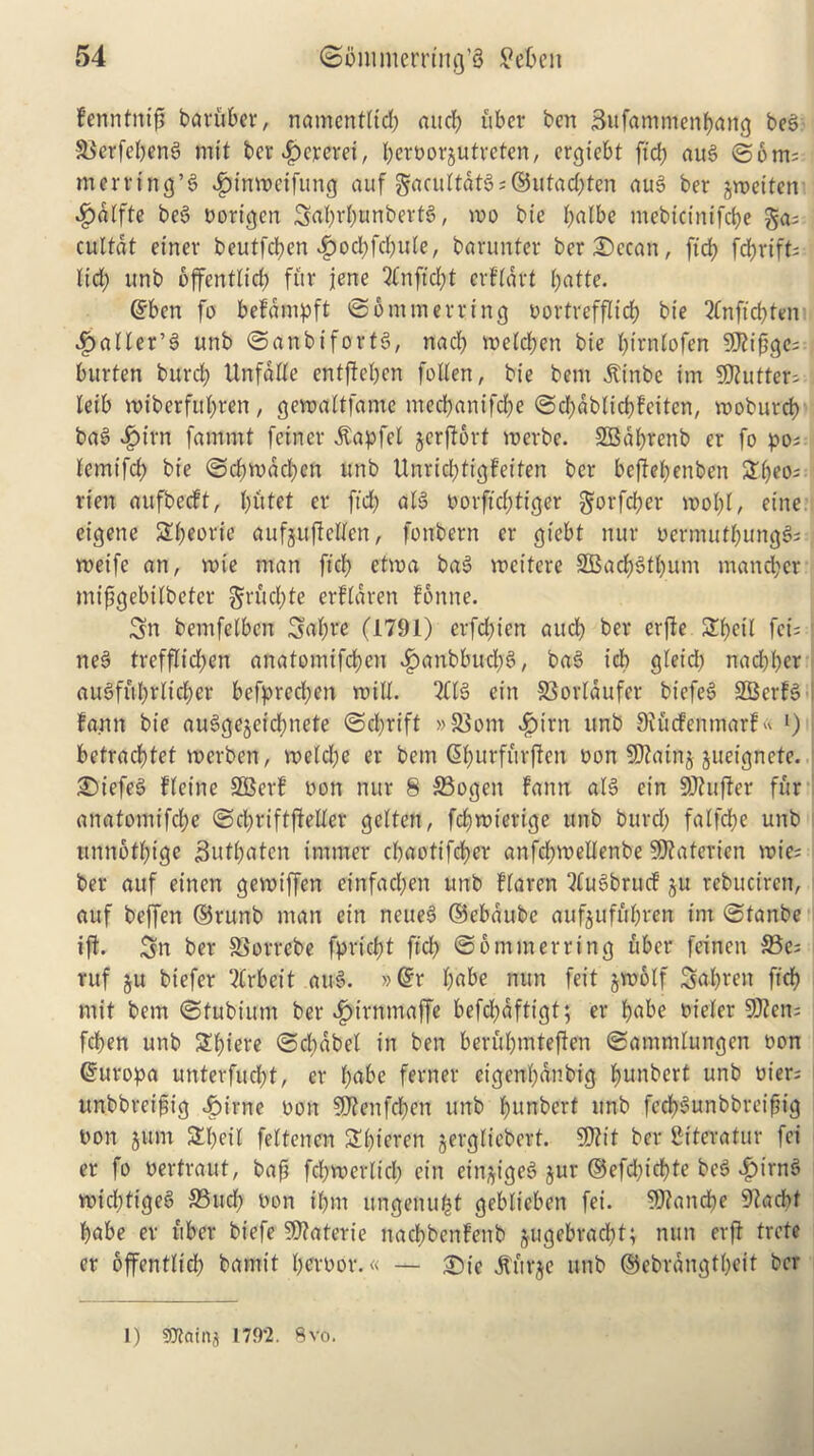 fenntni# baviiber, namcntlid; aucb ubcr ben Sufammenfyang bel Skrfebenl mit ber dpererei, ^eroorjutveten, ergiebt fid) au! ©6ms- merrtng’l ^jinwetfung auf gacultdtls©utad;ten aul ber ^voeitert Sjalfte bel Porigen 5al;rl;unbertl, mo bie balbe mebteinifebe gas cultdt einev beutfeben ^>od;fcf;ufe, barunter ber£>ecan, fid? fd)xifU lid; unb bffentlid; fur jene 2fnftd;t erfldrt l;atte. ©ben fo befdmpft ©5 mm erring oortvefflirf; bie 2fnftd;ten Jailer’S unb ©anbifortl, nad; meld;en bie l;irnlofen 9Jfifjgc; bitrten burd; Unfdlle entjfel;cn follen, bie bem ^inbe im SOfutter- leib miberful;ren, gemaltfamc mecbanifd;e ©d;dblkbfeiten, moburcb bal v£>irn fammt feiner dtapfel gerfforf merbe. SBdbrenb er fo po; lemifd; bie ©d)mdd;en unb tlnrid;tigfeifen ber bejfel;enben 2l;eo; rien aufbecft, l;utet er ftd; all oorftd;tiger gorfeber mol;l, eine eigene Sl;eorie aufguflclfen, fonbern er giebt nur oermutbungls meife an, voie man fid; etma bal mcitere SBacl)ltl;inn mand;cr mifgebilbeter grud;te erfldren fonne. Sn bemfelben igal;re (1791) erfd;icn aud; ber erfte STljcil fct= j ne! trefflid;en anafomifd;cn f?anbbucl;l, bal icb gleid; naebber aulfftl;rltd;er befprecl;en mill. 2CB ein 53orlaufer biefel SBcrfl I fann bie aulgegeicbnete ©d;rift »8$om fpt'rn unb 9?ucfemnarf« l) I betracfjtet merben, melcl;e er bem ©l;urfftrjfen non 9)?atng gueignete. : Siefel Heine SBerf non nur 8 33ogen fann all ein 9Jfuffer fur anatomifd;e ©d;riftfieller gelten, febmterige unb burd; falfcfye unb itnnbll;ige j3utl;atcn immer ebaotifeber anfd;mellenbe SSRaterien mic? < ber auf eirten gemiffen einfad;en unb flaren 3lulbrucf gu rebuciren, auf beffen ©runb man ein neuel ©ebaube aufguffrf;ren im ©lanbe iff. 5n ber SSorrebe fpriefjt ftd; ©6 min erring fiber feinen $Be; ruf gu biefer 2frbeif aul. »©r l;abe nun feit gmolf 3al;ren ftd? mit bem ©tubium ber f)irnmaffe befcbdftigt; er f?abe t>ieler 5D2en= fcf>en unb 2l;iere ©cbdbel in ben berfil;mteffen ©ammlungen non ©uropa unterfud;t, er l;abe ferner eigenl;dnbig f?unbert unb Piers unbbreifiig Jg?irne pon $D?enfd;en unb l;itnbert unb fccf?lunbbrei^ig Pon gum STl;cil feltencn Sl;ieren gergliebert. 5D?it ber Bfteratur fei er fo Pertraut, bafi fd;merlicl; ein eingigel gur ©efd;id?te bel £irnl mid;figel S5ud; non il;m itngenugeblieben fei. SDfancbe 9?ad)f babe er fiber biefe ?D?aterie itacbbenfenb gugebraebt; nun erjf trefe er bffentlieb bamt't l;erPor.« — ®ie jturge unb ®ebrdngtf;eit ber 1) ?maini 179*2. 8vo.