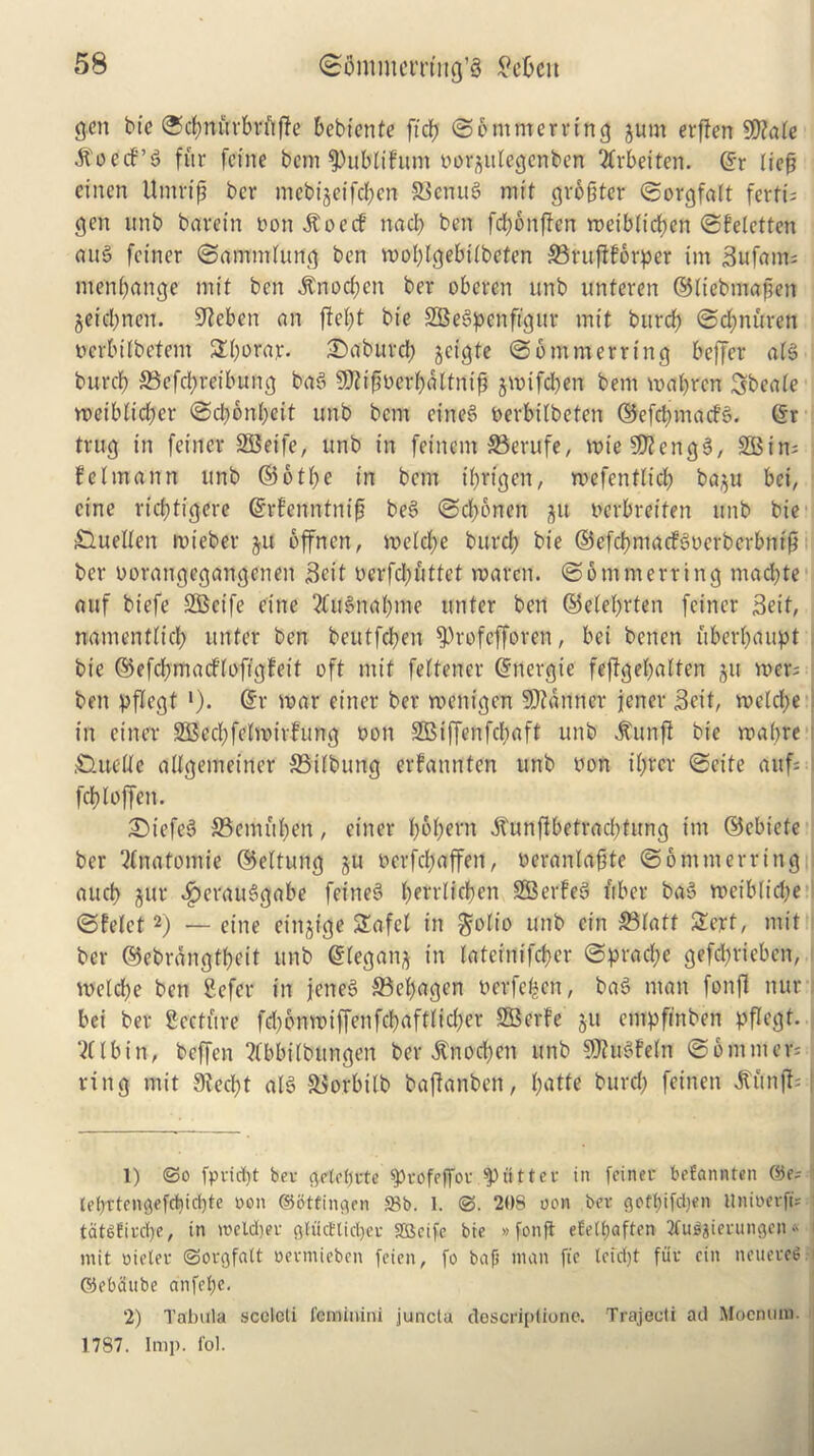 gen btc ©d?nitrbritf?e bebienfe ftdj ©emmerrtng jum erften 9D?ale itoccf’S fur feine bem fPublifutn oor^ulegcnben itrbetten. @r lief? einen Umrij? ber mcbijeifdfcn S3enu3 mit gro&ter ©orgfalt ferti; gen unb baretn non itoerf nad? ben fd?onffen roeiblirfjen ©feletten au3 fetner ©ammlung ben roolflgebtlbeten ©ruftforper im Bufam; men&ange mit ben itnodjen ber oberen unb unteren ©litfbmafjen jeidjnen. Hebert an ftefyt btc SSeSpenfigur mit burdf> ©d?nitren uerbilbetem 2d?orar. £)aburd? jeigte @6 turner ring beffer alS buret? ©efcfyreibung ba3 9fltf?oerl)altnif? jroifdjen bem malfrcn Sbeale n?etbltd?er @d?6nl;eit unb bem eine§ Perbilbeten ©efd?macf3. (Sr tntg in fetner SBeife, unb in fetnem ©erufe, wieSKengS, SB in* j felmann unb ©6tl?e in bem t'brtgen, tvefentlid? ba^u bei, cine ricf?tigere (Srfenntnif? beS ©d?bnen ftit oetbretfen unb bie duelten roieber ju offnen, meld?e buret? bie ©efcbmacfSoerbcrbntf? ber oorangegangenen Beit oerfd?uttet roaren. ©otnmerrtng madfte attf biefe SSBeife cine 2C«3naf)me unter ben ©eletyrten feiner Beit, namenflid? unter ben beutfd?eit 9)rofefforen, bet benen uberf?anpt bte ©efcbmacfloftgleit oft mit feltencr dnergie feftgebalten $u mer; ben pflegt •). dr roar enter ber roenigen banner jener Beit, voeld?e in etner 2Bcd;felnnrfTtng non SB t ffen fcl? a ft unb itunjf bie mabre .CUtelle allgetneiner ©tlbung erfannten unb non ibrer ©cite auf; fcbloffen. £>iefe3 S5emuben, ciner f?6f?ern itunffbetrad?tung im ©ebtete ber Anatomic ©eltung ^u oerfd?affen, neranlaf?te ©ommerring aucb jur $erauSgabe feine§ f)errlidf?en SBerFe6 fiber ba3 roetb(id?e ©felet1 2) •—eine einjige Safel in $o(io unb cin ©latt 2crt, mit ber ©ebrangtbeit unb dlegan^ in lateinifcber ©pradte gefdjrieben, i n>eld?e ben Sefer in jeneS ©efyagen t?erfe|en, baS man fonjl nur bei ber Secture fd)bnn)iffenfcbaftlid?er SBerfe 511 empfinben pflegt. I ‘2llbin, beffen 2(bbilbitngen ber $nod?ett unb SJtuSfeln ©emitters ring mit 9iecf?t al§ ©orbilb bafknben, f?atte burd? feinen Jttii# 1) @0 fpridjt bev getebrte fptofeffor gutter in [ciner befanwten ©c- (ebttengefcbicbte non ©ottingen «8b. I. 208 non ber goft?tfd?en UninerftV tdtbEird)e, in meldtet gluctUdjcr SBeife bie »fonft eEelf)«ften ^fuljierungcn« I mit oieler ©orgfatt oermieben feien, fo bap man fie lefdjt fur cin neueceS ©ebdttbe anfebe. 2) Tabula scclcti feminini juncta descriptione. Trajceti ad Mocnuni. 1787. Imp. fob