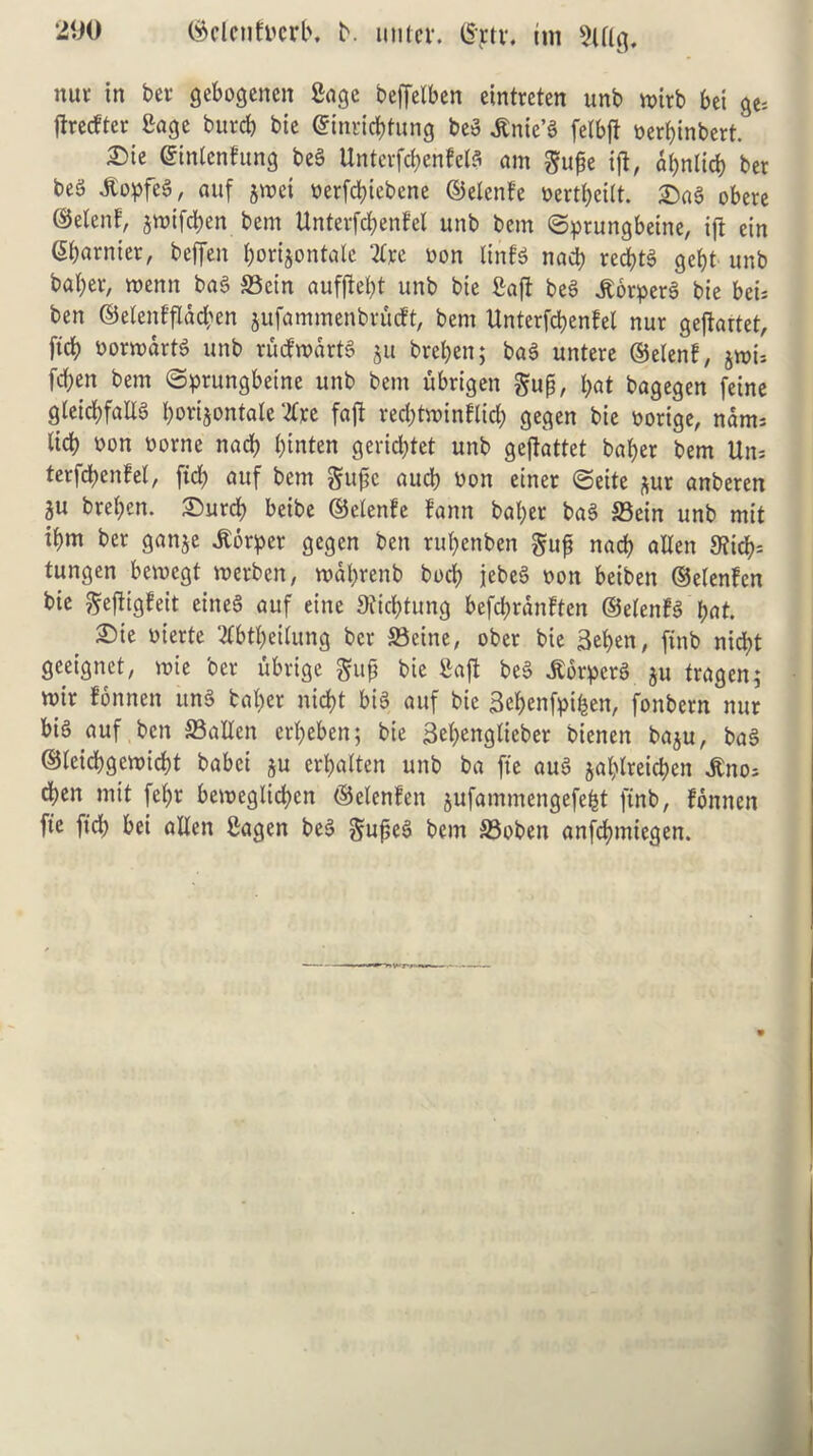 nut in ber gebogenen Sage beffelben eintreten unb voirb bei ge= ftrecfter £age burcb bie ©inricbtung beg ,Knie’g felbjl yerbinbert. £)k ©intending beg Unterfcbenfelg am gupe tfl, apnlicb ber beS dtopfeg, attf jroet yerfcbiebene ©elenfe yertfyeilt. Sag obete ©elenf, jmtfcben bem Unterfcbenfel unb bcm ©prungbetne, ift ein Sbarnter, beffen borijontale 2lre yon linfg nacb recptg gebt unb baber, mernt bag ©ein aufftebt unb bte firaft beg jtorperg bie beu ben ©elenfflad)en jufammenbrucft, bem Unterfcbenfel nur geftartet, ftcb Dormdrtg unb rucfwdrtg $u breben; bag untere ©elenf, jmu fd;en bem ©prungbetne unb bem ubrigen gup, &at bagegen feine gteicbfalXg borijontale 2Cre faft recbtminflid) gegen bie yorige, nams lid) yon oorne nacb binten gericbtet unb geftattet baber bem Urn terfcbenfel, fid) auf bem gupe aucb yon einer <Seite *ur anberen ju breben. Surcb beibe ©elenfe fann baber bag ©ein unb mit ibm ber ganje itbrper gegen ben rubenben gup nacb alien 9iicb= tungen bemcgt wetben, rodbrenb bocb jebeg yon beiben ©elenfen bie geftigfeit eineg auf eine SJicbtung befcbrdnften ©elenfg put. Sie yierte Sfbtbeilung ber ©cine, ober bie 3el)en, ftnb nicbt geeignet, wie ber ubrige gup bie gaft beg Jtorpcrg ju fragen; mir fonnen ung baber nid>t big auf bie Bebenfpifcen, fonbern nur big auf ben ©alien erbeben; bie Bebenglieber bienen baju, bag ©leicbgeroicbt babei ju crbalten unb ba fie aug jablreicbcn itno* cben mit febr be>yeglid;cn ©elenfen $ufammengefefct finb, fonnen fie fief) bei alien Sagen beg gupeg bem ©oben anfebmiegen.