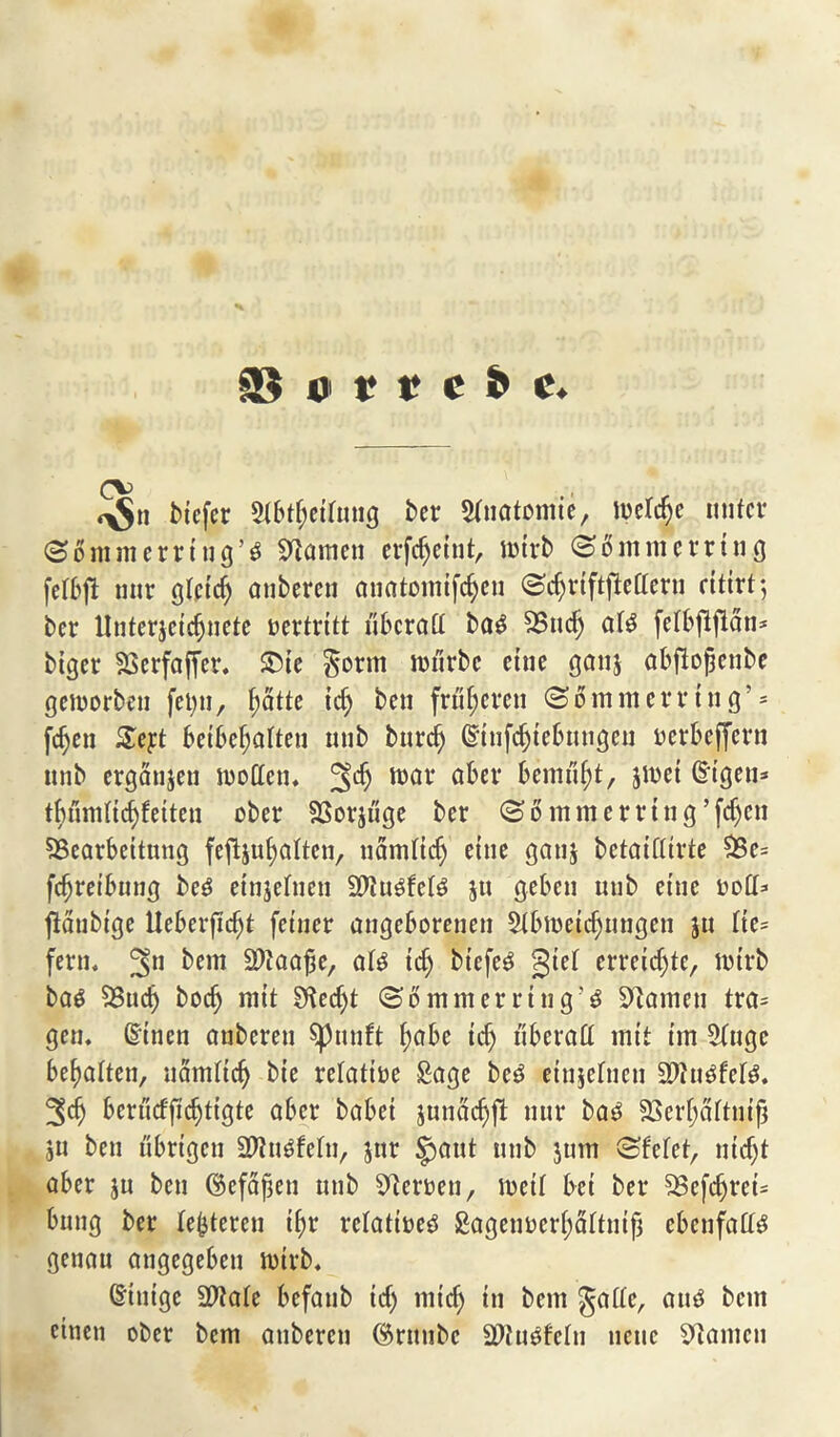 §B «> t i? c & c. (\> ^S btefer 5tbtf)etfMig ter Anatomic, iodide miter @6 mm erring’s Seamen erfdjeint, mirb <S 6m m erring felbffc mtr glctdj anberen anatomifefyen (Stfjriftfleaern eitirt; ber llnterjeidjnete oertritt uberatt bas SBuc^ a(S feibflflan* biger fJScrfaffer. ®te $orm roitrbe cine ganj abftojjenbe gemorben fei)tt, ^atte id) ben frt'tf)crcn (S 6 m m e r t* t n g ’ * fdjen £ej:t beibefjalten nub bnrdj ©tnfdjtebnugen oerbeffern utib ergatijen modem 2^ war a^el‘ bemtl^t, jmei ©igem tbnndtdjfeiten ober SJSorjitge ber (So mm erring’fdjen SBearbeitnng fejljufyalten, uamttdj ettie gauj betaifltrte 3$e= fdjret’bung beS ettijehien 2dttSfe(S ju gebeu utib ettie bod* fiaubige Ueberfid)t fetner angeborenen $ibtt)eidjiingen ju Ite= fern. ^em SJtoflffc/ als id) btefeS gtel erretc^te, mtrb bas $8udj bodj mit Sftedjt (Sommerrtng’S Sdamen tra= gen. (linen anberen $pnnft f;abe id) liberal! mtt im 9!uge befmiten, uarniic^ bie relative Sage beS einjefneti SdhtSfelS. %<f) bcrttdfidjtigte aber babei junadjft mtr bas $8erf)aftnijj ju ben ubrtgcn SWttsfefa, jar |jaut utib jttm (Sfefet, md)t aber ju ben ©efafjen utib ^teroen, met! bet ber SSefdjret* bung ber le^teren t^r relatives £agenbcri)al!ntf3 cbcnfaH^ genau angegebeti totrb. dtnige 9D?a(e befaub td) mid) in bent §ade, and bem eitien ober bem atibercn ($rttnbc SDttt^feftt nette stamen