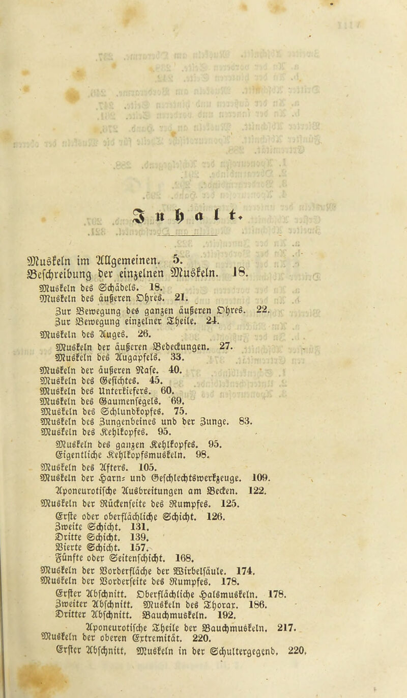 3 It 1) ct 1 t + SDluSfeln im 2£Hgemetncn. 23efdjreibung ber etnjelnen SJtuSfeln. J8. gjEu&Eeln beg ©cbdbelg. 18. EOlugEeln be^ duficten D^veg. 21. 3ut 33eroegung beg ganjen augcten Dbreg. 22. 3ut SSeroegung einjelnet Sf)et(e. 24. SKugfeln beg TEugeg. 26. SKugfeln bee aufjeten S3ebecEungen. 27. SKugfeln beg TEugapfelg. 33. SJEugEetn bee dufjeten 9Eafe. 40. SDEugEeln beg ©efiefyteg. 45. 59EugEeln beg UntetEiefctg. 60. SJEugfeln beg ©aumenfegetg. 69. SJEugfetn beg ©cbtunbEopfeg. 75. SDEugEeln beg 3ungenbeineg unb bet 3»nge. 83. SOJugfeln beg J:et)lEopfeg. 95. SOEugEeEn beg gangen ^eEjlfopfeg. 95. Grt'gentlicbe ^eE)tEopfgmugEeln. 98. SJEueEetn beg TEfterg. 105. SKugEeln bet £arn; unb @efd)lecE)tgtt»erEjeuge. 109. TEponeutotifcbe TEugfareitungen am SSecEen. 122. SJEugEeln bet SiucEenfette beg SEumpfeg. 125. (Srfie obet oberfEacbltcbe @d)id)t. 126. 3roeite (Sd)td)t. 131. £>titte ©d)id)t. 139. SSiette ©ebiebt. 157.^ gunfte obet ©eitenfebiebt. 168. SJEugEeln bet S3orberfEdd)e bet SBitbelfaule. 174. SJEugEeln bet 23orberfette beg SEumpfeg. 178. (Srjiet TEbfcbnitt. DberfEdd)(td)e JpalgmugEetn. 178. 3n>eitet TEbfcbnitt. SDEugEeln beg SEjotat. 186. Stitter TEbfdjnitt. 33aucbmugEetn. 192. EEponeurotifcbe S£E)eile bet SBaucbmugEeln, 217. SOEugfeEn bet obeten gttremttat. 220. Stflct TEbfdjnitt, SKugEeEn in bet ©cbultetgegenb, 220,