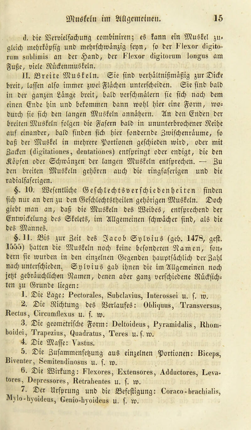 d. tie SSeroietfadbung combiniren; e§ farm ein 9)ht§fel jiu gleid) mebrfopftg unb mebrfcbrodnjig fepn, fo ter Flexor digito- rum sublimis an ter Jpanb, ter Flexor digitorum longos am gupe, oiele JKucfenmuSfeln. II. S3rette $D?u§feln. <2ie ftnt oerbdltnipmafig jur ©iefe breit, laffen alfo immer jwef. glddben unterfd>eitert. ©ie ftnt bait in ter ganjen Sdnge breit, bait ncrfdjmdlern fie ftrf> nad) bem einen @nbe t)in unb befomtnen bann rr»ol>l l;ier eine gorm, mo* burd) fie fid) ben langen 9J?u3feln annabern. 2ln ben Grnben ber breiten SftuSfeln fotgen bie ftafern balb in ununterbroebener 9ietl)e auf einanber, balb ftnben ft'cb 1)kx fonbernbe Swifcbenrdume, fo bap ber 9J?u3fet in mebrere ^ortionen gefebieben mirb, ober mit ■Bacfen (digitationes, dentationes) entfprtngt ober enbigt, bie ben .Sopfen ober ©djmctnjen ber langen SKuSfeln entfpreeben. — 3u ben breiten SftuSfeln geboren aud; bie ringfaferigen unb bie rabialfafertgen. §. 10. 2Befentlid)e ©efd)ledbt3oerfcbiebenbeiten ftnben fid) nur an ben $u ben ©efcblecbtdbeilen gebbrtgen 9J?u3feln. £>od) giebt man an, bap bie 3)iu§feln be§ SBeibeg, entfprecbenb ber ©ntroicfelung beS ©feletS, tm 2lllgemeinen fcbwddjer ftnb, al§ bie be§ Cannes. §‘H. 33i3 pr Beit be§ Sacob@ploiu§ (geb. 1478, gefl. 1555) batten bie SKuSfeln nodb feine befonberen Seamen, fon* bem fie murben in ben einjelnen ©egenben bauptfacblicb ber3d)l nacb unterfefieben. ©plotuS gab it>nen bie im Tlllgemeinen nod) je|t gebraucflicben 9?amen, benen aber ganj oerfebtebene 3iucfftd)* ten ju ©runbe liegen: 1. £)ie fiage: Pectorales, Subclavius, Interossei u. f. m. 2. £)ie Siicbtung be§ 33erlaufe§: Obliquus, Transversus, Rectus, Circumflexus u. f. tt>. 3. £)ie geometrifebe S»rm: Deltoideus, Pyramidalis, Rhom- boidei, Trapezius, Quadratus, Teres u. f. tt>. 4. 2)ie 9J?affe: Yastus. 5. £)ie Snfammenfebung auS einjelnen 9>ortionen: Biceps, Biventer, Semitendiuosus u. f. W. 6. £)ie SBirfung: Flexores, Extensores, Adductores, Leva- tores, Depressores, Retrahentes u. f. W. 7. £)er Urfprung unb bie S3efefttgung: Coraco-brachialis, Mylo-hyoideus, Genio-hyoideus u. f. to.