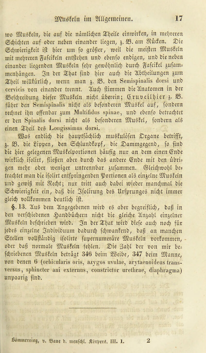 mo SKuSfcln, bie auf bic namltdjcit SEpcile einmttlen, in mefyreren ©d)id;tcn auf ober neben cinanber licgen, 5. 23. am SKucfcn. £)te ©cfywierigfeit xft pier uni fo groper, roeil bie meijten SftuSfeln mit mepreren gafcifeln entftepen unb ebenfo enbigen, unb bie nebcn cinanber liegenben 9>?u6fcln fet;r gemopnlid; burd> §afcifel jufanu mcnpdngcn. 3n ber Spat ftnb b>ier audp bic 2lbtpeilungen jum SEpeil willfurlicp, menu man j. 23. ben Semispinalis dorsi unb cervicis von cinanber trennt. “tfucp jlimmen bie2fnatomen in ber 23efdpreibung biefer SKuSfeln nicpt uberein; ©ruveitpier j. 23. fuprt ben Semispinalis nid;t al3 befonberen Sliussbel auf, fonbern red;net ipn offenbar juttt Multiiidus spinae, unb ebenfo betracptet er ben Spinalis dorsi nicpt al§ befonberen 9ftu3fel, fonbern alS einen SEpeil be3 Longissimus dorsi. 2Ba3 enblicp bie pauptfdcplicp mugfulofen £>rgane betrifft, 5. 23. bie Sippen, ben ©dplunbfopf, bie £)ammgegenb, fo ftnb bie l;ier getegenen 9Ku3fetporttonen pduftg nur an bem einen ©nbe mirflicp ifolirt, fliepcn aber burd) ba3 anbere ©nbe mit ben ubri= gen mepr ober menigcr untrennbar jufammen. ©leicpmopl be* tracptet man bie ifolirt entfpringenben $)ortionen al3 einjelne Sflusfeln unb gemip mit 9?ecpt; nur tritt aucp babci tvicber mandjmal bie ©cpmierigfeit ein, bap bie Sfolirung bee UrfprungeS nid)t immer gleicp vollfommen beutlicl; ifl. §.13. 2lu3 bem 2fngegebenen roirb es> aber begreiflicp, baft in ben verfdpiebenen £anbbucpern nicpt bie gleicpe 2(njapl einjelner SfluSfeln befcprieben roirb. 3n ber 5£pat mirb biefe aud; nocp fur jebe3 einjelne Snbivibuum baburcp fcpmanfenb, bap. an mancpen ©tellen volljlanbig ifolirte fupernumerdre SDhtSfeln vorfommen, ober bap normale 9Jtu3feln feplen. 2>ie 3apl ber von mir be= fcpriebenen SJtuSfeln betrdgt 346 be.im 2Beibe, 347 beim 9J?anne, von benen 6 (orbicularis oris, azygos uvulae, arytaenoidcus trans- versus, sphincter aui externus, constrictor urethrae, diaphragma) unpaarig ftnb. Sommmiug, ». S3aue fc menfcpt. III. 1. 2